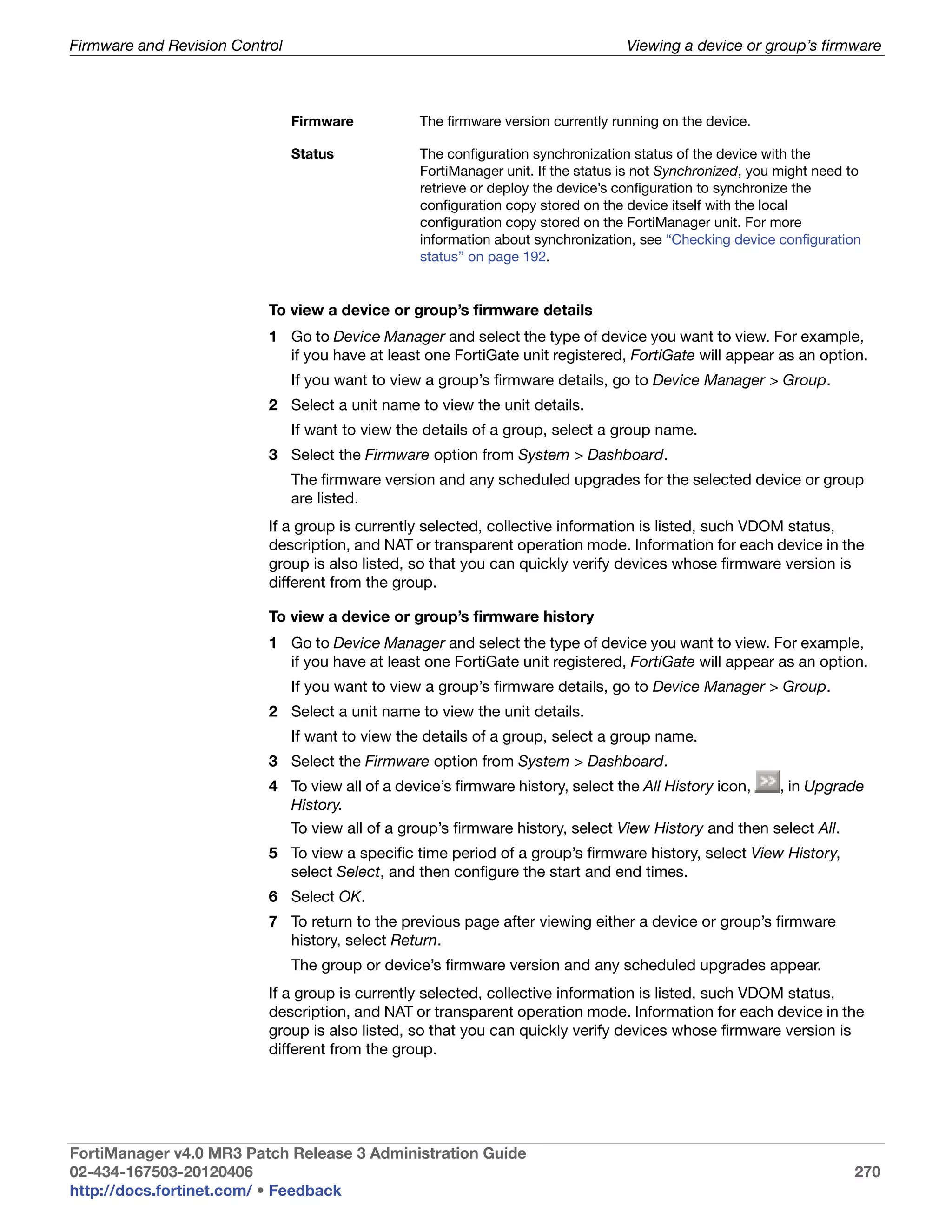 Firmware and Revision Control                                                       Viewing a device or group’s firmware



                                Firmware           The firmware version currently running on the device.

                                Status             The configuration synchronization status of the device with the
                                                   FortiManager unit. If the status is not Synchronized, you might need to
                                                   retrieve or deploy the device’s configuration to synchronize the
                                                   configuration copy stored on the device itself with the local
                                                   configuration copy stored on the FortiManager unit. For more
                                                   information about synchronization, see “Checking device configuration
                                                   status” on page 192.


                           To view a device or group’s firmware details
                           1 Go to Device Manager and select the type of device you want to view. For example,
                             if you have at least one FortiGate unit registered, FortiGate will appear as an option.
                                If you want to view a group’s firmware details, go to Device Manager > Group.
                           2 Select a unit name to view the unit details.
                                If want to view the details of a group, select a group name.
                           3 Select the Firmware option from System > Dashboard.
                                The firmware version and any scheduled upgrades for the selected device or group
                                are listed.
                           If a group is currently selected, collective information is listed, such VDOM status,
                           description, and NAT or transparent operation mode. Information for each device in the
                           group is also listed, so that you can quickly verify devices whose firmware version is
                           different from the group.

                           To view a device or group’s firmware history
                           1 Go to Device Manager and select the type of device you want to view. For example,
                             if you have at least one FortiGate unit registered, FortiGate will appear as an option.
                                If you want to view a group’s firmware details, go to Device Manager > Group.
                           2 Select a unit name to view the unit details.
                                If want to view the details of a group, select a group name.
                           3 Select the Firmware option from System > Dashboard.
                           4 To view all of a device’s firmware history, select the All History icon,       , in Upgrade
                             History.
                                To view all of a group’s firmware history, select View History and then select All.
                           5 To view a specific time period of a group’s firmware history, select View History,
                             select Select, and then configure the start and end times.
                           6 Select OK.
                           7 To return to the previous page after viewing either a device or group’s firmware
                             history, select Return.
                                The group or device’s firmware version and any scheduled upgrades appear.
                           If a group is currently selected, collective information is listed, such VDOM status,
                           description, and NAT or transparent operation mode. Information for each device in the
                           group is also listed, so that you can quickly verify devices whose firmware version is
                           different from the group.




FortiManager v4.0 MR3 Patch Release 3 Administration Guide
02-434-167503-20120406                                                                                                  270
http://docs.fortinet.com/ • Feedback
 