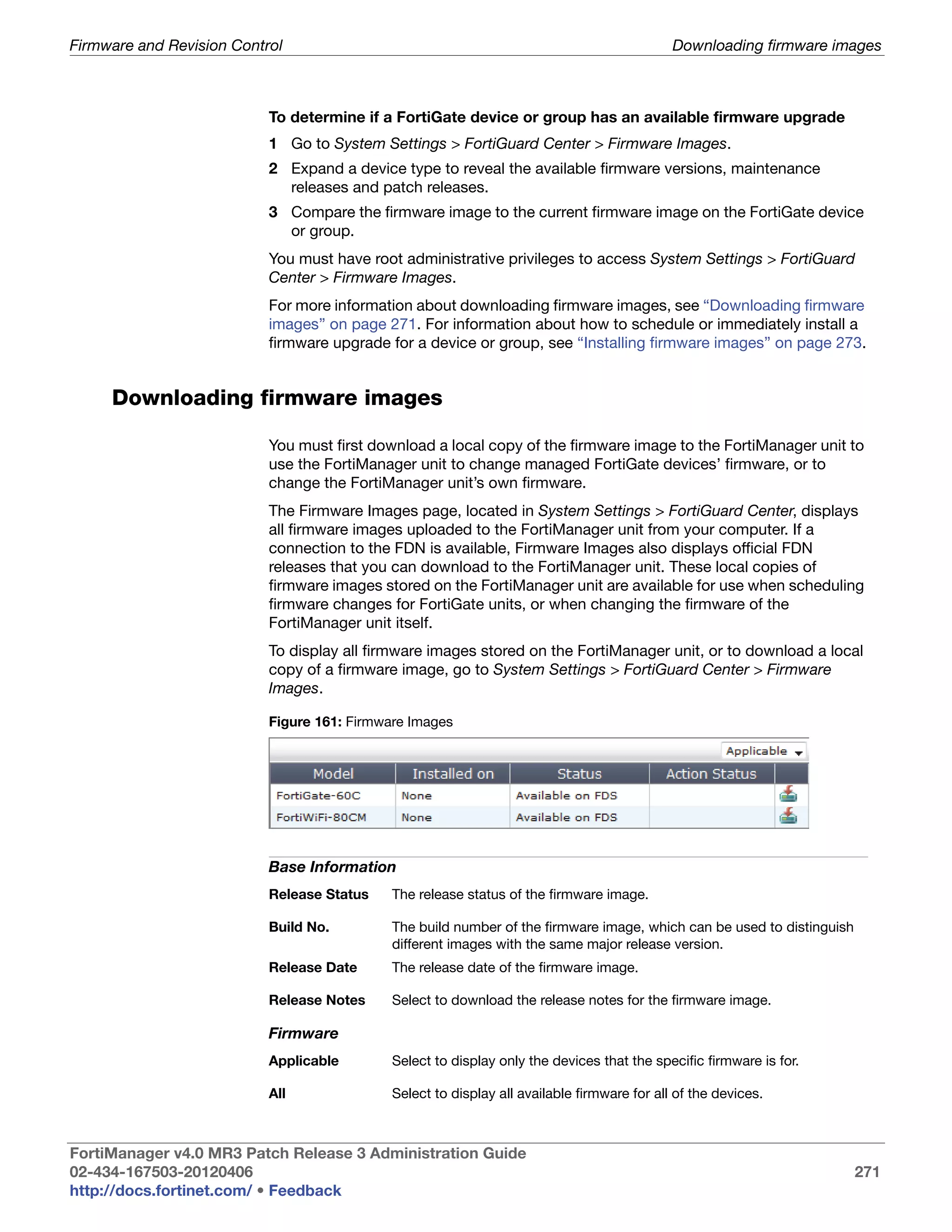 Firmware and Revision Control                                                                Downloading firmware images



                           To determine if a FortiGate device or group has an available firmware upgrade
                           1 Go to System Settings > FortiGuard Center > Firmware Images.
                           2 Expand a device type to reveal the available firmware versions, maintenance
                             releases and patch releases.
                           3 Compare the firmware image to the current firmware image on the FortiGate device
                             or group.
                           You must have root administrative privileges to access System Settings > FortiGuard
                           Center > Firmware Images.
                           For more information about downloading firmware images, see “Downloading firmware
                           images” on page 271. For information about how to schedule or immediately install a
                           firmware upgrade for a device or group, see “Installing firmware images” on page 273.


     Downloading firmware images

                           You must first download a local copy of the firmware image to the FortiManager unit to
                           use the FortiManager unit to change managed FortiGate devices’ firmware, or to
                           change the FortiManager unit’s own firmware.
                           The Firmware Images page, located in System Settings > FortiGuard Center, displays
                           all firmware images uploaded to the FortiManager unit from your computer. If a
                           connection to the FDN is available, Firmware Images also displays official FDN
                           releases that you can download to the FortiManager unit. These local copies of
                           firmware images stored on the FortiManager unit are available for use when scheduling
                           firmware changes for FortiGate units, or when changing the firmware of the
                           FortiManager unit itself.
                           To display all firmware images stored on the FortiManager unit, or to download a local
                           copy of a firmware image, go to System Settings > FortiGuard Center > Firmware
                           Images.

                           Figure 161: Firmware Images




                           Base Information
                           Release Status    The release status of the firmware image.

                           Build No.         The build number of the firmware image, which can be used to distinguish
                                             different images with the same major release version.
                           Release Date      The release date of the firmware image.

                           Release Notes     Select to download the release notes for the firmware image.

                           Firmware
                           Applicable        Select to display only the devices that the specific firmware is for.

                           All               Select to display all available firmware for all of the devices.



FortiManager v4.0 MR3 Patch Release 3 Administration Guide
02-434-167503-20120406                                                                                                  271
http://docs.fortinet.com/ • Feedback
 