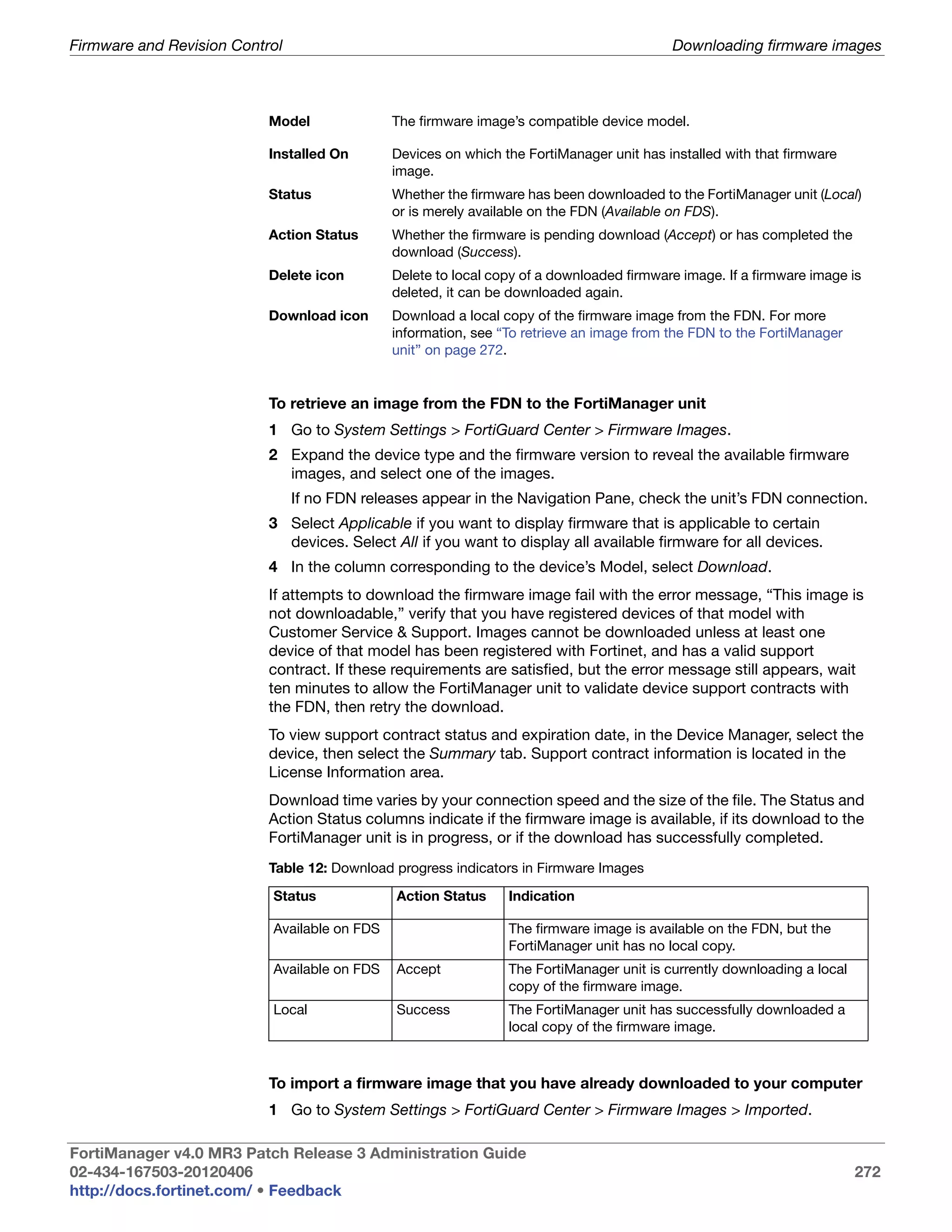 Firmware and Revision Control                                                             Downloading firmware images



                           Model              The firmware image’s compatible device model.

                           Installed On       Devices on which the FortiManager unit has installed with that firmware
                                              image.
                           Status             Whether the firmware has been downloaded to the FortiManager unit (Local)
                                              or is merely available on the FDN (Available on FDS).
                           Action Status      Whether the firmware is pending download (Accept) or has completed the
                                              download (Success).
                           Delete icon        Delete to local copy of a downloaded firmware image. If a firmware image is
                                              deleted, it can be downloaded again.
                           Download icon      Download a local copy of the firmware image from the FDN. For more
                                              information, see “To retrieve an image from the FDN to the FortiManager
                                              unit” on page 272.


                           To retrieve an image from the FDN to the FortiManager unit
                           1 Go to System Settings > FortiGuard Center > Firmware Images.
                           2 Expand the device type and the firmware version to reveal the available firmware
                             images, and select one of the images.
                                If no FDN releases appear in the Navigation Pane, check the unit’s FDN connection.
                           3 Select Applicable if you want to display firmware that is applicable to certain
                             devices. Select All if you want to display all available firmware for all devices.
                           4 In the column corresponding to the device’s Model, select Download.
                           If attempts to download the firmware image fail with the error message, “This image is
                           not downloadable,” verify that you have registered devices of that model with
                           Customer Service & Support. Images cannot be downloaded unless at least one
                           device of that model has been registered with Fortinet, and has a valid support
                           contract. If these requirements are satisfied, but the error message still appears, wait
                           ten minutes to allow the FortiManager unit to validate device support contracts with
                           the FDN, then retry the download.
                           To view support contract status and expiration date, in the Device Manager, select the
                           device, then select the Summary tab. Support contract information is located in the
                           License Information area.
                           Download time varies by your connection speed and the size of the file. The Status and
                           Action Status columns indicate if the firmware image is available, if its download to the
                           FortiManager unit is in progress, or if the download has successfully completed.
                           Table 12: Download progress indicators in Firmware Images
                           Status             Action Status     Indication

                           Available on FDS                     The firmware image is available on the FDN, but the
                                                                FortiManager unit has no local copy.
                           Available on FDS   Accept            The FortiManager unit is currently downloading a local
                                                                copy of the firmware image.
                           Local              Success           The FortiManager unit has successfully downloaded a
                                                                local copy of the firmware image.



                           To import a firmware image that you have already downloaded to your computer
                           1 Go to System Settings > FortiGuard Center > Firmware Images > Imported.

FortiManager v4.0 MR3 Patch Release 3 Administration Guide
02-434-167503-20120406                                                                                                   272
http://docs.fortinet.com/ • Feedback
 