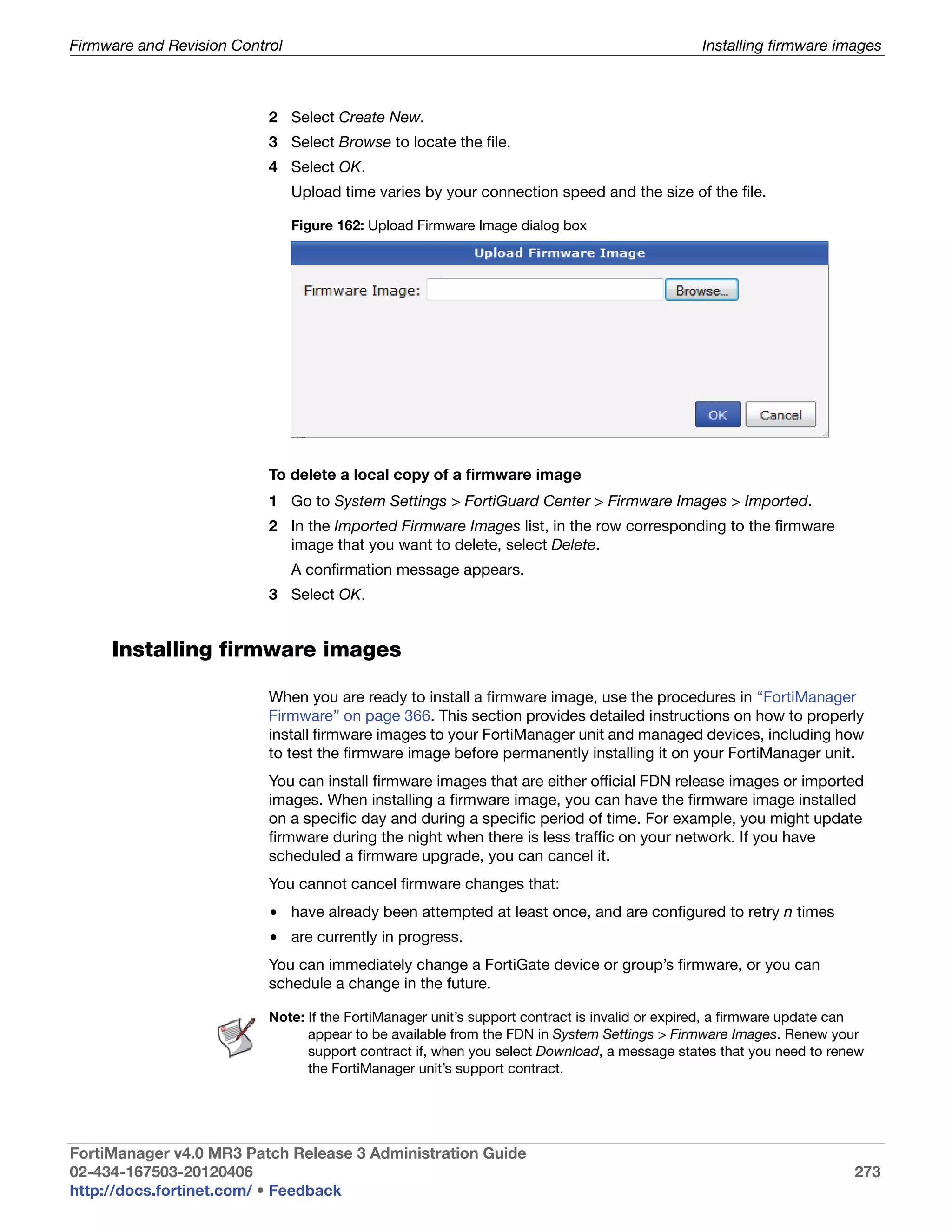 Firmware and Revision Control                                                                  Installing firmware images



                           2 Select Create New.
                           3 Select Browse to locate the file.
                           4 Select OK.
                                Upload time varies by your connection speed and the size of the file.

                                Figure 162: Upload Firmware Image dialog box




                           To delete a local copy of a firmware image
                           1 Go to System Settings > FortiGuard Center > Firmware Images > Imported.
                           2 In the Imported Firmware Images list, in the row corresponding to the firmware
                             image that you want to delete, select Delete.
                                A confirmation message appears.
                           3 Select OK.


     Installing firmware images

                           When you are ready to install a firmware image, use the procedures in “FortiManager
                           Firmware” on page 366. This section provides detailed instructions on how to properly
                           install firmware images to your FortiManager unit and managed devices, including how
                           to test the firmware image before permanently installing it on your FortiManager unit.
                           You can install firmware images that are either official FDN release images or imported
                           images. When installing a firmware image, you can have the firmware image installed
                           on a specific day and during a specific period of time. For example, you might update
                           firmware during the night when there is less traffic on your network. If you have
                           scheduled a firmware upgrade, you can cancel it.
                           You cannot cancel firmware changes that:
                           • have already been attempted at least once, and are configured to retry n times
                           • are currently in progress.
                           You can immediately change a FortiGate device or group’s firmware, or you can
                           schedule a change in the future.

                           Note: If the FortiManager unit’s support contract is invalid or expired, a firmware update can
                                 appear to be available from the FDN in System Settings > Firmware Images. Renew your
                                 support contract if, when you select Download, a message states that you need to renew
                                 the FortiManager unit’s support contract.




FortiManager v4.0 MR3 Patch Release 3 Administration Guide
02-434-167503-20120406                                                                                                 273
http://docs.fortinet.com/ • Feedback
 