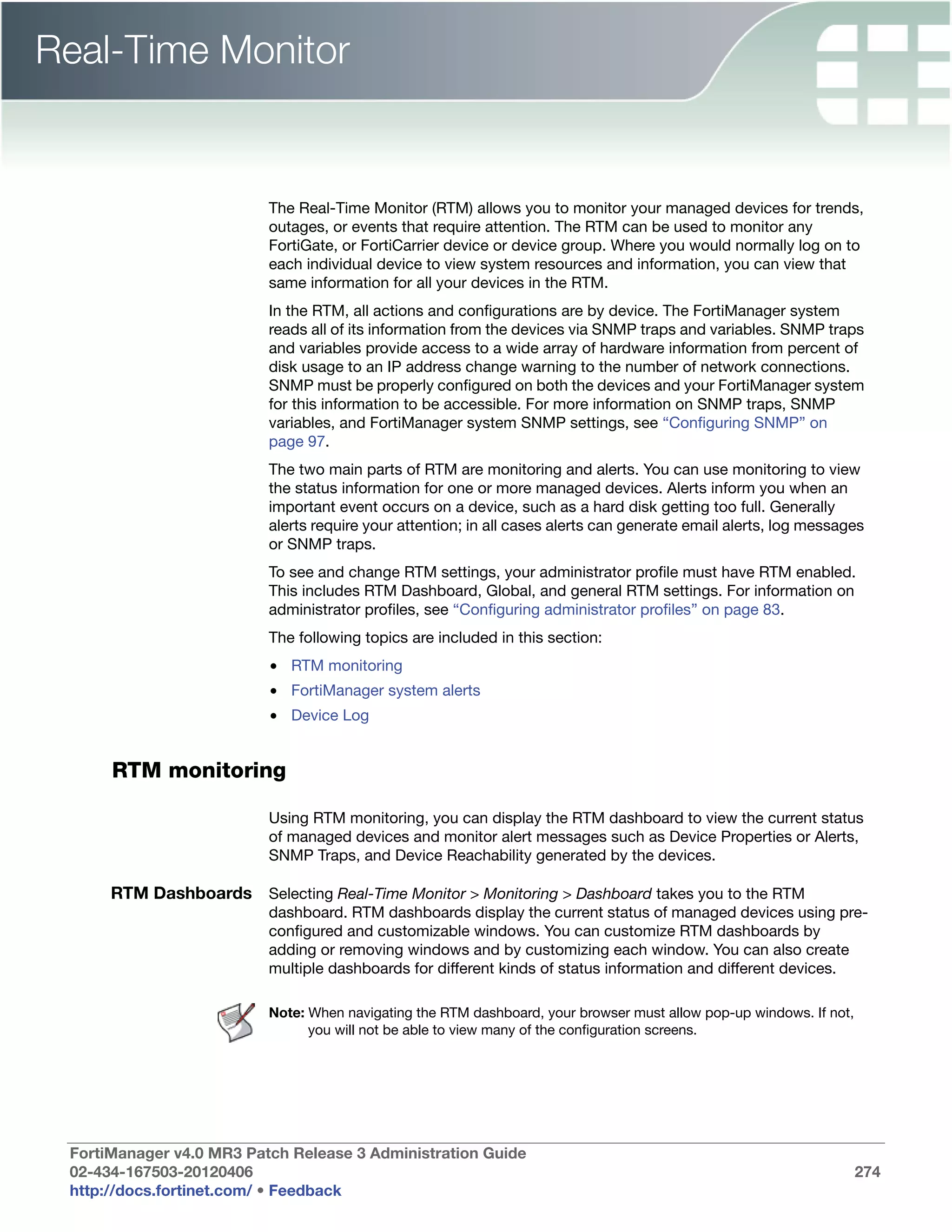 Real-Time Monitor


                          The Real-Time Monitor (RTM) allows you to monitor your managed devices for trends,
                          outages, or events that require attention. The RTM can be used to monitor any
                          FortiGate, or FortiCarrier device or device group. Where you would normally log on to
                          each individual device to view system resources and information, you can view that
                          same information for all your devices in the RTM.
                          In the RTM, all actions and configurations are by device. The FortiManager system
                          reads all of its information from the devices via SNMP traps and variables. SNMP traps
                          and variables provide access to a wide array of hardware information from percent of
                          disk usage to an IP address change warning to the number of network connections.
                          SNMP must be properly configured on both the devices and your FortiManager system
                          for this information to be accessible. For more information on SNMP traps, SNMP
                          variables, and FortiManager system SNMP settings, see “Configuring SNMP” on
                          page 97.
                          The two main parts of RTM are monitoring and alerts. You can use monitoring to view
                          the status information for one or more managed devices. Alerts inform you when an
                          important event occurs on a device, such as a hard disk getting too full. Generally
                          alerts require your attention; in all cases alerts can generate email alerts, log messages
                          or SNMP traps.
                          To see and change RTM settings, your administrator profile must have RTM enabled.
                          This includes RTM Dashboard, Global, and general RTM settings. For information on
                          administrator profiles, see “Configuring administrator profiles” on page 83.
                          The following topics are included in this section:
                          • RTM monitoring
                          • FortiManager system alerts
                          • Device Log


      RTM monitoring

                          Using RTM monitoring, you can display the RTM dashboard to view the current status
                          of managed devices and monitor alert messages such as Device Properties or Alerts,
                          SNMP Traps, and Device Reachability generated by the devices.

      RTM Dashboards Selecting Real-Time Monitor > Monitoring > Dashboard takes you to the RTM
                          dashboard. RTM dashboards display the current status of managed devices using pre-
                          configured and customizable windows. You can customize RTM dashboards by
                          adding or removing windows and by customizing each window. You can also create
                          multiple dashboards for different kinds of status information and different devices.

                          Note: When navigating the RTM dashboard, your browser must allow pop-up windows. If not,
                                you will not be able to view many of the configuration screens.




 FortiManager v4.0 MR3 Patch Release 3 Administration Guide
 02-434-167503-20120406                                                                                              274
 http://docs.fortinet.com/ • Feedback
 