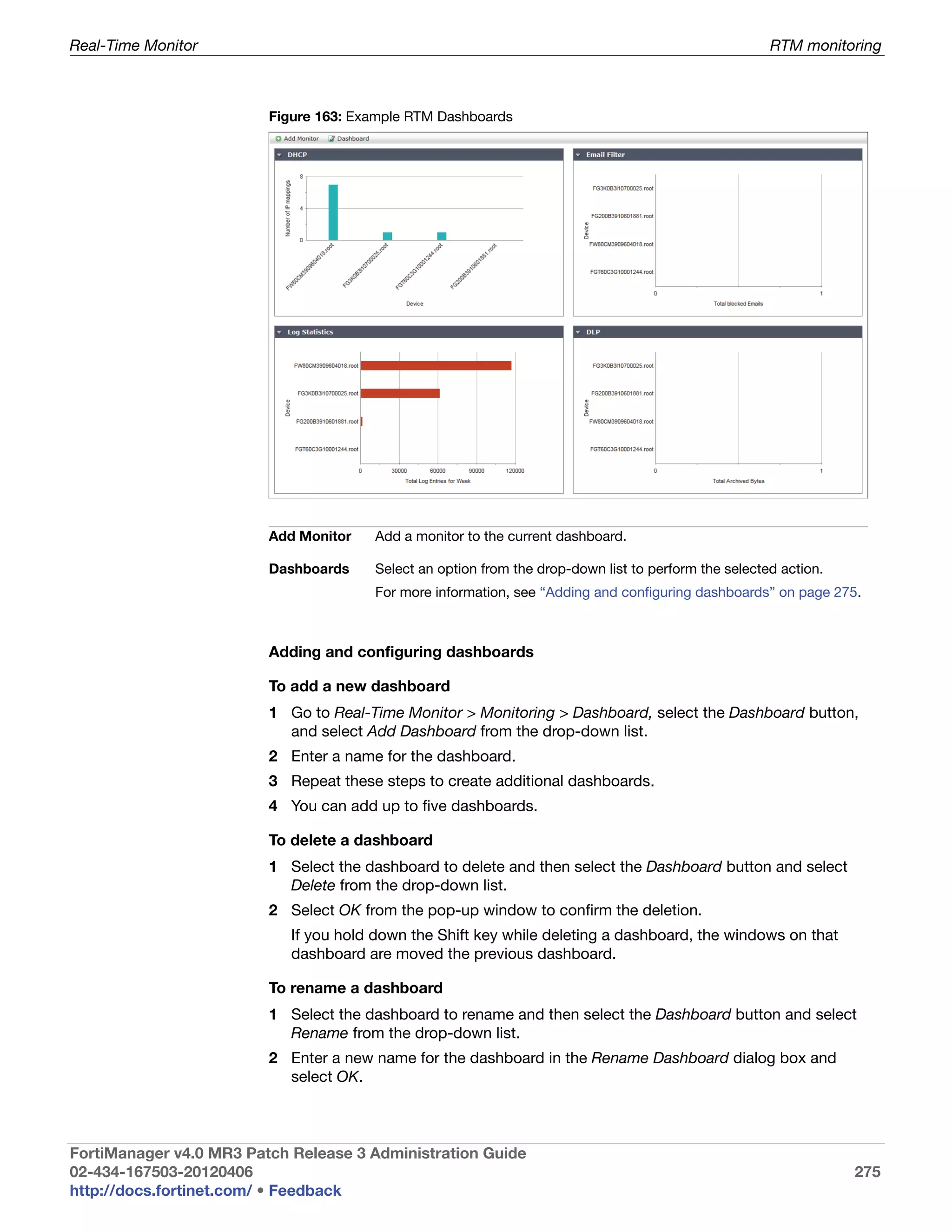 Real-Time Monitor                                                                                     RTM monitoring



                         Figure 163: Example RTM Dashboards




                         Add Monitor   Add a monitor to the current dashboard.

                         Dashboards    Select an option from the drop-down list to perform the selected action.
                                       For more information, see “Adding and configuring dashboards” on page 275.



                         Adding and configuring dashboards

                         To add a new dashboard
                         1 Go to Real-Time Monitor > Monitoring > Dashboard, select the Dashboard button,
                           and select Add Dashboard from the drop-down list.
                         2 Enter a name for the dashboard.
                         3 Repeat these steps to create additional dashboards.
                         4 You can add up to five dashboards.

                         To delete a dashboard
                         1 Select the dashboard to delete and then select the Dashboard button and select
                           Delete from the drop-down list.
                         2 Select OK from the pop-up window to confirm the deletion.
                            If you hold down the Shift key while deleting a dashboard, the windows on that
                            dashboard are moved the previous dashboard.

                         To rename a dashboard
                         1 Select the dashboard to rename and then select the Dashboard button and select
                           Rename from the drop-down list.
                         2 Enter a new name for the dashboard in the Rename Dashboard dialog box and
                           select OK.



FortiManager v4.0 MR3 Patch Release 3 Administration Guide
02-434-167503-20120406                                                                                            275
http://docs.fortinet.com/ • Feedback
 