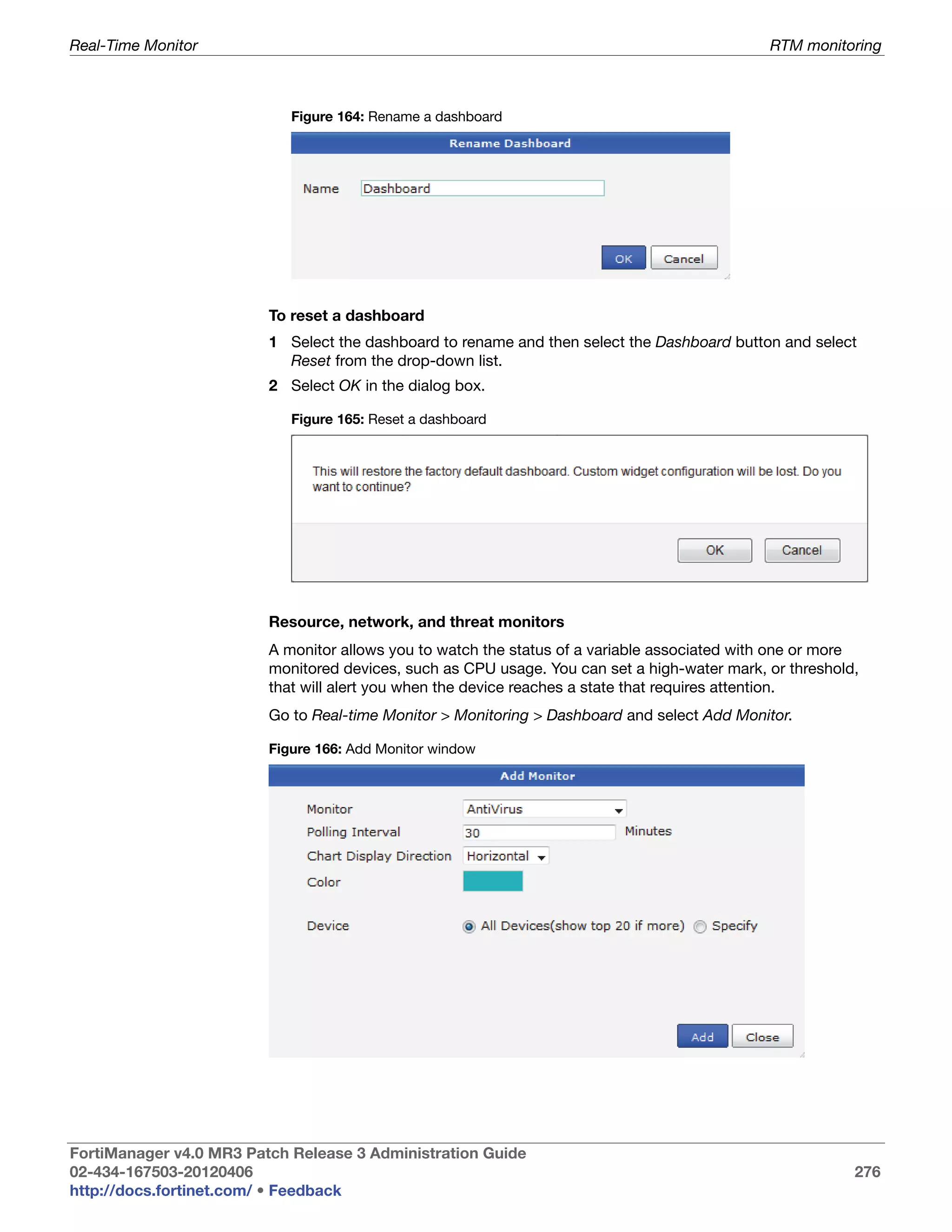 Real-Time Monitor                                                                             RTM monitoring



                            Figure 164: Rename a dashboard




                         To reset a dashboard
                         1 Select the dashboard to rename and then select the Dashboard button and select
                           Reset from the drop-down list.
                         2 Select OK in the dialog box.

                            Figure 165: Reset a dashboard




                         Resource, network, and threat monitors
                         A monitor allows you to watch the status of a variable associated with one or more
                         monitored devices, such as CPU usage. You can set a high-water mark, or threshold,
                         that will alert you when the device reaches a state that requires attention.
                         Go to Real-time Monitor > Monitoring > Dashboard and select Add Monitor.

                         Figure 166: Add Monitor window




FortiManager v4.0 MR3 Patch Release 3 Administration Guide
02-434-167503-20120406                                                                                    276
http://docs.fortinet.com/ • Feedback
 