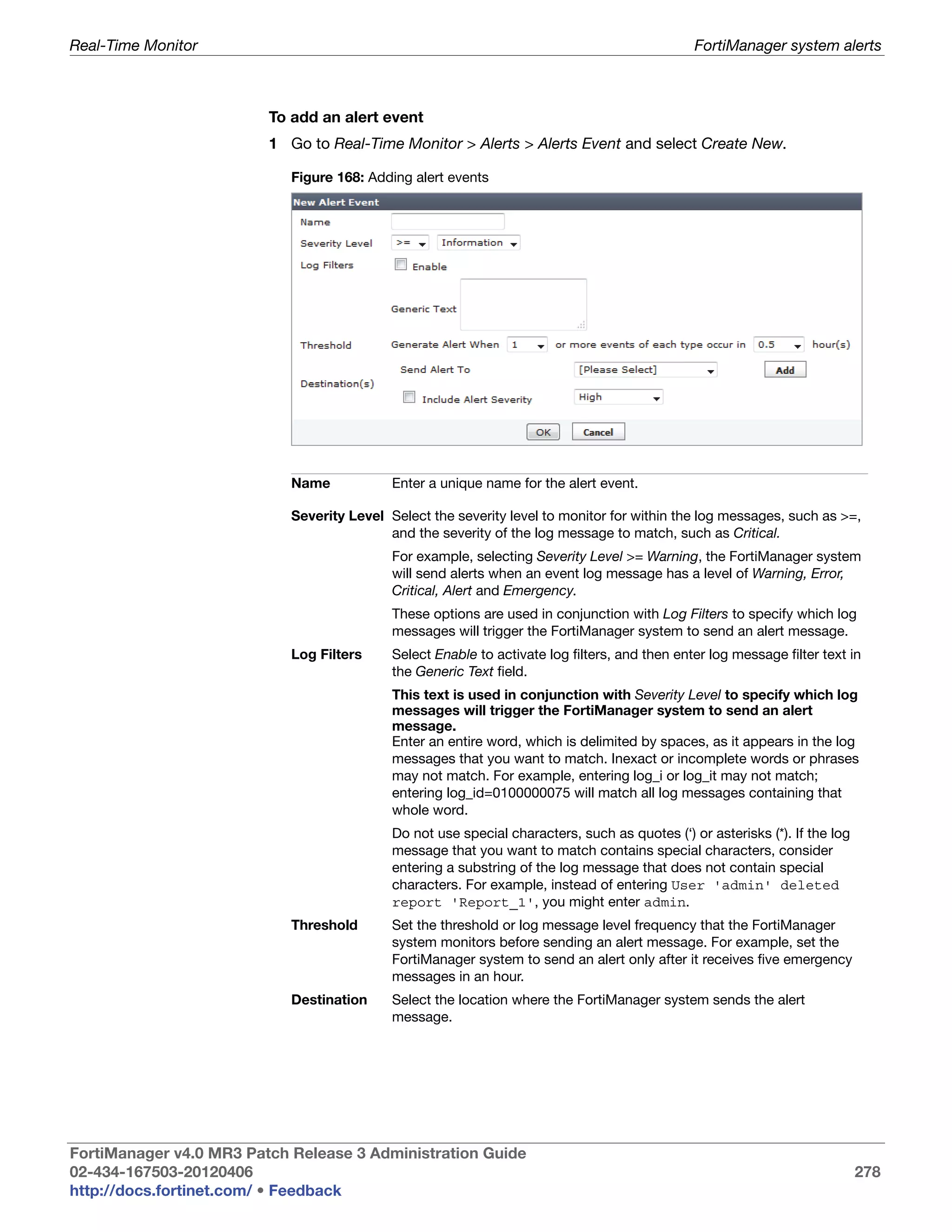 Real-Time Monitor                                                                              FortiManager system alerts



                         To add an alert event
                         1 Go to Real-Time Monitor > Alerts > Alerts Event and select Create New.

                            Figure 168: Adding alert events




                            Name            Enter a unique name for the alert event.

                            Severity Level Select the severity level to monitor for within the log messages, such as >=,
                                           and the severity of the log message to match, such as Critical.
                                            For example, selecting Severity Level >= Warning, the FortiManager system
                                            will send alerts when an event log message has a level of Warning, Error,
                                            Critical, Alert and Emergency.
                                            These options are used in conjunction with Log Filters to specify which log
                                            messages will trigger the FortiManager system to send an alert message.
                            Log Filters     Select Enable to activate log filters, and then enter log message filter text in
                                            the Generic Text field.
                                            This text is used in conjunction with Severity Level to specify which log
                                            messages will trigger the FortiManager system to send an alert
                                            message.
                                            Enter an entire word, which is delimited by spaces, as it appears in the log
                                            messages that you want to match. Inexact or incomplete words or phrases
                                            may not match. For example, entering log_i or log_it may not match;
                                            entering log_id=0100000075 will match all log messages containing that
                                            whole word.
                                            Do not use special characters, such as quotes (‘) or asterisks (*). If the log
                                            message that you want to match contains special characters, consider
                                            entering a substring of the log message that does not contain special
                                            characters. For example, instead of entering User 'admin' deleted
                                            report 'Report_1', you might enter admin.
                            Threshold       Set the threshold or log message level frequency that the FortiManager
                                            system monitors before sending an alert message. For example, set the
                                            FortiManager system to send an alert only after it receives five emergency
                                            messages in an hour.
                            Destination     Select the location where the FortiManager system sends the alert
                                            message.




FortiManager v4.0 MR3 Patch Release 3 Administration Guide
02-434-167503-20120406                                                                                                       278
http://docs.fortinet.com/ • Feedback
 