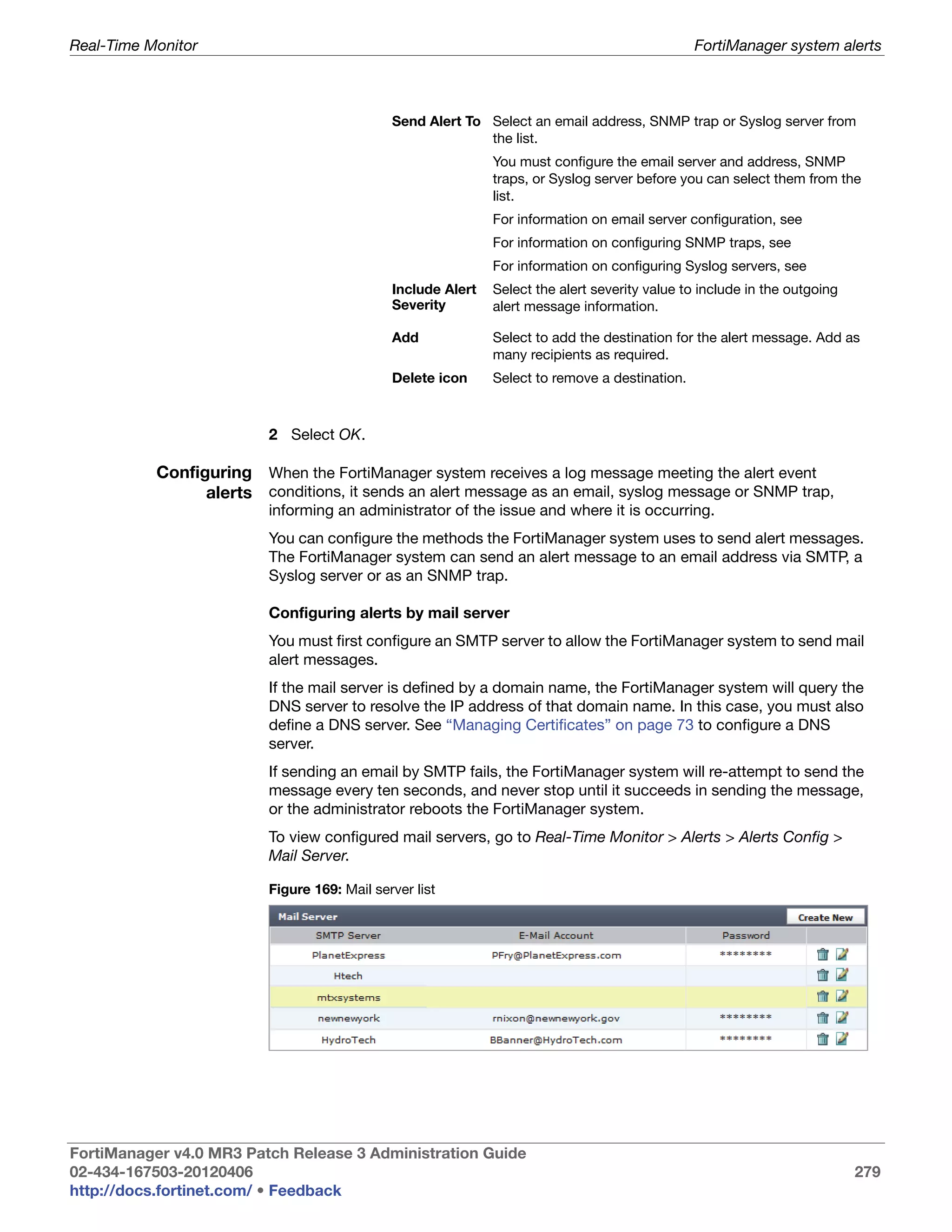 Real-Time Monitor                                                                               FortiManager system alerts



                                              Send Alert To Select an email address, SNMP trap or Syslog server from
                                                            the list.
                                                              You must configure the email server and address, SNMP
                                                              traps, or Syslog server before you can select them from the
                                                              list.
                                                              For information on email server configuration, see
                                                              For information on configuring SNMP traps, see
                                                              For information on configuring Syslog servers, see
                                              Include Alert   Select the alert severity value to include in the outgoing
                                              Severity        alert message information.

                                              Add             Select to add the destination for the alert message. Add as
                                                              many recipients as required.
                                              Delete icon     Select to remove a destination.



                          2 Select OK.

           Configuring When the FortiManager system receives a log message meeting the alert event
                 alerts conditions, it sends an alert message as an email, syslog message or SNMP trap,
                          informing an administrator of the issue and where it is occurring.
                          You can configure the methods the FortiManager system uses to send alert messages.
                          The FortiManager system can send an alert message to an email address via SMTP, a
                          Syslog server or as an SNMP trap.

                          Configuring alerts by mail server
                          You must first configure an SMTP server to allow the FortiManager system to send mail
                          alert messages.
                          If the mail server is defined by a domain name, the FortiManager system will query the
                          DNS server to resolve the IP address of that domain name. In this case, you must also
                          define a DNS server. See “Managing Certificates” on page 73 to configure a DNS
                          server.
                          If sending an email by SMTP fails, the FortiManager system will re-attempt to send the
                          message every ten seconds, and never stop until it succeeds in sending the message,
                          or the administrator reboots the FortiManager system.
                          To view configured mail servers, go to Real-Time Monitor > Alerts > Alerts Config >
                          Mail Server.

                          Figure 169: Mail server list




FortiManager v4.0 MR3 Patch Release 3 Administration Guide
02-434-167503-20120406                                                                                                     279
http://docs.fortinet.com/ • Feedback
 