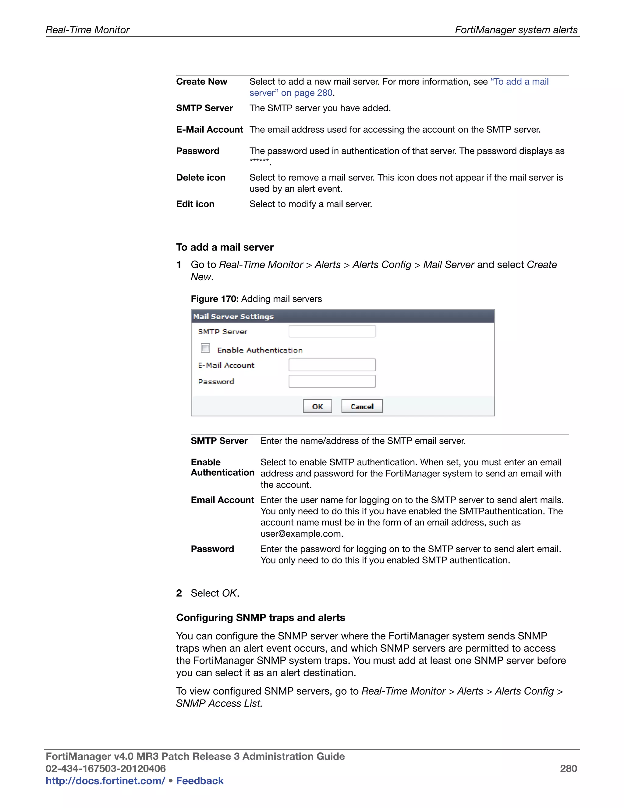 Real-Time Monitor                                                                            FortiManager system alerts




                         Create New       Select to add a new mail server. For more information, see “To add a mail
                                          server” on page 280.
                         SMTP Server      The SMTP server you have added.

                         E-Mail Account The email address used for accessing the account on the SMTP server.

                         Password         The password used in authentication of that server. The password displays as
                                          ******.
                         Delete icon      Select to remove a mail server. This icon does not appear if the mail server is
                                          used by an alert event.
                         Edit icon        Select to modify a mail server.



                         To add a mail server
                         1 Go to Real-Time Monitor > Alerts > Alerts Config > Mail Server and select Create
                           New.

                            Figure 170: Adding mail servers




                            SMTP Server     Enter the name/address of the SMTP email server.

                            Enable         Select to enable SMTP authentication. When set, you must enter an email
                            Authentication address and password for the FortiManager system to send an email with
                                           the account.
                            Email Account Enter the user name for logging on to the SMTP server to send alert mails.
                                          You only need to do this if you have enabled the SMTPauthentication. The
                                          account name must be in the form of an email address, such as
                                          user@example.com.
                            Password        Enter the password for logging on to the SMTP server to send alert email.
                                            You only need to do this if you enabled SMTP authentication.


                         2 Select OK.

                         Configuring SNMP traps and alerts
                         You can configure the SNMP server where the FortiManager system sends SNMP
                         traps when an alert event occurs, and which SNMP servers are permitted to access
                         the FortiManager SNMP system traps. You must add at least one SNMP server before
                         you can select it as an alert destination.
                         To view configured SNMP servers, go to Real-Time Monitor > Alerts > Alerts Config >
                         SNMP Access List.




FortiManager v4.0 MR3 Patch Release 3 Administration Guide
02-434-167503-20120406                                                                                                  280
http://docs.fortinet.com/ • Feedback
 