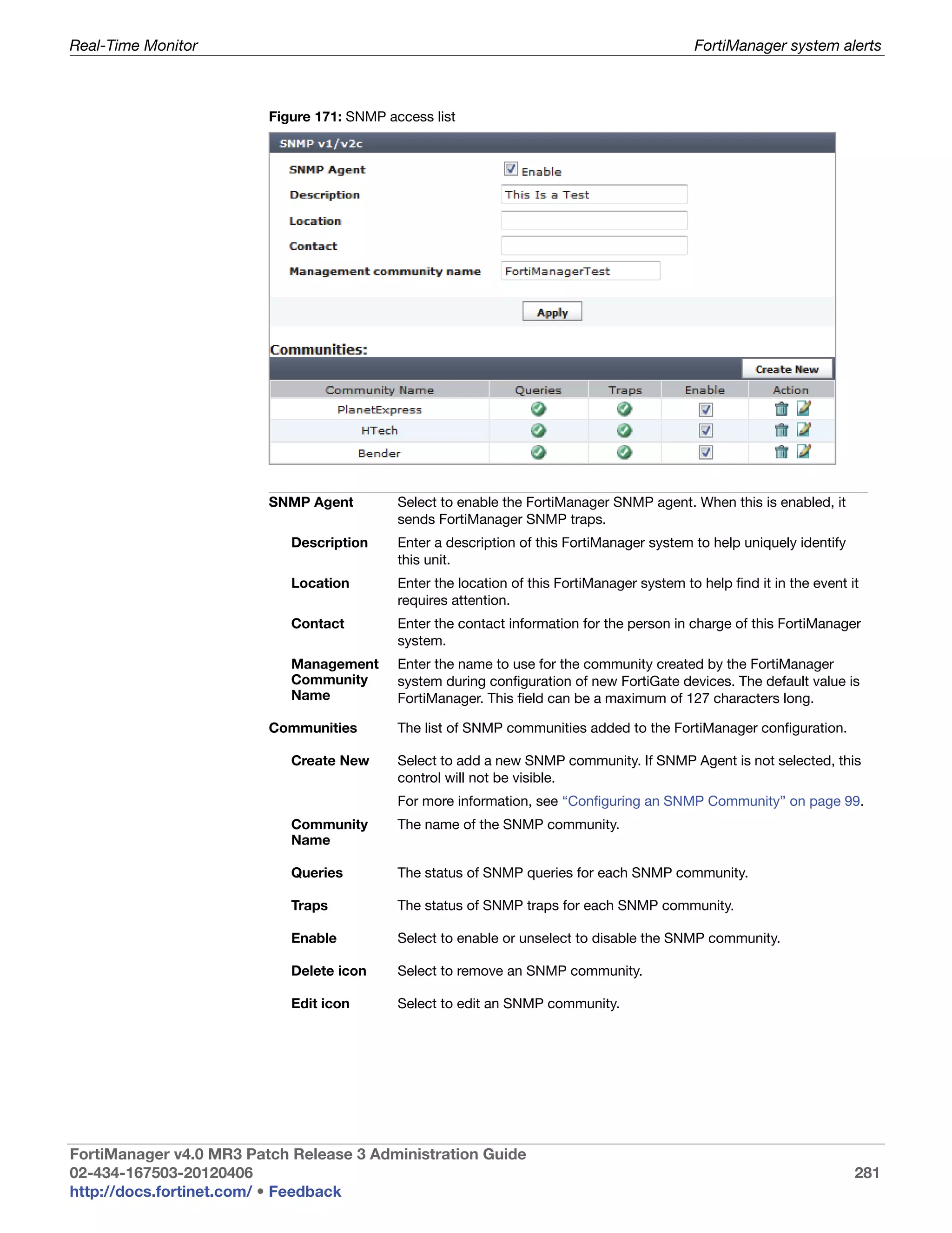 Real-Time Monitor                                                                             FortiManager system alerts



                         Figure 171: SNMP access list




                         SNMP Agent         Select to enable the FortiManager SNMP agent. When this is enabled, it
                                            sends FortiManager SNMP traps.
                            Description     Enter a description of this FortiManager system to help uniquely identify
                                            this unit.
                            Location        Enter the location of this FortiManager system to help find it in the event it
                                            requires attention.
                            Contact         Enter the contact information for the person in charge of this FortiManager
                                            system.
                            Management      Enter the name to use for the community created by the FortiManager
                            Community       system during configuration of new FortiGate devices. The default value is
                            Name            FortiManager. This field can be a maximum of 127 characters long.

                         Communities        The list of SNMP communities added to the FortiManager configuration.

                            Create New      Select to add a new SNMP community. If SNMP Agent is not selected, this
                                            control will not be visible.
                                            For more information, see “Configuring an SNMP Community” on page 99.
                            Community       The name of the SNMP community.
                            Name

                            Queries         The status of SNMP queries for each SNMP community.

                            Traps           The status of SNMP traps for each SNMP community.

                            Enable          Select to enable or unselect to disable the SNMP community.

                            Delete icon     Select to remove an SNMP community.

                            Edit icon       Select to edit an SNMP community.




FortiManager v4.0 MR3 Patch Release 3 Administration Guide
02-434-167503-20120406                                                                                                   281
http://docs.fortinet.com/ • Feedback
 