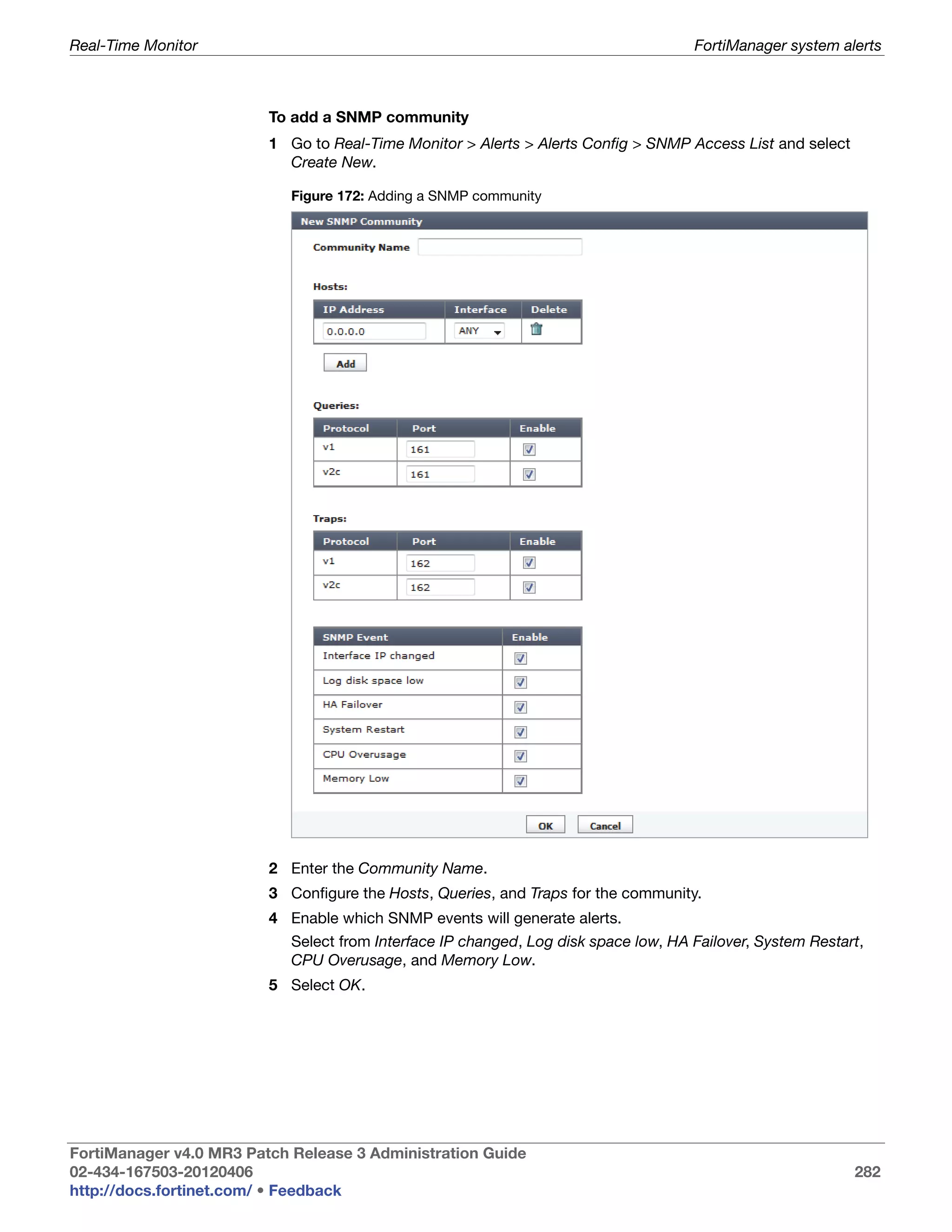 Real-Time Monitor                                                                    FortiManager system alerts



                         To add a SNMP community
                         1 Go to Real-Time Monitor > Alerts > Alerts Config > SNMP Access List and select
                           Create New.

                            Figure 172: Adding a SNMP community




                         2 Enter the Community Name.
                         3 Configure the Hosts, Queries, and Traps for the community.
                         4 Enable which SNMP events will generate alerts.
                            Select from Interface IP changed, Log disk space low, HA Failover, System Restart,
                            CPU Overusage, and Memory Low.
                         5 Select OK.




FortiManager v4.0 MR3 Patch Release 3 Administration Guide
02-434-167503-20120406                                                                                      282
http://docs.fortinet.com/ • Feedback
 