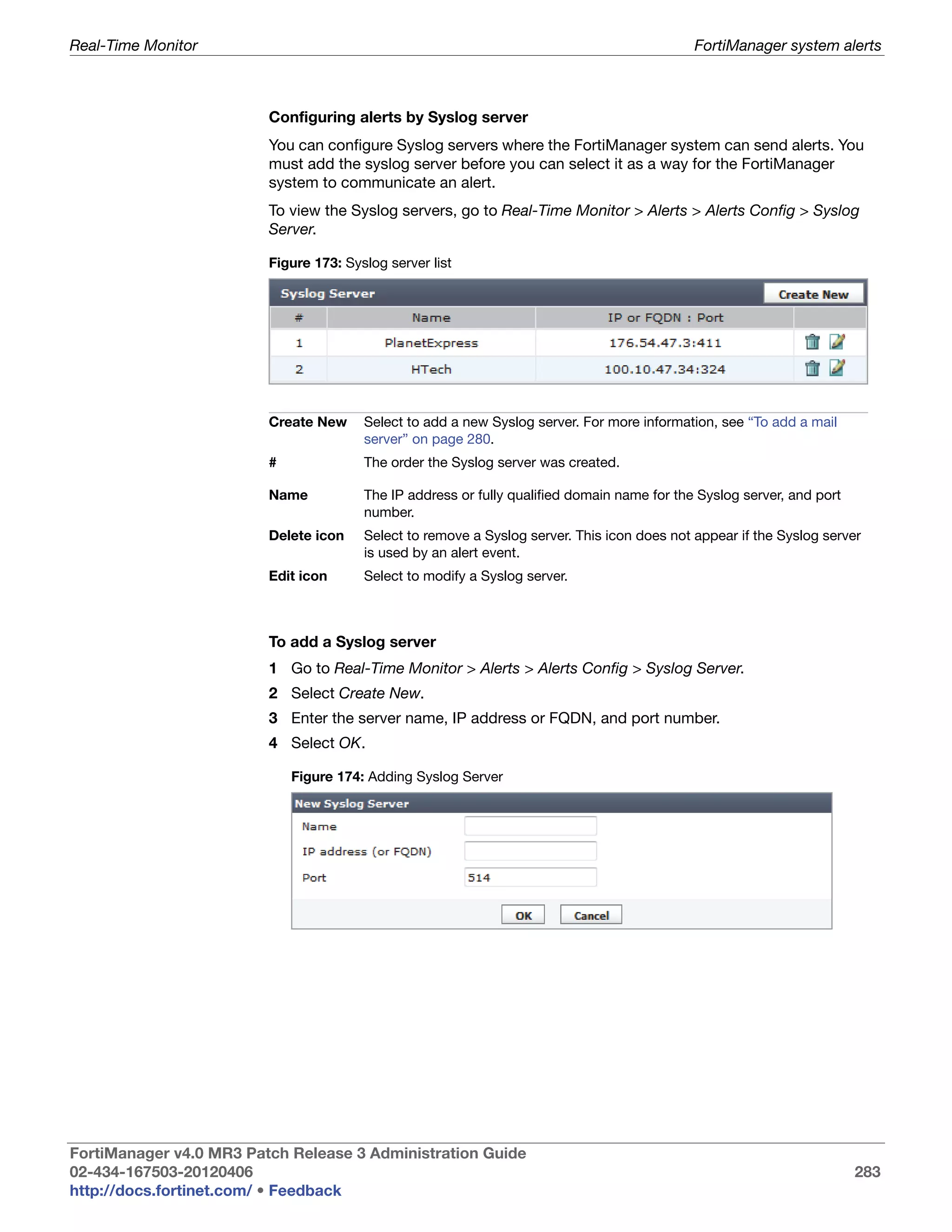 Real-Time Monitor                                                                            FortiManager system alerts



                         Configuring alerts by Syslog server
                         You can configure Syslog servers where the FortiManager system can send alerts. You
                         must add the syslog server before you can select it as a way for the FortiManager
                         system to communicate an alert.
                         To view the Syslog servers, go to Real-Time Monitor > Alerts > Alerts Config > Syslog
                         Server.

                         Figure 173: Syslog server list




                         Create New     Select to add a new Syslog server. For more information, see “To add a mail
                                        server” on page 280.
                         #              The order the Syslog server was created.

                         Name           The IP address or fully qualified domain name for the Syslog server, and port
                                        number.
                         Delete icon    Select to remove a Syslog server. This icon does not appear if the Syslog server
                                        is used by an alert event.
                         Edit icon      Select to modify a Syslog server.



                         To add a Syslog server
                         1 Go to Real-Time Monitor > Alerts > Alerts Config > Syslog Server.
                         2 Select Create New.
                         3 Enter the server name, IP address or FQDN, and port number.
                         4 Select OK.

                             Figure 174: Adding Syslog Server




FortiManager v4.0 MR3 Patch Release 3 Administration Guide
02-434-167503-20120406                                                                                                  283
http://docs.fortinet.com/ • Feedback
 