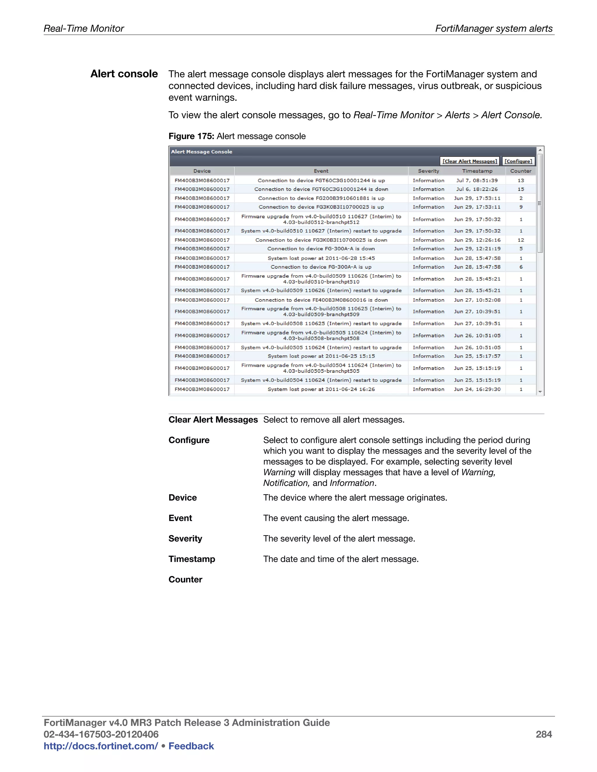 Real-Time Monitor                                                                          FortiManager system alerts



         Alert console The alert message console displays alert messages for the FortiManager system and
                         connected devices, including hard disk failure messages, virus outbreak, or suspicious
                         event warnings.
                         To view the alert console messages, go to Real-Time Monitor > Alerts > Alert Console.

                         Figure 175: Alert message console




                         Clear Alert Messages Select to remove all alert messages.

                         Configure             Select to configure alert console settings including the period during
                                               which you want to display the messages and the severity level of the
                                               messages to be displayed. For example, selecting severity level
                                               Warning will display messages that have a level of Warning,
                                               Notification, and Information.
                         Device                The device where the alert message originates.

                         Event                 The event causing the alert message.

                         Severity              The severity level of the alert message.

                         Timestamp             The date and time of the alert message.

                         Counter




FortiManager v4.0 MR3 Patch Release 3 Administration Guide
02-434-167503-20120406                                                                                                  284
http://docs.fortinet.com/ • Feedback
 