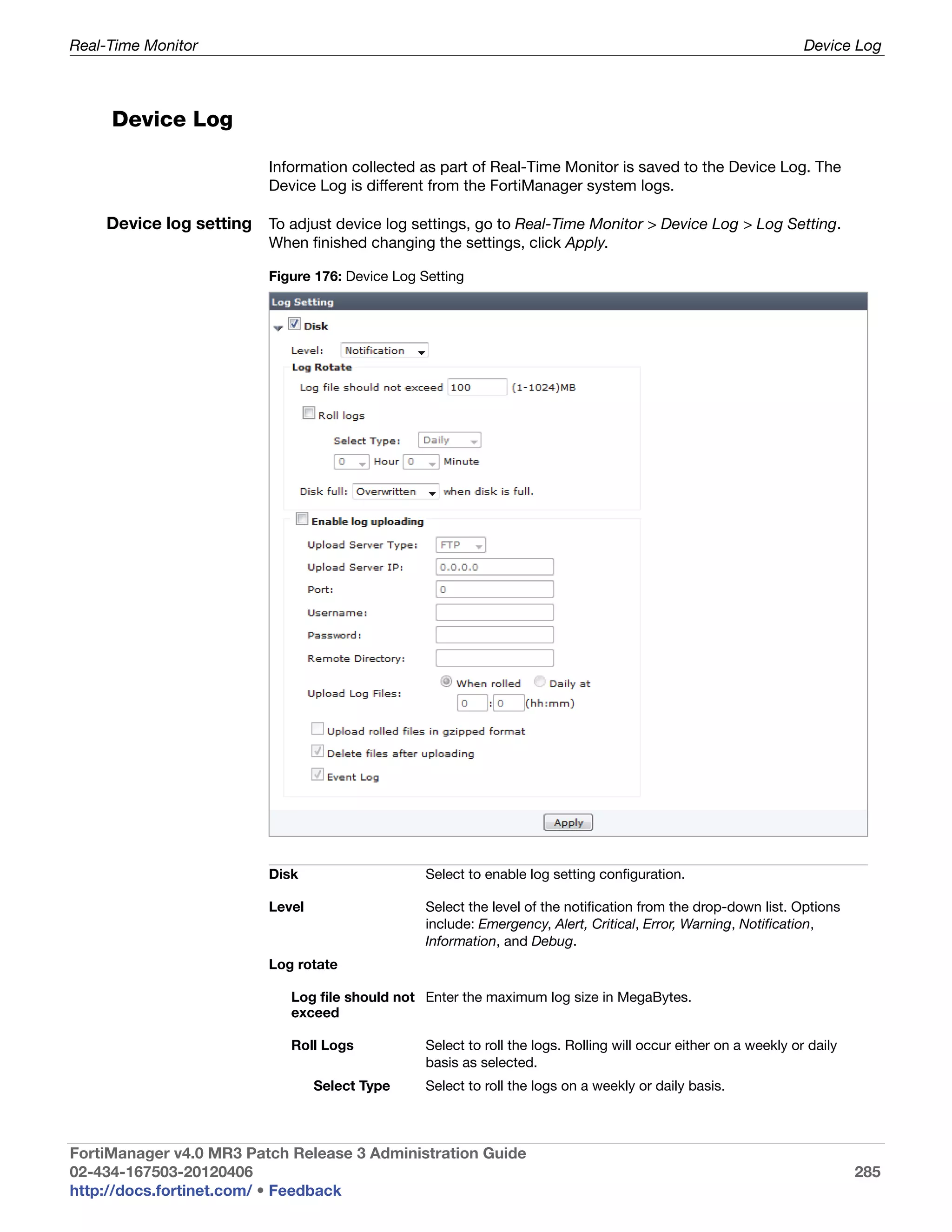 Real-Time Monitor                                                                                                  Device Log



     Device Log

                          Information collected as part of Real-Time Monitor is saved to the Device Log. The
                          Device Log is different from the FortiManager system logs.

    Device log setting To adjust device log settings, go to Real-Time Monitor > Device Log > Log Setting.
                          When finished changing the settings, click Apply.

                          Figure 176: Device Log Setting




                          Disk                    Select to enable log setting configuration.

                          Level                   Select the level of the notification from the drop-down list. Options
                                                  include: Emergency, Alert, Critical, Error, Warning, Notification,
                                                  Information, and Debug.
                          Log rotate

                             Log file should not Enter the maximum log size in MegaBytes.
                             exceed

                             Roll Logs            Select to roll the logs. Rolling will occur either on a weekly or daily
                                                  basis as selected.
                                  Select Type     Select to roll the logs on a weekly or daily basis.



FortiManager v4.0 MR3 Patch Release 3 Administration Guide
02-434-167503-20120406                                                                                                      285
http://docs.fortinet.com/ • Feedback
 
