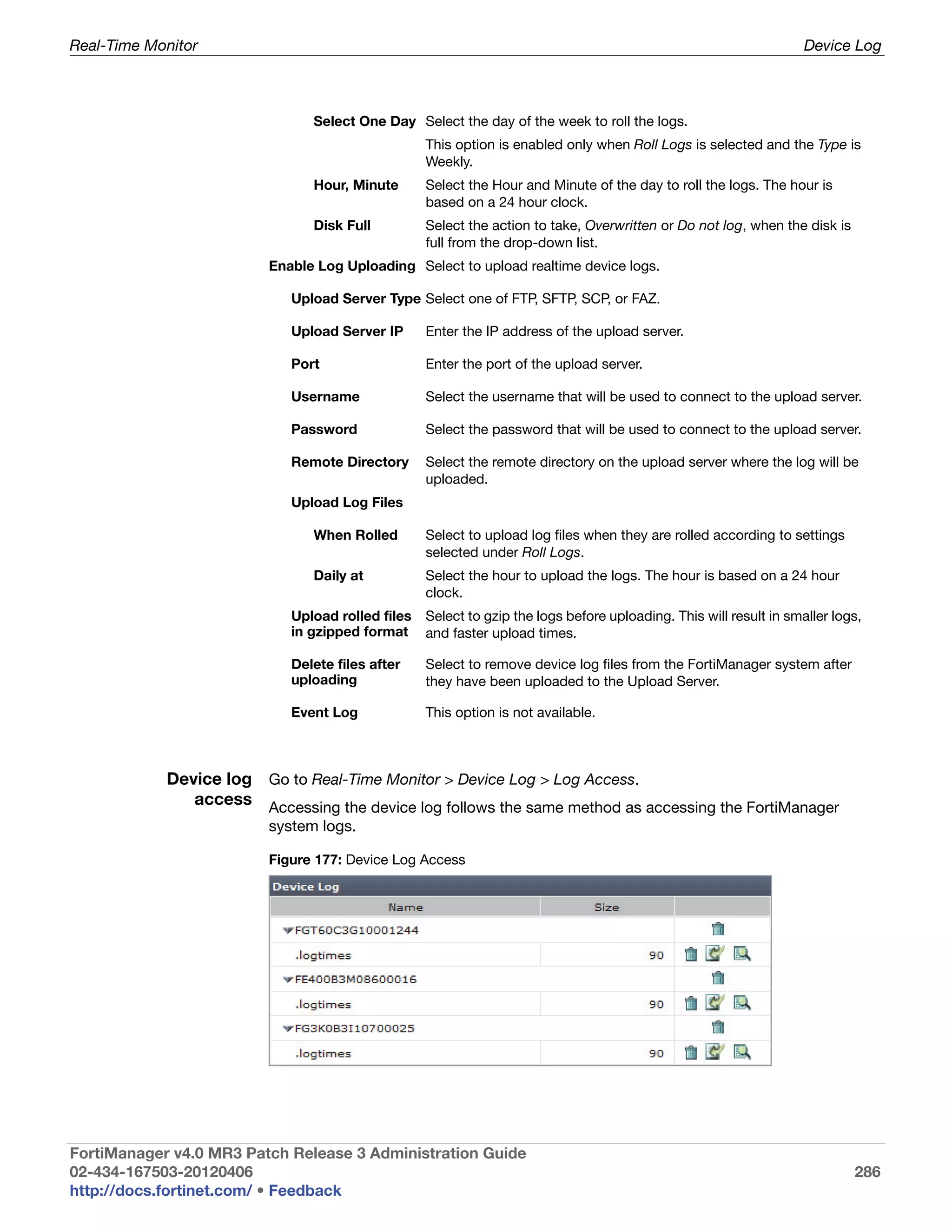 Real-Time Monitor                                                                                                  Device Log



                               Select One Day Select the day of the week to roll the logs.
                                                  This option is enabled only when Roll Logs is selected and the Type is
                                                  Weekly.
                               Hour, Minute       Select the Hour and Minute of the day to roll the logs. The hour is
                                                  based on a 24 hour clock.
                               Disk Full          Select the action to take, Overwritten or Do not log, when the disk is
                                                  full from the drop-down list.
                         Enable Log Uploading Select to upload realtime device logs.

                            Upload Server Type Select one of FTP, SFTP, SCP, or FAZ.

                            Upload Server IP      Enter the IP address of the upload server.

                            Port                  Enter the port of the upload server.

                            Username              Select the username that will be used to connect to the upload server.

                            Password              Select the password that will be used to connect to the upload server.

                            Remote Directory      Select the remote directory on the upload server where the log will be
                                                  uploaded.
                            Upload Log Files

                               When Rolled        Select to upload log files when they are rolled according to settings
                                                  selected under Roll Logs.
                               Daily at           Select the hour to upload the logs. The hour is based on a 24 hour
                                                  clock.
                            Upload rolled files   Select to gzip the logs before uploading. This will result in smaller logs,
                            in gzipped format     and faster upload times.

                            Delete files after    Select to remove device log files from the FortiManager system after
                            uploading             they have been uploaded to the Upload Server.

                            Event Log             This option is not available.



            Device log Go to Real-Time Monitor > Device Log > Log Access.
               access Accessing the device log follows the same method as accessing the FortiManager
                         system logs.

                         Figure 177: Device Log Access




FortiManager v4.0 MR3 Patch Release 3 Administration Guide
02-434-167503-20120406                                                                                                     286
http://docs.fortinet.com/ • Feedback
 