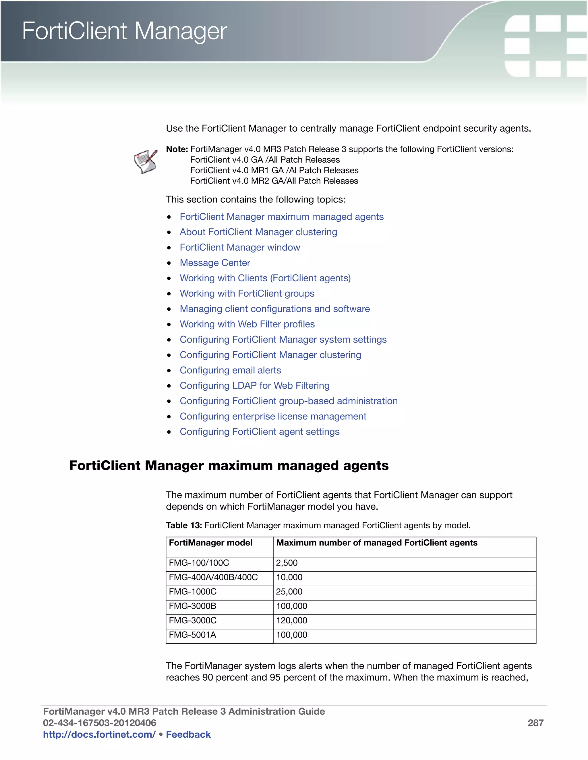 FortiClient Manager


                          Use the FortiClient Manager to centrally manage FortiClient endpoint security agents.

                          Note: FortiManager v4.0 MR3 Patch Release 3 supports the following FortiClient versions:
                                FortiClient v4.0 GA /All Patch Releases
                                FortiClient v4.0 MR1 GA /Al Patch Releases
                                FortiClient v4.0 MR2 GA/All Patch Releases

                          This section contains the following topics:
                          • FortiClient Manager maximum managed agents
                          • About FortiClient Manager clustering
                          • FortiClient Manager window
                          • Message Center
                          • Working with Clients (FortiClient agents)
                          • Working with FortiClient groups
                          • Managing client configurations and software
                          • Working with Web Filter profiles
                          • Configuring FortiClient Manager system settings
                          • Configuring FortiClient Manager clustering
                          • Configuring email alerts
                          • Configuring LDAP for Web Filtering
                          • Configuring FortiClient group-based administration
                          • Configuring enterprise license management
                          • Configuring FortiClient agent settings


      FortiClient Manager maximum managed agents

                          The maximum number of FortiClient agents that FortiClient Manager can support
                          depends on which FortiManager model you have.
                          Table 13: FortiClient Manager maximum managed FortiClient agents by model.

                          FortiManager model         Maximum number of managed FortiClient agents

                          FMG-100/100C               2,500
                          FMG-400A/400B/400C         10,000
                          FMG-1000C                  25,000
                          FMG-3000B                  100,000
                          FMG-3000C                  120,000
                          FMG-5001A                  100,000


                          The FortiManager system logs alerts when the number of managed FortiClient agents
                          reaches 90 percent and 95 percent of the maximum. When the maximum is reached,


 FortiManager v4.0 MR3 Patch Release 3 Administration Guide
 02-434-167503-20120406                                                                                              287
 http://docs.fortinet.com/ • Feedback
 