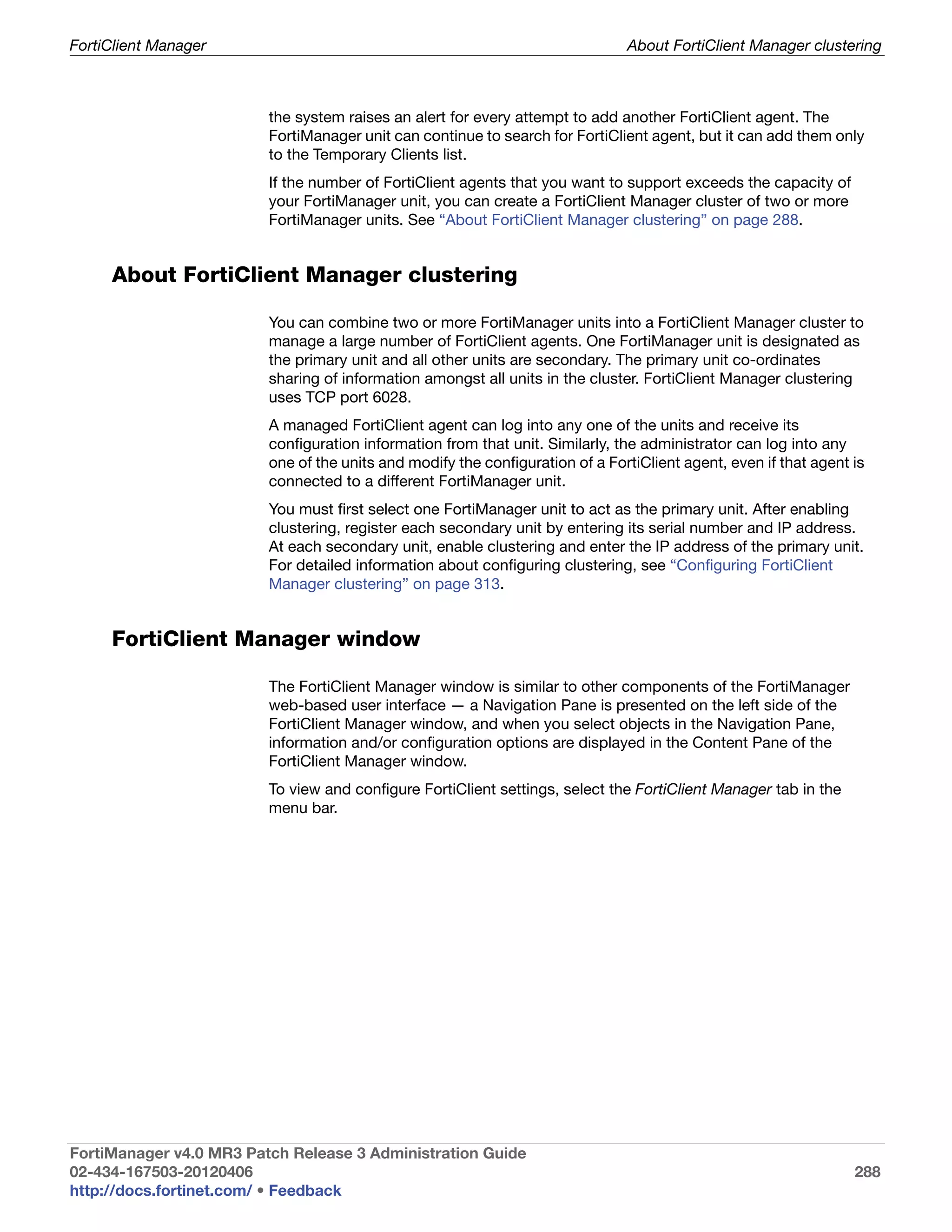 FortiClient Manager                                                            About FortiClient Manager clustering



                         the system raises an alert for every attempt to add another FortiClient agent. The
                         FortiManager unit can continue to search for FortiClient agent, but it can add them only
                         to the Temporary Clients list.
                         If the number of FortiClient agents that you want to support exceeds the capacity of
                         your FortiManager unit, you can create a FortiClient Manager cluster of two or more
                         FortiManager units. See “About FortiClient Manager clustering” on page 288.


     About FortiClient Manager clustering

                         You can combine two or more FortiManager units into a FortiClient Manager cluster to
                         manage a large number of FortiClient agents. One FortiManager unit is designated as
                         the primary unit and all other units are secondary. The primary unit co-ordinates
                         sharing of information amongst all units in the cluster. FortiClient Manager clustering
                         uses TCP port 6028.
                         A managed FortiClient agent can log into any one of the units and receive its
                         configuration information from that unit. Similarly, the administrator can log into any
                         one of the units and modify the configuration of a FortiClient agent, even if that agent is
                         connected to a different FortiManager unit.
                         You must first select one FortiManager unit to act as the primary unit. After enabling
                         clustering, register each secondary unit by entering its serial number and IP address.
                         At each secondary unit, enable clustering and enter the IP address of the primary unit.
                         For detailed information about configuring clustering, see “Configuring FortiClient
                         Manager clustering” on page 313.


     FortiClient Manager window

                         The FortiClient Manager window is similar to other components of the FortiManager
                         web-based user interface — a Navigation Pane is presented on the left side of the
                         FortiClient Manager window, and when you select objects in the Navigation Pane,
                         information and/or configuration options are displayed in the Content Pane of the
                         FortiClient Manager window.
                         To view and configure FortiClient settings, select the FortiClient Manager tab in the
                         menu bar.




FortiManager v4.0 MR3 Patch Release 3 Administration Guide
02-434-167503-20120406                                                                                            288
http://docs.fortinet.com/ • Feedback
 