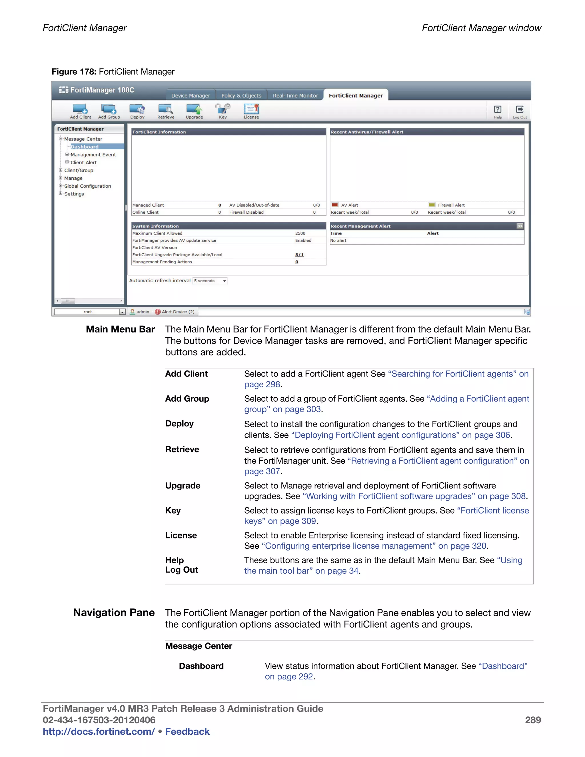 FortiClient Manager                                                                            FortiClient Manager window



 Figure 178: FortiClient Manager




         Main Menu Bar       The Main Menu Bar for FortiClient Manager is different from the default Main Menu Bar.
                             The buttons for Device Manager tasks are removed, and FortiClient Manager specific
                             buttons are added.

                             Add Client        Select to add a FortiClient agent See “Searching for FortiClient agents” on
                                               page 298.
                             Add Group         Select to add a group of FortiClient agents. See “Adding a FortiClient agent
                                               group” on page 303.
                             Deploy            Select to install the configuration changes to the FortiClient groups and
                                               clients. See “Deploying FortiClient agent configurations” on page 306.
                             Retrieve          Select to retrieve configurations from FortiClient agents and save them in
                                               the FortiManager unit. See “Retrieving a FortiClient agent configuration” on
                                               page 307.
                             Upgrade           Select to Manage retrieval and deployment of FortiClient software
                                               upgrades. See “Working with FortiClient software upgrades” on page 308.
                             Key               Select to assign license keys to FortiClient groups. See “FortiClient license
                                               keys” on page 309.
                             License           Select to enable Enterprise licensing instead of standard fixed licensing.
                                               See “Configuring enterprise license management” on page 320.
                             Help              These buttons are the same as in the default Main Menu Bar. See “Using
                             Log Out           the main tool bar” on page 34.



      Navigation Pane The FortiClient Manager portion of the Navigation Pane enables you to select and view
                             the configuration options associated with FortiClient agents and groups.

                             Message Center

                                   Dashboard        View status information about FortiClient Manager. See “Dashboard”
                                                    on page 292.


FortiManager v4.0 MR3 Patch Release 3 Administration Guide
02-434-167503-20120406                                                                                                      289
http://docs.fortinet.com/ • Feedback
 