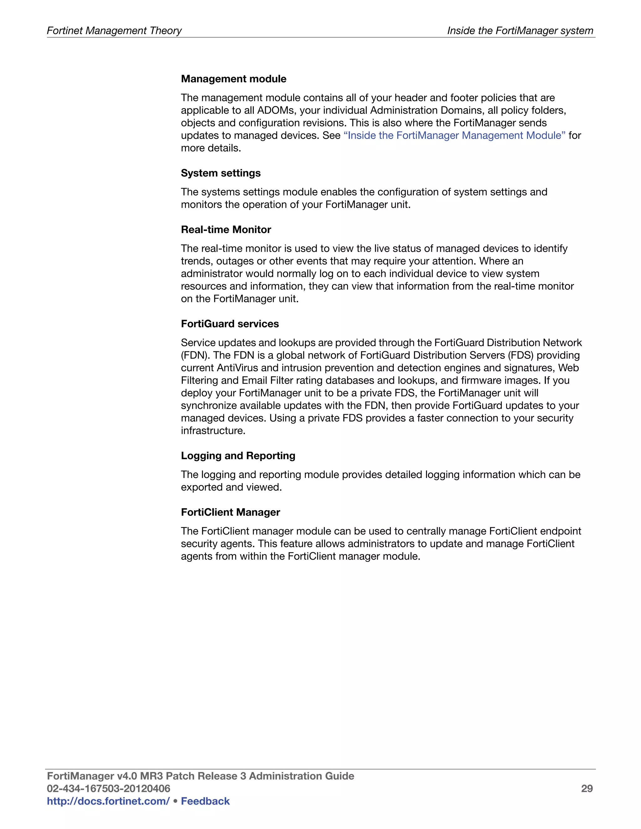 Fortinet Management Theory                                                       Inside the FortiManager system



                         Management module
                         The management module contains all of your header and footer policies that are
                         applicable to all ADOMs, your individual Administration Domains, all policy folders,
                         objects and configuration revisions. This is also where the FortiManager sends
                         updates to managed devices. See “Inside the FortiManager Management Module” for
                         more details.

                         System settings
                         The systems settings module enables the configuration of system settings and
                         monitors the operation of your FortiManager unit.

                         Real-time Monitor
                         The real-time monitor is used to view the live status of managed devices to identify
                         trends, outages or other events that may require your attention. Where an
                         administrator would normally log on to each individual device to view system
                         resources and information, they can view that information from the real-time monitor
                         on the FortiManager unit.

                         FortiGuard services
                         Service updates and lookups are provided through the FortiGuard Distribution Network
                         (FDN). The FDN is a global network of FortiGuard Distribution Servers (FDS) providing
                         current AntiVirus and intrusion prevention and detection engines and signatures, Web
                         Filtering and Email Filter rating databases and lookups, and firmware images. If you
                         deploy your FortiManager unit to be a private FDS, the FortiManager unit will
                         synchronize available updates with the FDN, then provide FortiGuard updates to your
                         managed devices. Using a private FDS provides a faster connection to your security
                         infrastructure.

                         Logging and Reporting
                         The logging and reporting module provides detailed logging information which can be
                         exported and viewed.

                         FortiClient Manager
                         The FortiClient manager module can be used to centrally manage FortiClient endpoint
                         security agents. This feature allows administrators to update and manage FortiClient
                         agents from within the FortiClient manager module.




FortiManager v4.0 MR3 Patch Release 3 Administration Guide
02-434-167503-20120406                                                                                          29
http://docs.fortinet.com/ • Feedback
 