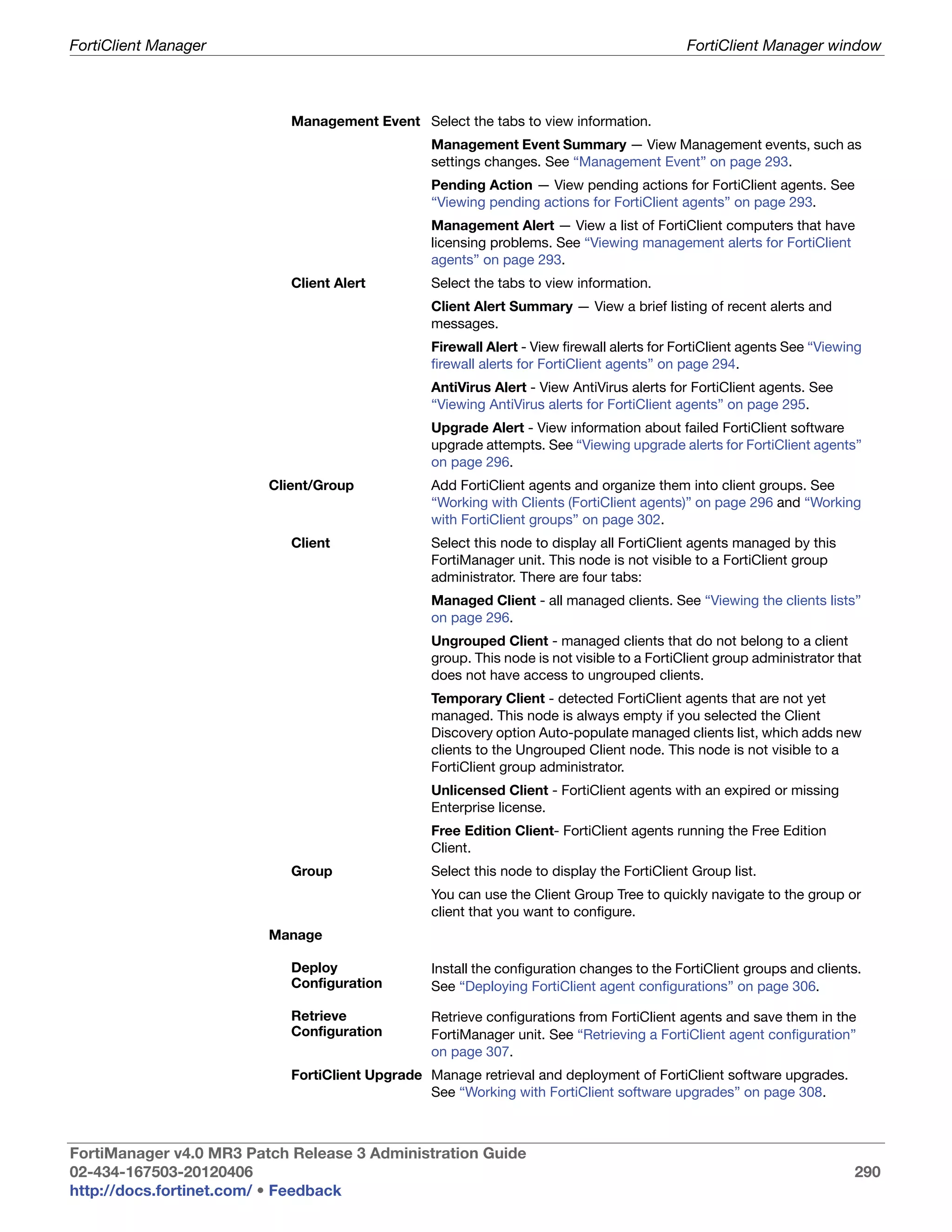 FortiClient Manager                                                                         FortiClient Manager window



                            Management Event Select the tabs to view information.
                                                 Management Event Summary — View Management events, such as
                                                 settings changes. See “Management Event” on page 293.
                                                 Pending Action — View pending actions for FortiClient agents. See
                                                 “Viewing pending actions for FortiClient agents” on page 293.
                                                 Management Alert — View a list of FortiClient computers that have
                                                 licensing problems. See “Viewing management alerts for FortiClient
                                                 agents” on page 293.
                            Client Alert         Select the tabs to view information.
                                                 Client Alert Summary — View a brief listing of recent alerts and
                                                 messages.
                                                 Firewall Alert - View firewall alerts for FortiClient agents See “Viewing
                                                 firewall alerts for FortiClient agents” on page 294.
                                                 AntiVirus Alert - View AntiVirus alerts for FortiClient agents. See
                                                 “Viewing AntiVirus alerts for FortiClient agents” on page 295.
                                                 Upgrade Alert - View information about failed FortiClient software
                                                 upgrade attempts. See “Viewing upgrade alerts for FortiClient agents”
                                                 on page 296.
                         Client/Group            Add FortiClient agents and organize them into client groups. See
                                                 “Working with Clients (FortiClient agents)” on page 296 and “Working
                                                 with FortiClient groups” on page 302.
                            Client               Select this node to display all FortiClient agents managed by this
                                                 FortiManager unit. This node is not visible to a FortiClient group
                                                 administrator. There are four tabs:
                                                 Managed Client - all managed clients. See “Viewing the clients lists”
                                                 on page 296.
                                                 Ungrouped Client - managed clients that do not belong to a client
                                                 group. This node is not visible to a FortiClient group administrator that
                                                 does not have access to ungrouped clients.
                                                 Temporary Client - detected FortiClient agents that are not yet
                                                 managed. This node is always empty if you selected the Client
                                                 Discovery option Auto-populate managed clients list, which adds new
                                                 clients to the Ungrouped Client node. This node is not visible to a
                                                 FortiClient group administrator.
                                                 Unlicensed Client - FortiClient agents with an expired or missing
                                                 Enterprise license.
                                                 Free Edition Client- FortiClient agents running the Free Edition
                                                 Client.
                            Group                Select this node to display the FortiClient Group list.
                                                 You can use the Client Group Tree to quickly navigate to the group or
                                                 client that you want to configure.
                         Manage

                            Deploy               Install the configuration changes to the FortiClient groups and clients.
                            Configuration        See “Deploying FortiClient agent configurations” on page 306.

                            Retrieve             Retrieve configurations from FortiClient agents and save them in the
                            Configuration        FortiManager unit. See “Retrieving a FortiClient agent configuration”
                                                 on page 307.
                            FortiClient Upgrade Manage retrieval and deployment of FortiClient software upgrades.
                                                See “Working with FortiClient software upgrades” on page 308.



FortiManager v4.0 MR3 Patch Release 3 Administration Guide
02-434-167503-20120406                                                                                                  290
http://docs.fortinet.com/ • Feedback
 