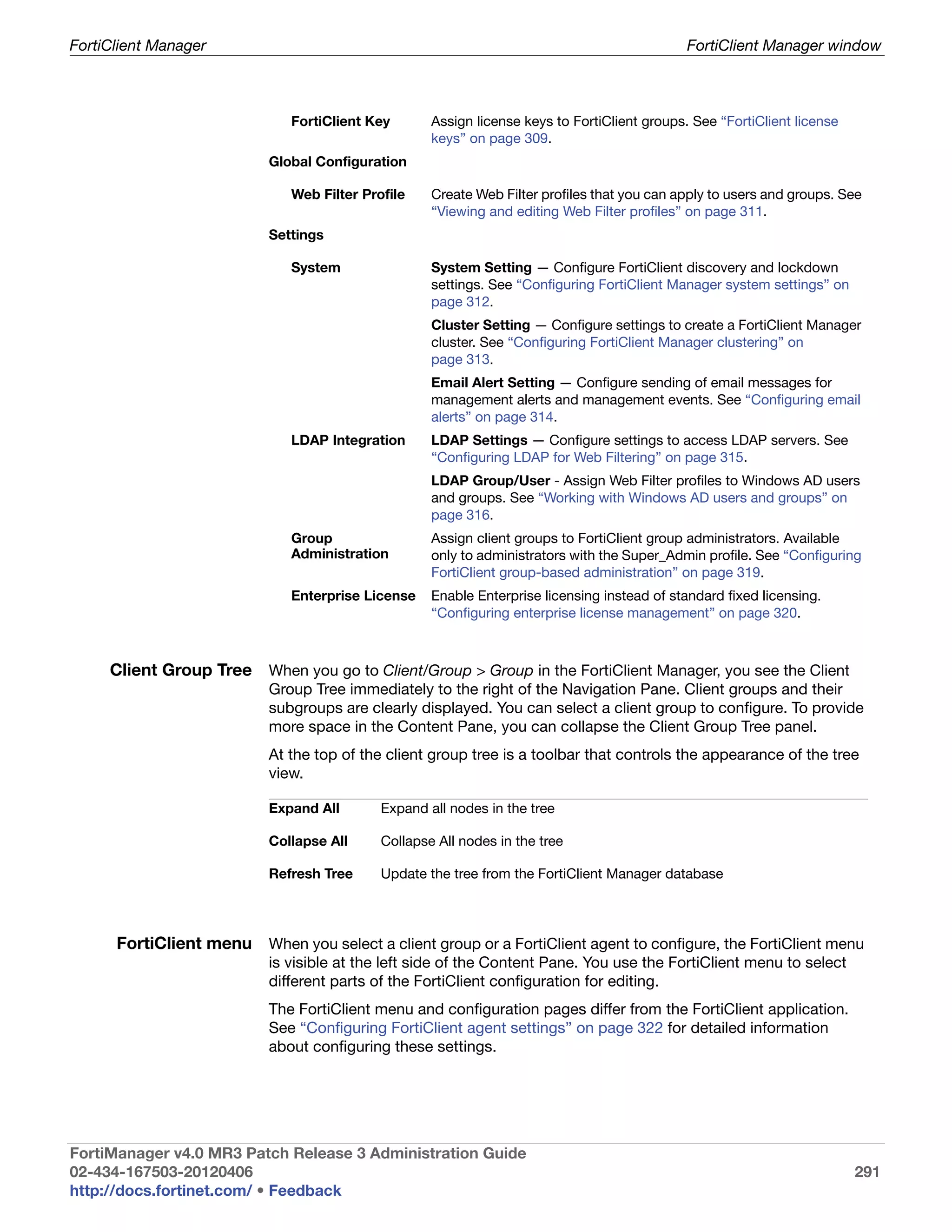 FortiClient Manager                                                                           FortiClient Manager window



                              FortiClient Key       Assign license keys to FortiClient groups. See “FortiClient license
                                                    keys” on page 309.
                           Global Configuration

                              Web Filter Profile    Create Web Filter profiles that you can apply to users and groups. See
                                                    “Viewing and editing Web Filter profiles” on page 311.
                           Settings

                              System                System Setting — Configure FortiClient discovery and lockdown
                                                    settings. See “Configuring FortiClient Manager system settings” on
                                                    page 312.
                                                    Cluster Setting — Configure settings to create a FortiClient Manager
                                                    cluster. See “Configuring FortiClient Manager clustering” on
                                                    page 313.
                                                    Email Alert Setting — Configure sending of email messages for
                                                    management alerts and management events. See “Configuring email
                                                    alerts” on page 314.
                              LDAP Integration      LDAP Settings — Configure settings to access LDAP servers. See
                                                    “Configuring LDAP for Web Filtering” on page 315.
                                                    LDAP Group/User - Assign Web Filter profiles to Windows AD users
                                                    and groups. See “Working with Windows AD users and groups” on
                                                    page 316.
                              Group                 Assign client groups to FortiClient group administrators. Available
                              Administration        only to administrators with the Super_Admin profile. See “Configuring
                                                    FortiClient group-based administration” on page 319.
                              Enterprise License    Enable Enterprise licensing instead of standard fixed licensing.
                                                    “Configuring enterprise license management” on page 320.



     Client Group Tree When you go to Client/Group > Group in the FortiClient Manager, you see the Client
                           Group Tree immediately to the right of the Navigation Pane. Client groups and their
                           subgroups are clearly displayed. You can select a client group to configure. To provide
                           more space in the Content Pane, you can collapse the Client Group Tree panel.
                           At the top of the client group tree is a toolbar that controls the appearance of the tree
                           view.

                           Expand All       Expand all nodes in the tree

                           Collapse All     Collapse All nodes in the tree

                           Refresh Tree     Update the tree from the FortiClient Manager database




      FortiClient menu When you select a client group or a FortiClient agent to configure, the FortiClient menu
                           is visible at the left side of the Content Pane. You use the FortiClient menu to select
                           different parts of the FortiClient configuration for editing.
                           The FortiClient menu and configuration pages differ from the FortiClient application.
                           See “Configuring FortiClient agent settings” on page 322 for detailed information
                           about configuring these settings.




FortiManager v4.0 MR3 Patch Release 3 Administration Guide
02-434-167503-20120406                                                                                                    291
http://docs.fortinet.com/ • Feedback
 