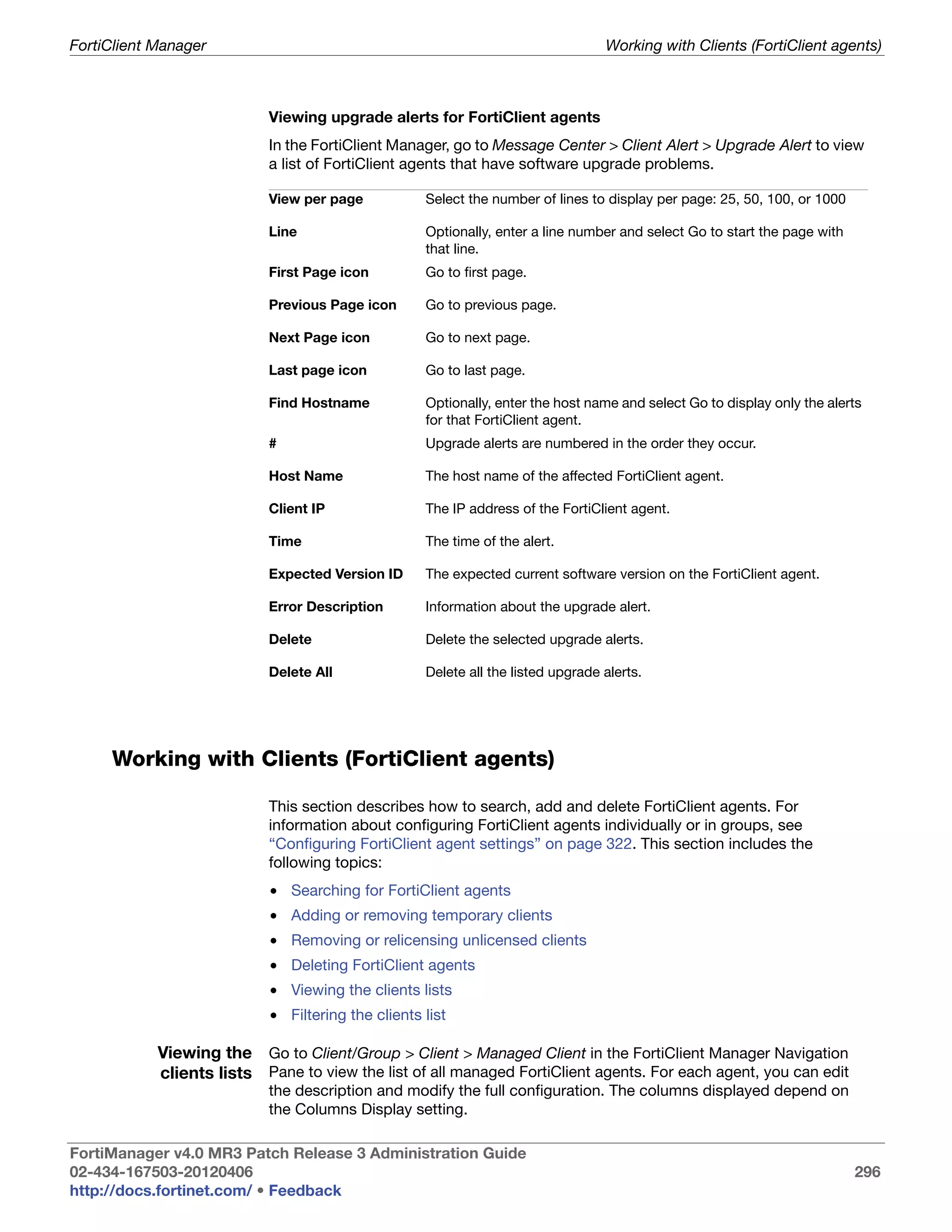 FortiClient Manager                                                              Working with Clients (FortiClient agents)



                           Viewing upgrade alerts for FortiClient agents
                           In the FortiClient Manager, go to Message Center > Client Alert > Upgrade Alert to view
                           a list of FortiClient agents that have software upgrade problems.

                           View per page           Select the number of lines to display per page: 25, 50, 100, or 1000

                           Line                    Optionally, enter a line number and select Go to start the page with
                                                   that line.
                           First Page icon         Go to first page.

                           Previous Page icon      Go to previous page.

                           Next Page icon          Go to next page.

                           Last page icon          Go to last page.

                           Find Hostname           Optionally, enter the host name and select Go to display only the alerts
                                                   for that FortiClient agent.
                           #                       Upgrade alerts are numbered in the order they occur.

                           Host Name               The host name of the affected FortiClient agent.

                           Client IP               The IP address of the FortiClient agent.

                           Time                    The time of the alert.

                           Expected Version ID     The expected current software version on the FortiClient agent.

                           Error Description       Information about the upgrade alert.

                           Delete                  Delete the selected upgrade alerts.

                           Delete All              Delete all the listed upgrade alerts.




     Working with Clients (FortiClient agents)

                           This section describes how to search, add and delete FortiClient agents. For
                           information about configuring FortiClient agents individually or in groups, see
                           “Configuring FortiClient agent settings” on page 322. This section includes the
                           following topics:
                           • Searching for FortiClient agents
                           • Adding or removing temporary clients
                           • Removing or relicensing unlicensed clients
                           • Deleting FortiClient agents
                           • Viewing the clients lists
                           • Filtering the clients list

            Viewing the Go to Client/Group > Client > Managed Client in the FortiClient Manager Navigation
            clients lists Pane to view the list of all managed FortiClient agents. For each agent, you can edit
                           the description and modify the full configuration. The columns displayed depend on
                           the Columns Display setting.

FortiManager v4.0 MR3 Patch Release 3 Administration Guide
02-434-167503-20120406                                                                                                    296
http://docs.fortinet.com/ • Feedback
 
