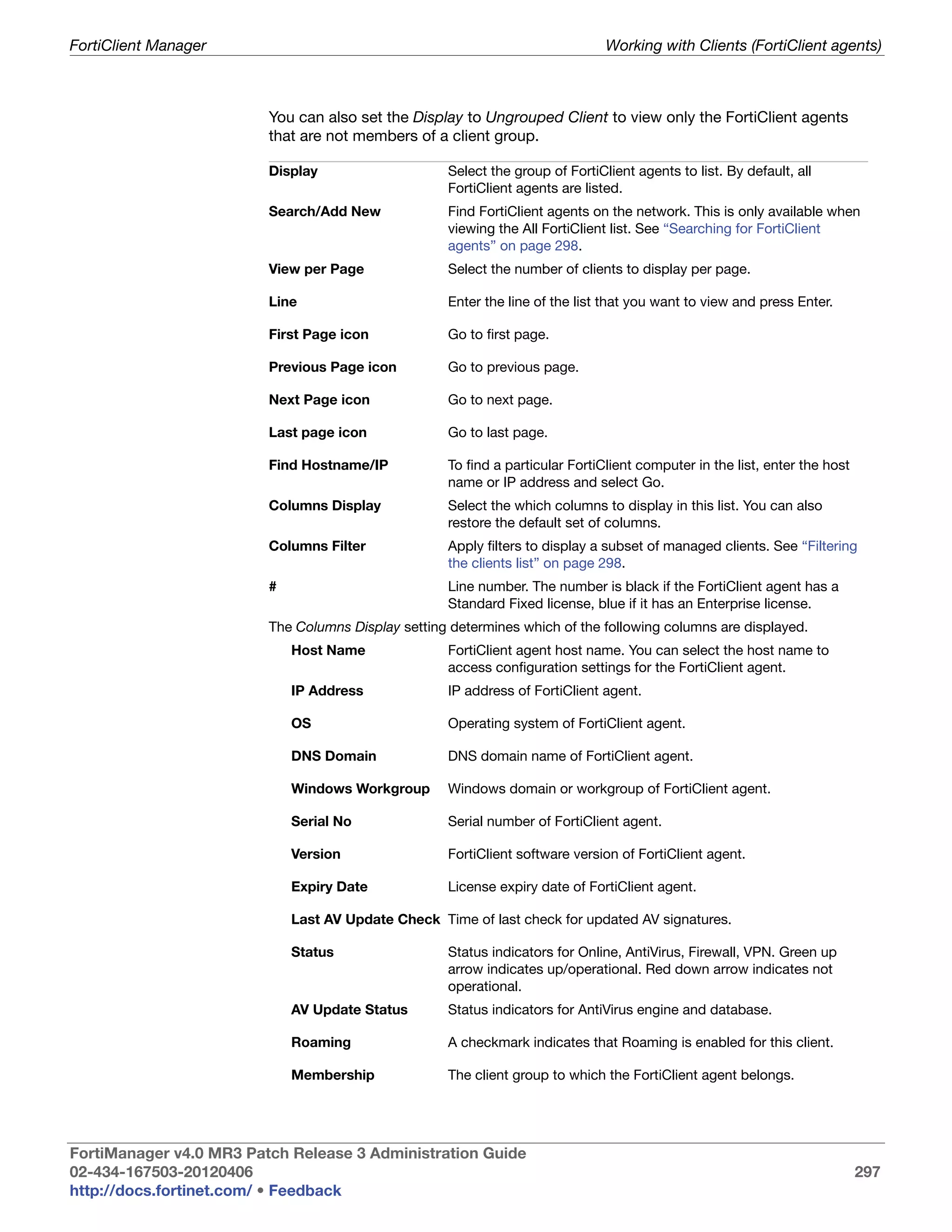 FortiClient Manager                                                            Working with Clients (FortiClient agents)



                         You can also set the Display to Ungrouped Client to view only the FortiClient agents
                         that are not members of a client group.

                         Display                    Select the group of FortiClient agents to list. By default, all
                                                    FortiClient agents are listed.
                         Search/Add New             Find FortiClient agents on the network. This is only available when
                                                    viewing the All FortiClient list. See “Searching for FortiClient
                                                    agents” on page 298.
                         View per Page              Select the number of clients to display per page.

                         Line                       Enter the line of the list that you want to view and press Enter.

                         First Page icon            Go to first page.

                         Previous Page icon         Go to previous page.

                         Next Page icon             Go to next page.

                         Last page icon             Go to last page.

                         Find Hostname/IP           To find a particular FortiClient computer in the list, enter the host
                                                    name or IP address and select Go.
                         Columns Display            Select the which columns to display in this list. You can also
                                                    restore the default set of columns.
                         Columns Filter             Apply filters to display a subset of managed clients. See “Filtering
                                                    the clients list” on page 298.
                         #                          Line number. The number is black if the FortiClient agent has a
                                                    Standard Fixed license, blue if it has an Enterprise license.
                         The Columns Display setting determines which of the following columns are displayed.
                             Host Name              FortiClient agent host name. You can select the host name to
                                                    access configuration settings for the FortiClient agent.
                             IP Address             IP address of FortiClient agent.

                             OS                     Operating system of FortiClient agent.

                             DNS Domain             DNS domain name of FortiClient agent.

                             Windows Workgroup      Windows domain or workgroup of FortiClient agent.

                             Serial No              Serial number of FortiClient agent.

                             Version                FortiClient software version of FortiClient agent.

                             Expiry Date            License expiry date of FortiClient agent.

                             Last AV Update Check Time of last check for updated AV signatures.

                             Status                 Status indicators for Online, AntiVirus, Firewall, VPN. Green up
                                                    arrow indicates up/operational. Red down arrow indicates not
                                                    operational.
                             AV Update Status       Status indicators for AntiVirus engine and database.

                             Roaming                A checkmark indicates that Roaming is enabled for this client.

                             Membership             The client group to which the FortiClient agent belongs.




FortiManager v4.0 MR3 Patch Release 3 Administration Guide
02-434-167503-20120406                                                                                                      297
http://docs.fortinet.com/ • Feedback
 