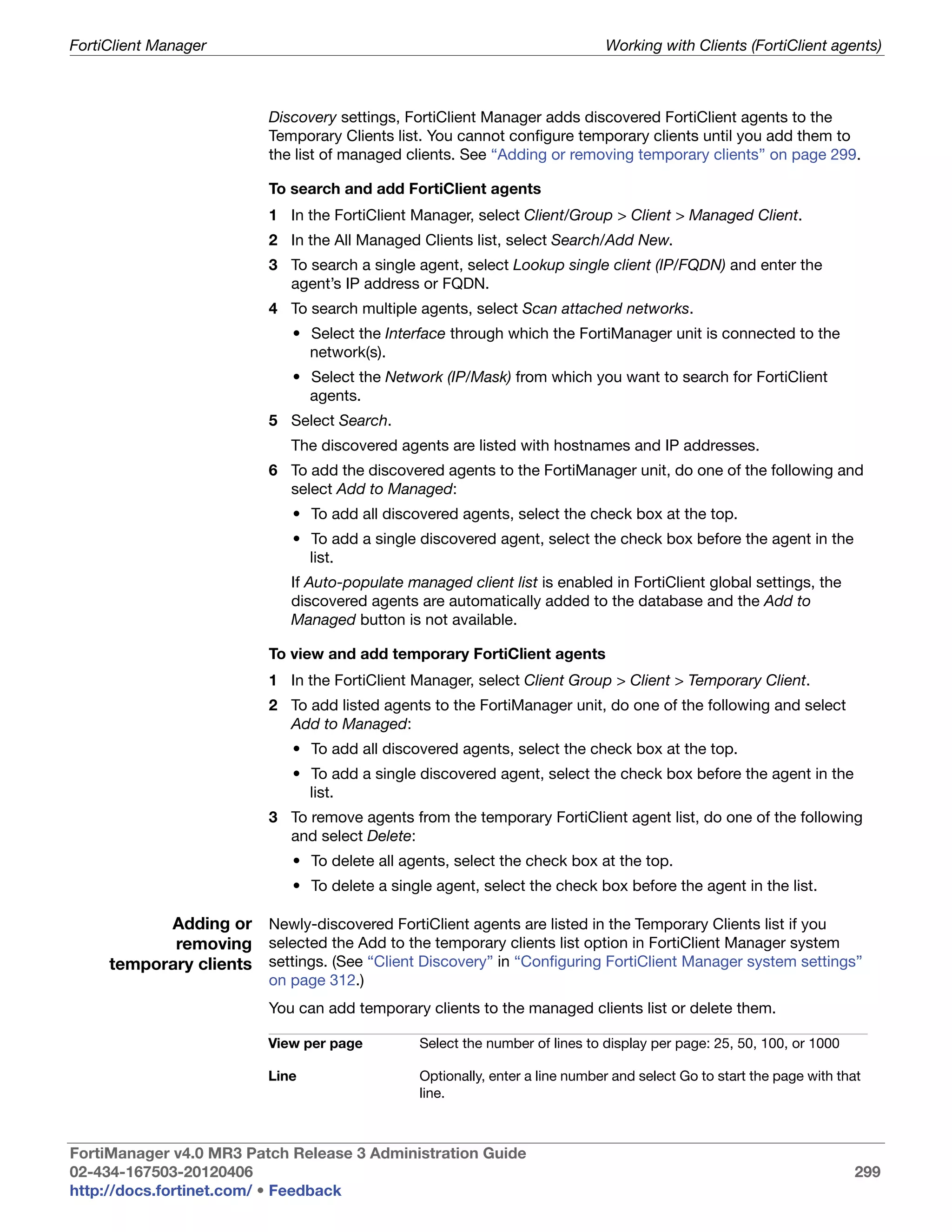 FortiClient Manager                                                            Working with Clients (FortiClient agents)



                           Discovery settings, FortiClient Manager adds discovered FortiClient agents to the
                           Temporary Clients list. You cannot configure temporary clients until you add them to
                           the list of managed clients. See “Adding or removing temporary clients” on page 299.

                           To search and add FortiClient agents
                           1 In the FortiClient Manager, select Client/Group > Client > Managed Client.
                           2 In the All Managed Clients list, select Search/Add New.
                           3 To search a single agent, select Lookup single client (IP/FQDN) and enter the
                             agent’s IP address or FQDN.
                           4 To search multiple agents, select Scan attached networks.
                              • Select the Interface through which the FortiManager unit is connected to the
                                network(s).
                              • Select the Network (IP/Mask) from which you want to search for FortiClient
                                agents.
                           5 Select Search.
                              The discovered agents are listed with hostnames and IP addresses.
                           6 To add the discovered agents to the FortiManager unit, do one of the following and
                             select Add to Managed:
                              • To add all discovered agents, select the check box at the top.
                              • To add a single discovered agent, select the check box before the agent in the
                                list.
                              If Auto-populate managed client list is enabled in FortiClient global settings, the
                              discovered agents are automatically added to the database and the Add to
                              Managed button is not available.

                           To view and add temporary FortiClient agents
                           1 In the FortiClient Manager, select Client Group > Client > Temporary Client.
                           2 To add listed agents to the FortiManager unit, do one of the following and select
                             Add to Managed:
                              • To add all discovered agents, select the check box at the top.
                              • To add a single discovered agent, select the check box before the agent in the
                                list.
                           3 To remove agents from the temporary FortiClient agent list, do one of the following
                             and select Delete:
                              • To delete all agents, select the check box at the top.
                              • To delete a single agent, select the check box before the agent in the list.

           Adding or Newly-discovered FortiClient agents are listed in the Temporary Clients list if you
            removing selected the Add to the temporary clients list option in FortiClient Manager system
     temporary clients settings. (See “Client Discovery” in “Configuring FortiClient Manager system settings”
                           on page 312.)
                           You can add temporary clients to the managed clients list or delete them.

                          View per page          Select the number of lines to display per page: 25, 50, 100, or 1000

                          Line                   Optionally, enter a line number and select Go to start the page with that
                                                 line.



FortiManager v4.0 MR3 Patch Release 3 Administration Guide
02-434-167503-20120406                                                                                                  299
http://docs.fortinet.com/ • Feedback
 