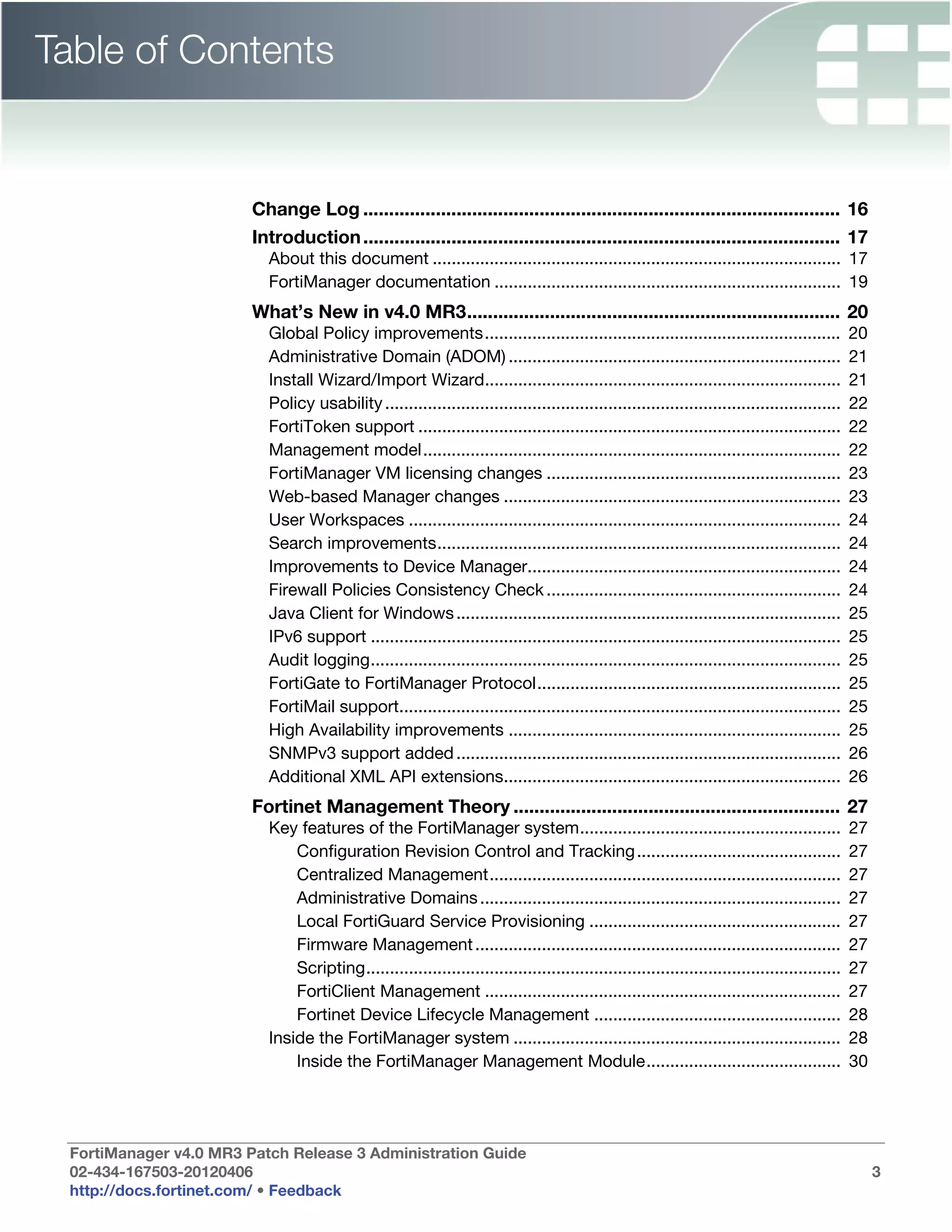 Table of Contents


                        Change Log ............................................................................................ 16
                        Introduction ............................................................................................ 17
                          About this document ...................................................................................... 17
                          FortiManager documentation ......................................................................... 19
                        What’s New in v4.0 MR3........................................................................ 20
                          Global Policy improvements...........................................................................               20
                          Administrative Domain (ADOM) ......................................................................                 21
                          Install Wizard/Import Wizard...........................................................................             21
                          Policy usability ................................................................................................   22
                          FortiToken support .........................................................................................        22
                          Management model........................................................................................            22
                          FortiManager VM licensing changes ..............................................................                    23
                          Web-based Manager changes .......................................................................                   23
                          User Workspaces ...........................................................................................         24
                          Search improvements.....................................................................................            24
                          Improvements to Device Manager..................................................................                    24
                          Firewall Policies Consistency Check ..............................................................                  24
                          Java Client for Windows .................................................................................           25
                          IPv6 support ...................................................................................................    25
                          Audit logging...................................................................................................    25
                          FortiGate to FortiManager Protocol................................................................                  25
                          FortiMail support.............................................................................................      25
                          High Availability improvements ......................................................................               25
                          SNMPv3 support added .................................................................................              26
                          Additional XML API extensions.......................................................................                26
                        Fortinet Management Theory ............................................................... 27
                          Key features of the FortiManager system.......................................................                      27
                              Configuration Revision Control and Tracking ...........................................                         27
                              Centralized Management..........................................................................                27
                              Administrative Domains ............................................................................             27
                              Local FortiGuard Service Provisioning .....................................................                     27
                              Firmware Management .............................................................................               27
                              Scripting....................................................................................................   27
                              FortiClient Management ...........................................................................              27
                              Fortinet Device Lifecycle Management ....................................................                       28
                          Inside the FortiManager system .....................................................................                28
                              Inside the FortiManager Management Module.........................................                              30




 FortiManager v4.0 MR3 Patch Release 3 Administration Guide
 02-434-167503-20120406                                                                                                                            3
 http://docs.fortinet.com/ • Feedback
 