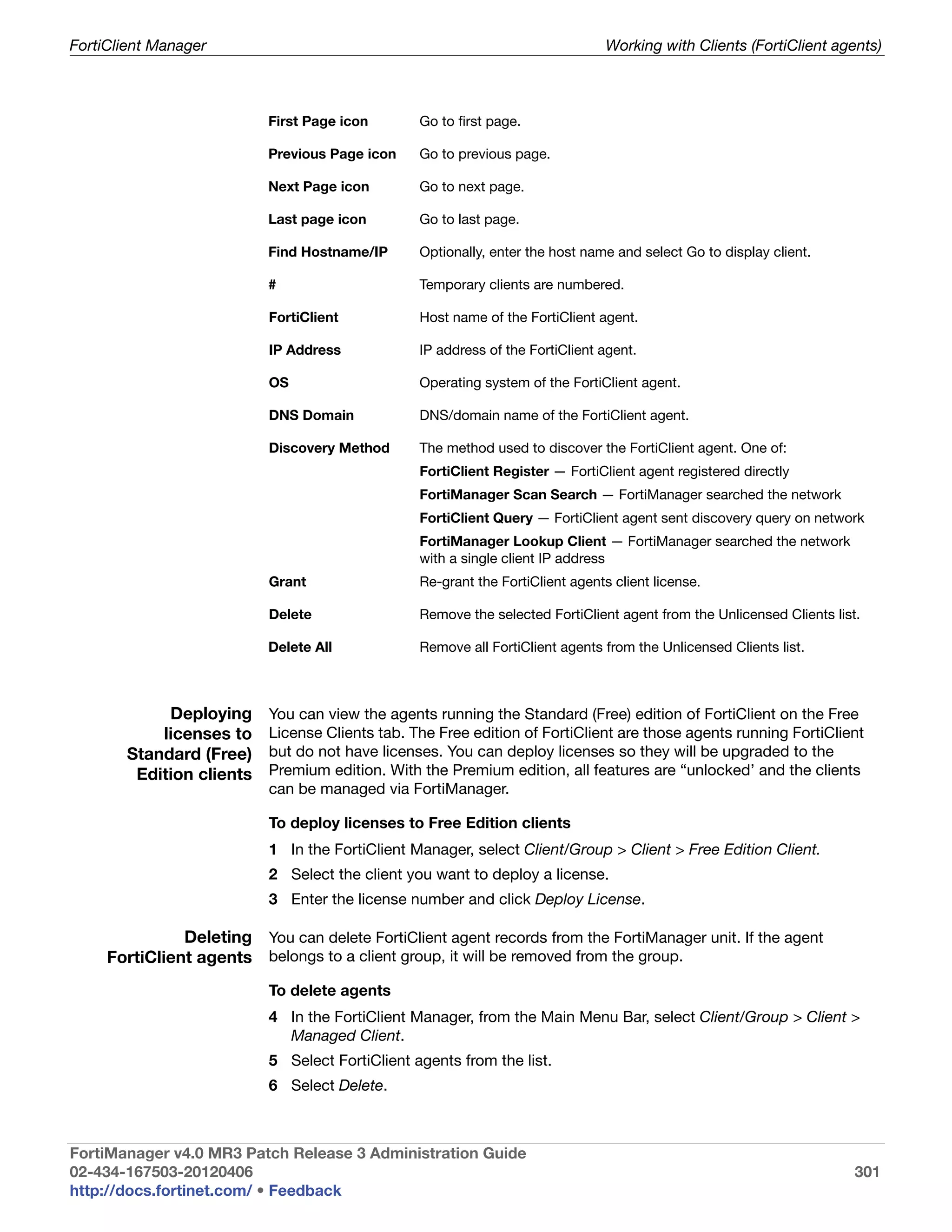 FortiClient Manager                                                             Working with Clients (FortiClient agents)



                           First Page icon       Go to first page.

                           Previous Page icon    Go to previous page.

                           Next Page icon        Go to next page.

                           Last page icon        Go to last page.

                           Find Hostname/IP      Optionally, enter the host name and select Go to display client.

                           #                     Temporary clients are numbered.

                           FortiClient           Host name of the FortiClient agent.

                           IP Address            IP address of the FortiClient agent.

                           OS                    Operating system of the FortiClient agent.

                           DNS Domain            DNS/domain name of the FortiClient agent.

                           Discovery Method      The method used to discover the FortiClient agent. One of:
                                                 FortiClient Register — FortiClient agent registered directly
                                                 FortiManager Scan Search — FortiManager searched the network
                                                 FortiClient Query — FortiClient agent sent discovery query on network
                                                 FortiManager Lookup Client — FortiManager searched the network
                                                 with a single client IP address
                           Grant                 Re-grant the FortiClient agents client license.

                           Delete                Remove the selected FortiClient agent from the Unlicensed Clients list.

                           Delete All            Remove all FortiClient agents from the Unlicensed Clients list.



            Deploying      You can view the agents running the Standard (Free) edition of FortiClient on the Free
           licenses to     License Clients tab. The Free edition of FortiClient are those agents running FortiClient
       Standard (Free)     but do not have licenses. You can deploy licenses so they will be upgraded to the
        Edition clients    Premium edition. With the Premium edition, all features are “unlocked’ and the clients
                           can be managed via FortiManager.

                           To deploy licenses to Free Edition clients
                           1 In the FortiClient Manager, select Client/Group > Client > Free Edition Client.
                           2 Select the client you want to deploy a license.
                           3 Enter the license number and click Deploy License.

               Deleting You can delete FortiClient agent records from the FortiManager unit. If the agent
     FortiClient agents belongs to a client group, it will be removed from the group.
                           To delete agents
                           4 In the FortiClient Manager, from the Main Menu Bar, select Client/Group > Client >
                             Managed Client.
                           5 Select FortiClient agents from the list.
                           6 Select Delete.



FortiManager v4.0 MR3 Patch Release 3 Administration Guide
02-434-167503-20120406                                                                                                 301
http://docs.fortinet.com/ • Feedback
 