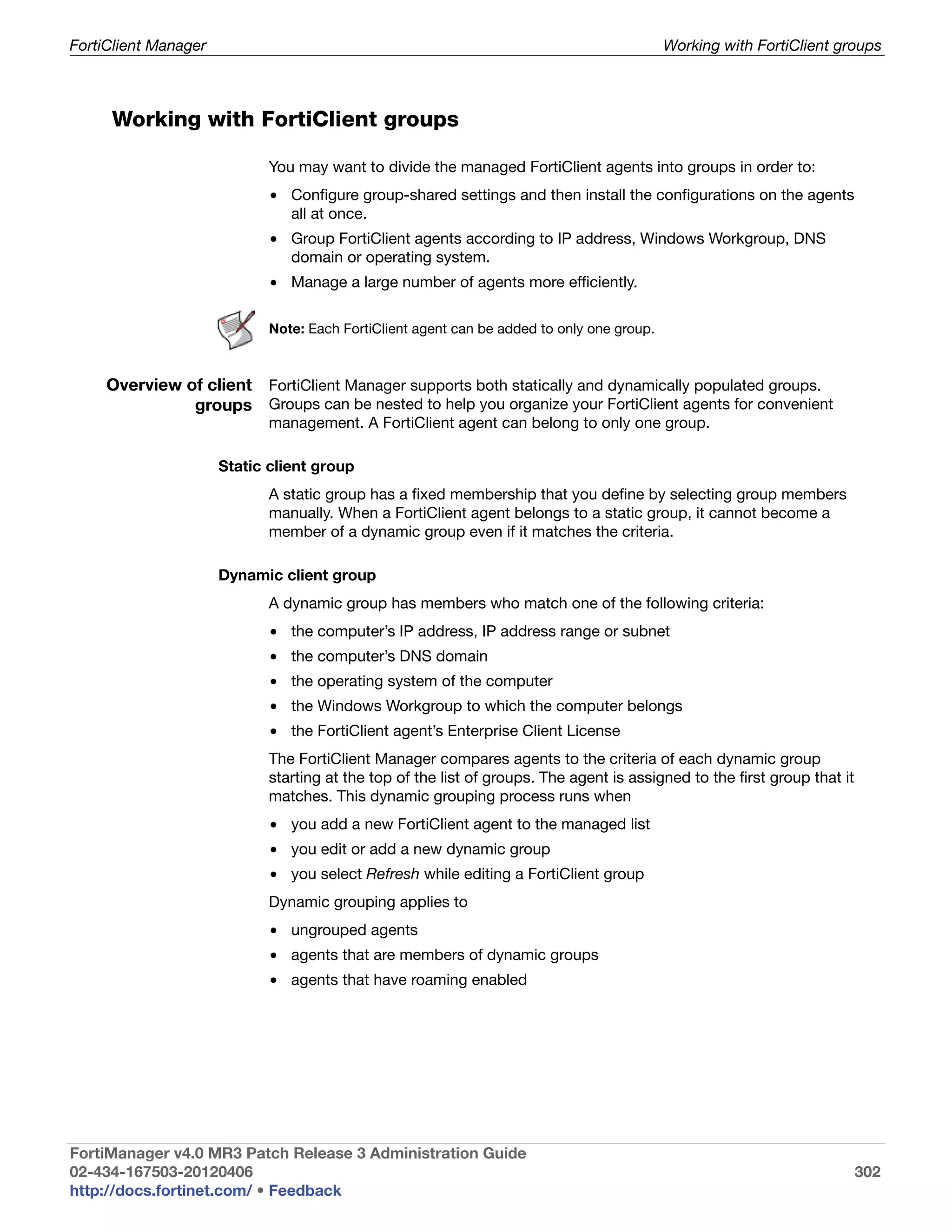 FortiClient Manager                                                                         Working with FortiClient groups



     Working with FortiClient groups

                             You may want to divide the managed FortiClient agents into groups in order to:
                             • Configure group-shared settings and then install the configurations on the agents
                               all at once.
                             • Group FortiClient agents according to IP address, Windows Workgroup, DNS
                               domain or operating system.
                             • Manage a large number of agents more efficiently.

                             Note: Each FortiClient agent can be added to only one group.



     Overview of client FortiClient Manager supports both statically and dynamically populated groups.
               groups Groups can be nested to help you organize your FortiClient agents for convenient
                             management. A FortiClient agent can belong to only one group.

                      Static client group
                             A static group has a fixed membership that you define by selecting group members
                             manually. When a FortiClient agent belongs to a static group, it cannot become a
                             member of a dynamic group even if it matches the criteria.

                      Dynamic client group
                             A dynamic group has members who match one of the following criteria:
                             • the computer’s IP address, IP address range or subnet
                             • the computer’s DNS domain
                             • the operating system of the computer
                             • the Windows Workgroup to which the computer belongs
                             • the FortiClient agent’s Enterprise Client License
                             The FortiClient Manager compares agents to the criteria of each dynamic group
                             starting at the top of the list of groups. The agent is assigned to the first group that it
                             matches. This dynamic grouping process runs when
                             • you add a new FortiClient agent to the managed list
                             • you edit or add a new dynamic group
                             • you select Refresh while editing a FortiClient group
                             Dynamic grouping applies to
                             • ungrouped agents
                             • agents that are members of dynamic groups
                             • agents that have roaming enabled




FortiManager v4.0 MR3 Patch Release 3 Administration Guide
02-434-167503-20120406                                                                                                     302
http://docs.fortinet.com/ • Feedback
 