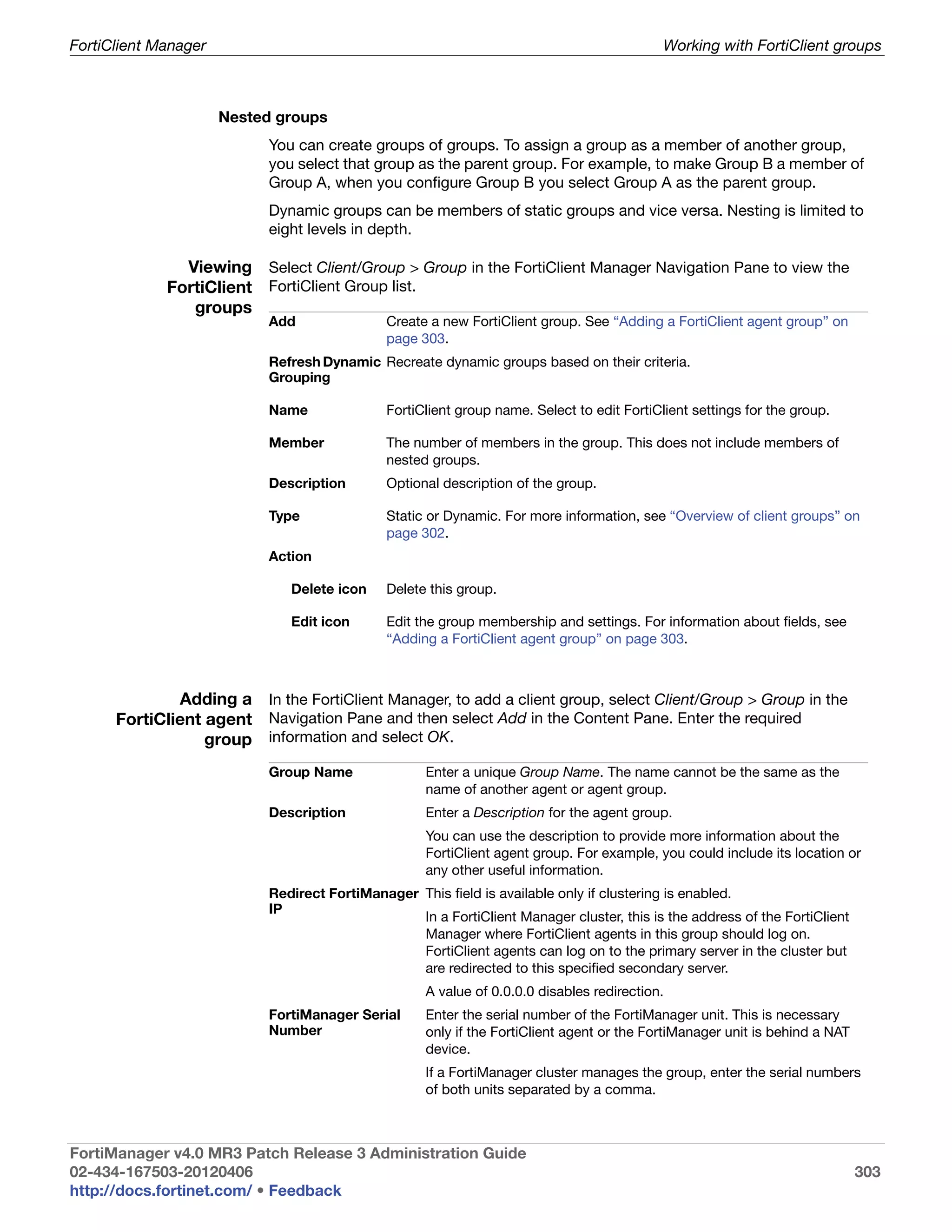 FortiClient Manager                                                                          Working with FortiClient groups



                      Nested groups
                            You can create groups of groups. To assign a group as a member of another group,
                            you select that group as the parent group. For example, to make Group B a member of
                            Group A, when you configure Group B you select Group A as the parent group.
                            Dynamic groups can be members of static groups and vice versa. Nesting is limited to
                            eight levels in depth.

               Viewing Select Client/Group > Group in the FortiClient Manager Navigation Pane to view the
             FortiClient FortiClient Group list.
                groups
                            Add                Create a new FortiClient group. See “Adding a FortiClient agent group” on
                                               page 303.
                            Refresh Dynamic Recreate dynamic groups based on their criteria.
                            Grouping

                            Name               FortiClient group name. Select to edit FortiClient settings for the group.

                            Member             The number of members in the group. This does not include members of
                                               nested groups.
                            Description        Optional description of the group.

                            Type               Static or Dynamic. For more information, see “Overview of client groups” on
                                               page 302.
                            Action

                               Delete icon     Delete this group.

                               Edit icon       Edit the group membership and settings. For information about fields, see
                                               “Adding a FortiClient agent group” on page 303.



              Adding a In the FortiClient Manager, to add a client group, select Client/Group > Group in the
      FortiClient agent Navigation Pane and then select Add in the Content Pane. Enter the required
                  group information and select OK.
                            Group Name               Enter a unique Group Name. The name cannot be the same as the
                                                     name of another agent or agent group.
                            Description              Enter a Description for the agent group.
                                                     You can use the description to provide more information about the
                                                     FortiClient agent group. For example, you could include its location or
                                                     any other useful information.
                            Redirect FortiManager This field is available only if clustering is enabled.
                            IP
                                                  In a FortiClient Manager cluster, this is the address of the FortiClient
                                                  Manager where FortiClient agents in this group should log on.
                                                  FortiClient agents can log on to the primary server in the cluster but
                                                  are redirected to this specified secondary server.
                                                     A value of 0.0.0.0 disables redirection.
                            FortiManager Serial      Enter the serial number of the FortiManager unit. This is necessary
                            Number                   only if the FortiClient agent or the FortiManager unit is behind a NAT
                                                     device.
                                                     If a FortiManager cluster manages the group, enter the serial numbers
                                                     of both units separated by a comma.



FortiManager v4.0 MR3 Patch Release 3 Administration Guide
02-434-167503-20120406                                                                                                        303
http://docs.fortinet.com/ • Feedback
 