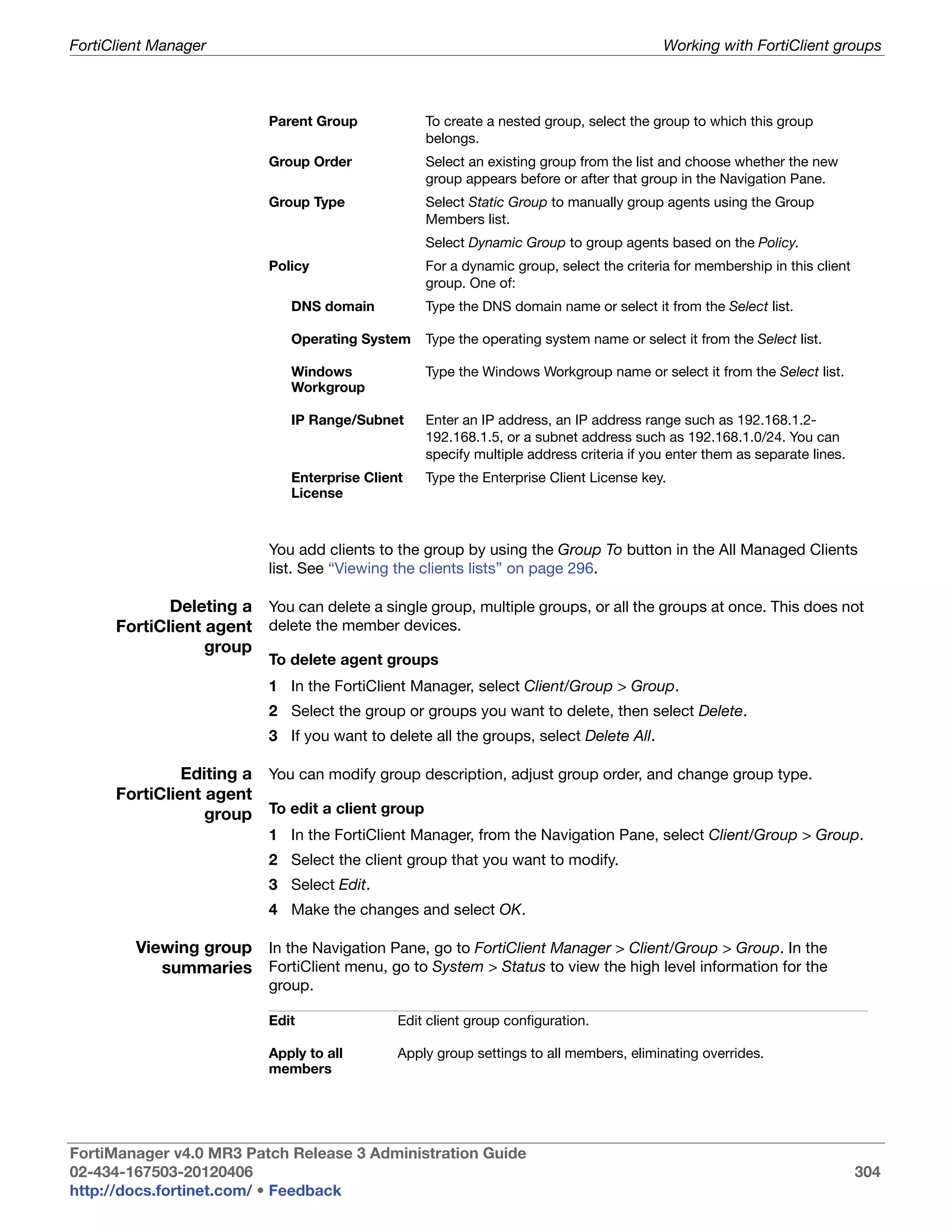 FortiClient Manager                                                                      Working with FortiClient groups



                           Parent Group           To create a nested group, select the group to which this group
                                                  belongs.
                           Group Order            Select an existing group from the list and choose whether the new
                                                  group appears before or after that group in the Navigation Pane.
                           Group Type             Select Static Group to manually group agents using the Group
                                                  Members list.
                                                  Select Dynamic Group to group agents based on the Policy.
                           Policy                 For a dynamic group, select the criteria for membership in this client
                                                  group. One of:
                              DNS domain          Type the DNS domain name or select it from the Select list.

                              Operating System    Type the operating system name or select it from the Select list.

                              Windows             Type the Windows Workgroup name or select it from the Select list.
                              Workgroup

                              IP Range/Subnet     Enter an IP address, an IP address range such as 192.168.1.2-
                                                  192.168.1.5, or a subnet address such as 192.168.1.0/24. You can
                                                  specify multiple address criteria if you enter them as separate lines.
                              Enterprise Client   Type the Enterprise Client License key.
                              License



                           You add clients to the group by using the Group To button in the All Managed Clients
                           list. See “Viewing the clients lists” on page 296.

             Deleting a You can delete a single group, multiple groups, or all the groups at once. This does not
      FortiClient agent delete the member devices.
                  group
                           To delete agent groups
                           1 In the FortiClient Manager, select Client/Group > Group.
                           2 Select the group or groups you want to delete, then select Delete.
                           3 If you want to delete all the groups, select Delete All.

               Editing a You can modify group description, adjust group order, and change group type.
      FortiClient agent
                  group To edit a client group
                           1 In the FortiClient Manager, from the Navigation Pane, select Client/Group > Group.
                           2 Select the client group that you want to modify.
                           3 Select Edit.
                           4 Make the changes and select OK.

         Viewing group In the Navigation Pane, go to FortiClient Manager > Client/Group > Group. In the
            summaries FortiClient menu, go to System > Status to view the high level information for the
                           group.

                           Edit               Edit client group configuration.

                           Apply to all       Apply group settings to all members, eliminating overrides.
                           members




FortiManager v4.0 MR3 Patch Release 3 Administration Guide
02-434-167503-20120406                                                                                                     304
http://docs.fortinet.com/ • Feedback
 