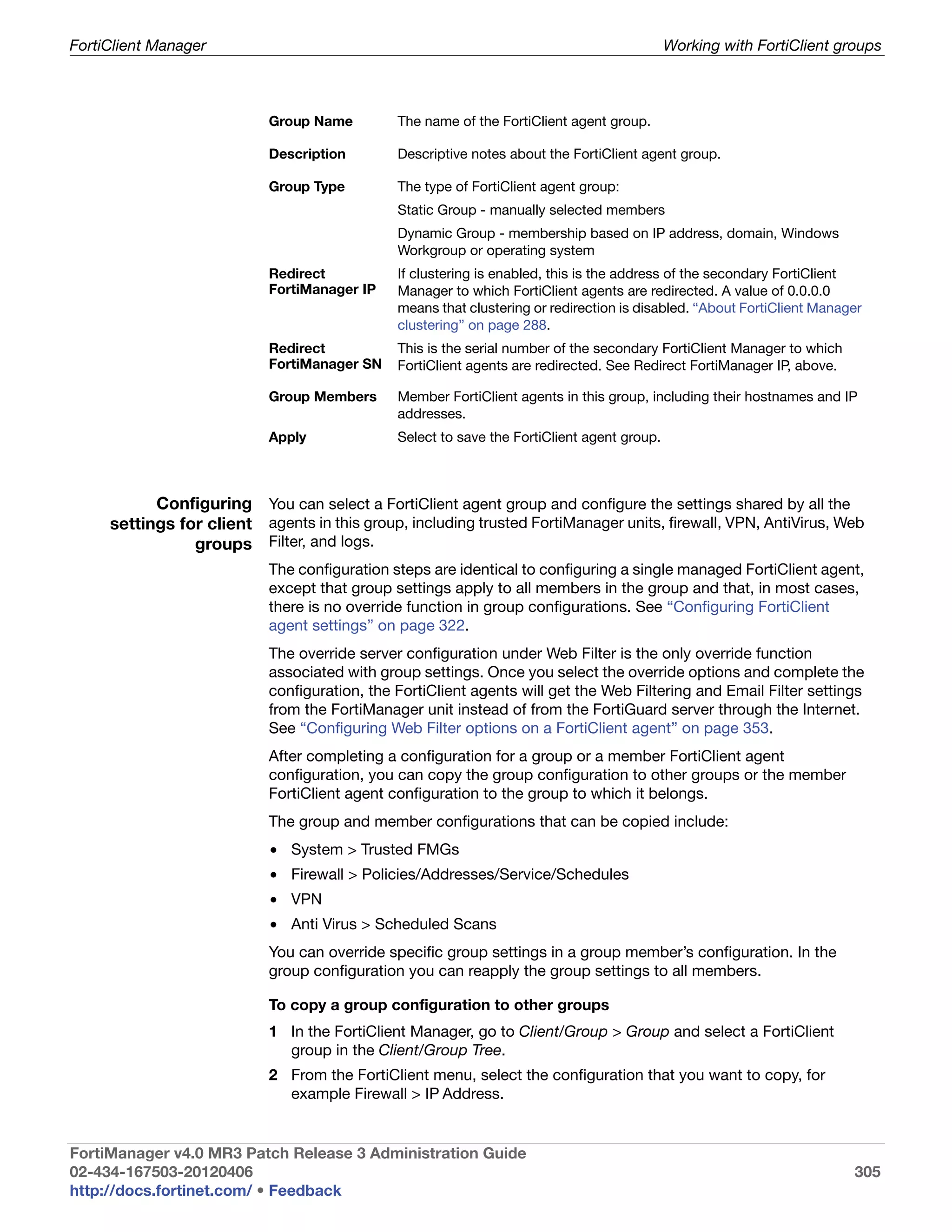 FortiClient Manager                                                                         Working with FortiClient groups



                           Group Name         The name of the FortiClient agent group.

                           Description        Descriptive notes about the FortiClient agent group.

                           Group Type         The type of FortiClient agent group:
                                              Static Group - manually selected members
                                              Dynamic Group - membership based on IP address, domain, Windows
                                              Workgroup or operating system
                           Redirect           If clustering is enabled, this is the address of the secondary FortiClient
                           FortiManager IP    Manager to which FortiClient agents are redirected. A value of 0.0.0.0
                                              means that clustering or redirection is disabled. “About FortiClient Manager
                                              clustering” on page 288.
                           Redirect           This is the serial number of the secondary FortiClient Manager to which
                           FortiManager SN    FortiClient agents are redirected. See Redirect FortiManager IP, above.

                           Group Members      Member FortiClient agents in this group, including their hostnames and IP
                                              addresses.
                           Apply              Select to save the FortiClient agent group.



           Configuring You can select a FortiClient agent group and configure the settings shared by all the
     settings for client agents in this group, including trusted FortiManager units, firewall, VPN, AntiVirus, Web
                groups Filter, and logs.
                           The configuration steps are identical to configuring a single managed FortiClient agent,
                           except that group settings apply to all members in the group and that, in most cases,
                           there is no override function in group configurations. See “Configuring FortiClient
                           agent settings” on page 322.
                           The override server configuration under Web Filter is the only override function
                           associated with group settings. Once you select the override options and complete the
                           configuration, the FortiClient agents will get the Web Filtering and Email Filter settings
                           from the FortiManager unit instead of from the FortiGuard server through the Internet.
                           See “Configuring Web Filter options on a FortiClient agent” on page 353.
                           After completing a configuration for a group or a member FortiClient agent
                           configuration, you can copy the group configuration to other groups or the member
                           FortiClient agent configuration to the group to which it belongs.
                           The group and member configurations that can be copied include:
                           • System > Trusted FMGs
                           • Firewall > Policies/Addresses/Service/Schedules
                           • VPN
                           • Anti Virus > Scheduled Scans
                           You can override specific group settings in a group member’s configuration. In the
                           group configuration you can reapply the group settings to all members.

                           To copy a group configuration to other groups
                           1 In the FortiClient Manager, go to Client/Group > Group and select a FortiClient
                             group in the Client/Group Tree.
                           2 From the FortiClient menu, select the configuration that you want to copy, for
                             example Firewall > IP Address.


FortiManager v4.0 MR3 Patch Release 3 Administration Guide
02-434-167503-20120406                                                                                                  305
http://docs.fortinet.com/ • Feedback
 