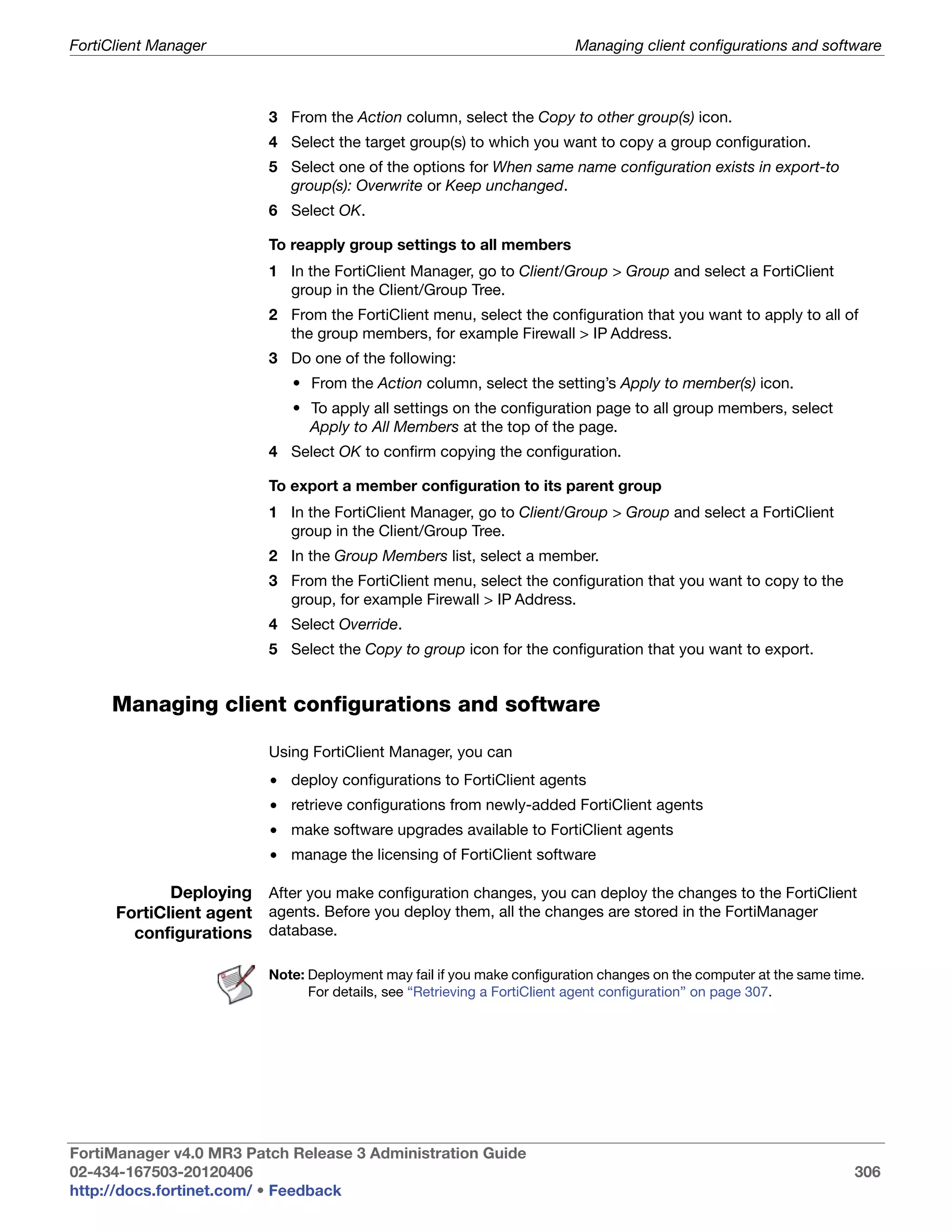 FortiClient Manager                                                      Managing client configurations and software



                          3 From the Action column, select the Copy to other group(s) icon.
                          4 Select the target group(s) to which you want to copy a group configuration.
                          5 Select one of the options for When same name configuration exists in export-to
                            group(s): Overwrite or Keep unchanged.
                          6 Select OK.

                          To reapply group settings to all members
                          1 In the FortiClient Manager, go to Client/Group > Group and select a FortiClient
                            group in the Client/Group Tree.
                          2 From the FortiClient menu, select the configuration that you want to apply to all of
                            the group members, for example Firewall > IP Address.
                          3 Do one of the following:
                             • From the Action column, select the setting’s Apply to member(s) icon.
                             • To apply all settings on the configuration page to all group members, select
                               Apply to All Members at the top of the page.
                          4 Select OK to confirm copying the configuration.

                          To export a member configuration to its parent group
                          1 In the FortiClient Manager, go to Client/Group > Group and select a FortiClient
                            group in the Client/Group Tree.
                          2 In the Group Members list, select a member.
                          3 From the FortiClient menu, select the configuration that you want to copy to the
                            group, for example Firewall > IP Address.
                          4 Select Override.
                          5 Select the Copy to group icon for the configuration that you want to export.


     Managing client configurations and software

                          Using FortiClient Manager, you can
                          • deploy configurations to FortiClient agents
                          • retrieve configurations from newly-added FortiClient agents
                          • make software upgrades available to FortiClient agents
                          • manage the licensing of FortiClient software

             Deploying After you make configuration changes, you can deploy the changes to the FortiClient
      FortiClient agent agents. Before you deploy them, all the changes are stored in the FortiManager
        configurations database.

                          Note: Deployment may fail if you make configuration changes on the computer at the same time.
                                For details, see “Retrieving a FortiClient agent configuration” on page 307.




FortiManager v4.0 MR3 Patch Release 3 Administration Guide
02-434-167503-20120406                                                                                               306
http://docs.fortinet.com/ • Feedback
 