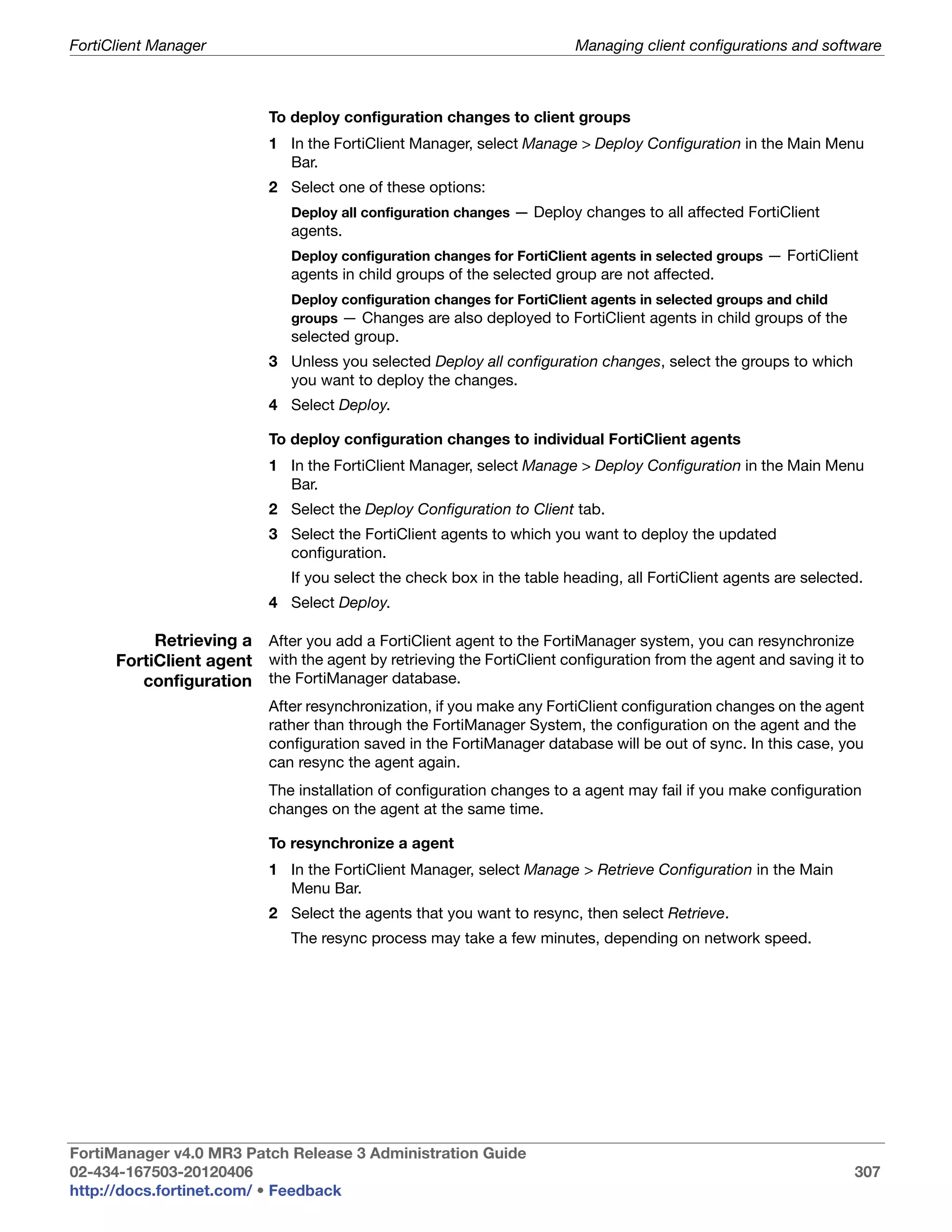 FortiClient Manager                                                      Managing client configurations and software



                            To deploy configuration changes to client groups
                            1 In the FortiClient Manager, select Manage > Deploy Configuration in the Main Menu
                              Bar.
                            2 Select one of these options:
                               Deploy all configuration changes — Deploy changes to all affected FortiClient
                               agents.
                               Deploy configuration changes for FortiClient agents in selected groups — FortiClient
                               agents in child groups of the selected group are not affected.
                               Deploy configuration changes for FortiClient agents in selected groups and child
                               groups — Changes are also deployed to FortiClient agents in child groups of the
                               selected group.
                            3 Unless you selected Deploy all configuration changes, select the groups to which
                              you want to deploy the changes.
                            4 Select Deploy.

                            To deploy configuration changes to individual FortiClient agents
                            1 In the FortiClient Manager, select Manage > Deploy Configuration in the Main Menu
                              Bar.
                            2 Select the Deploy Configuration to Client tab.
                            3 Select the FortiClient agents to which you want to deploy the updated
                              configuration.
                               If you select the check box in the table heading, all FortiClient agents are selected.
                            4 Select Deploy.

           Retrieving a After you add a FortiClient agent to the FortiManager system, you can resynchronize
      FortiClient agent with the agent by retrieving the FortiClient configuration from the agent and saving it to
         configuration the FortiManager database.
                            After resynchronization, if you make any FortiClient configuration changes on the agent
                            rather than through the FortiManager System, the configuration on the agent and the
                            configuration saved in the FortiManager database will be out of sync. In this case, you
                            can resync the agent again.
                            The installation of configuration changes to a agent may fail if you make configuration
                            changes on the agent at the same time.

                            To resynchronize a agent
                            1 In the FortiClient Manager, select Manage > Retrieve Configuration in the Main
                              Menu Bar.
                            2 Select the agents that you want to resync, then select Retrieve.
                               The resync process may take a few minutes, depending on network speed.




FortiManager v4.0 MR3 Patch Release 3 Administration Guide
02-434-167503-20120406                                                                                             307
http://docs.fortinet.com/ • Feedback
 