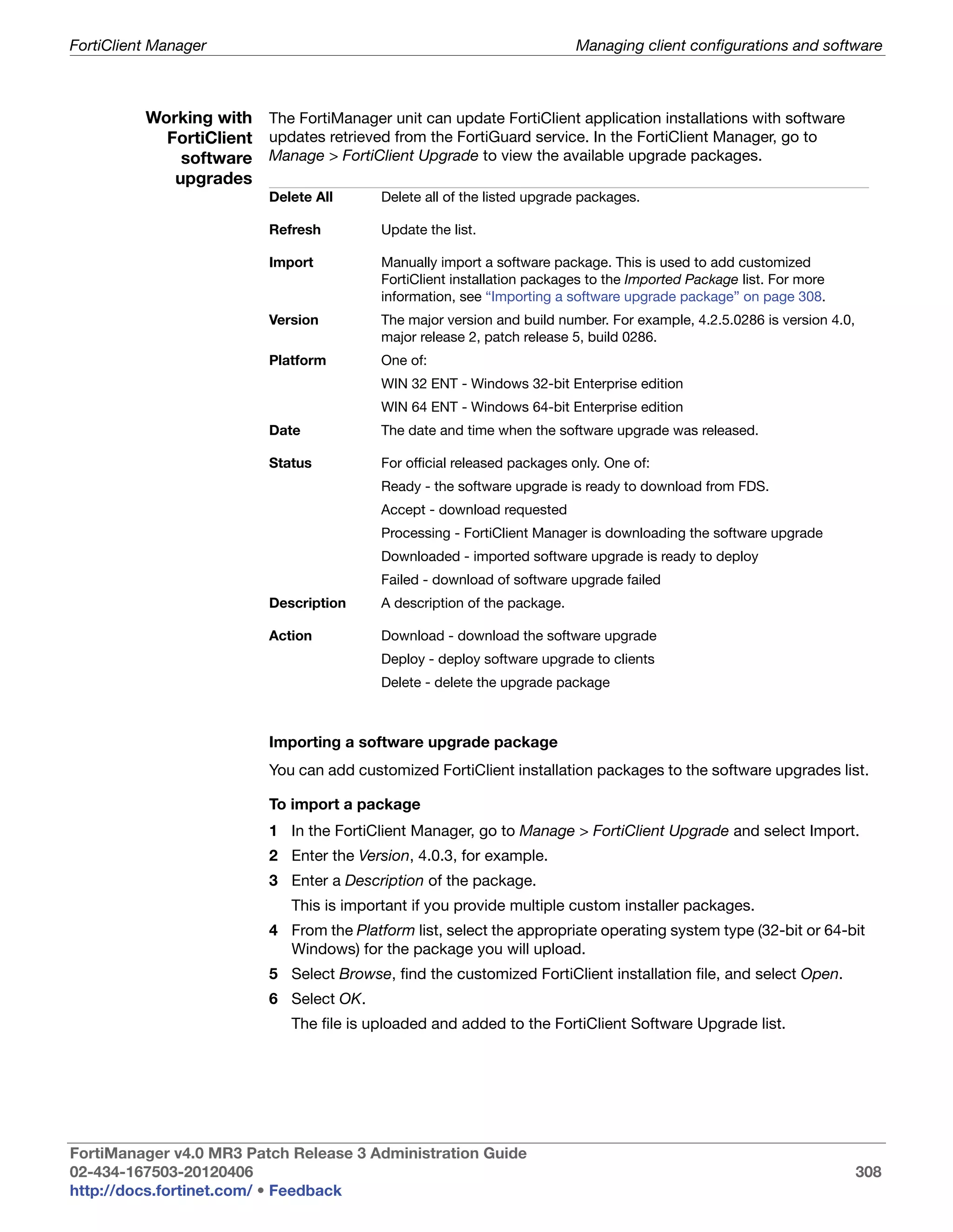 FortiClient Manager                                                        Managing client configurations and software



          Working with The FortiManager unit can update FortiClient application installations with software
            FortiClient updates retrieved from the FortiGuard service. In the FortiClient Manager, go to
              software Manage > FortiClient Upgrade to view the available upgrade packages.
             upgrades
                           Delete All      Delete all of the listed upgrade packages.

                           Refresh         Update the list.

                           Import          Manually import a software package. This is used to add customized
                                           FortiClient installation packages to the Imported Package list. For more
                                           information, see “Importing a software upgrade package” on page 308.
                           Version         The major version and build number. For example, 4.2.5.0286 is version 4.0,
                                           major release 2, patch release 5, build 0286.
                           Platform        One of:
                                           WIN 32 ENT - Windows 32-bit Enterprise edition
                                           WIN 64 ENT - Windows 64-bit Enterprise edition
                           Date            The date and time when the software upgrade was released.

                           Status          For official released packages only. One of:
                                           Ready - the software upgrade is ready to download from FDS.
                                           Accept - download requested
                                           Processing - FortiClient Manager is downloading the software upgrade
                                           Downloaded - imported software upgrade is ready to deploy
                                           Failed - download of software upgrade failed
                           Description     A description of the package.

                           Action          Download - download the software upgrade
                                           Deploy - deploy software upgrade to clients
                                           Delete - delete the upgrade package



                           Importing a software upgrade package
                           You can add customized FortiClient installation packages to the software upgrades list.

                           To import a package
                           1 In the FortiClient Manager, go to Manage > FortiClient Upgrade and select Import.
                           2 Enter the Version, 4.0.3, for example.
                           3 Enter a Description of the package.
                              This is important if you provide multiple custom installer packages.
                           4 From the Platform list, select the appropriate operating system type (32-bit or 64-bit
                             Windows) for the package you will upload.
                           5 Select Browse, find the customized FortiClient installation file, and select Open.
                           6 Select OK.
                              The file is uploaded and added to the FortiClient Software Upgrade list.




FortiManager v4.0 MR3 Patch Release 3 Administration Guide
02-434-167503-20120406                                                                                                   308
http://docs.fortinet.com/ • Feedback
 
