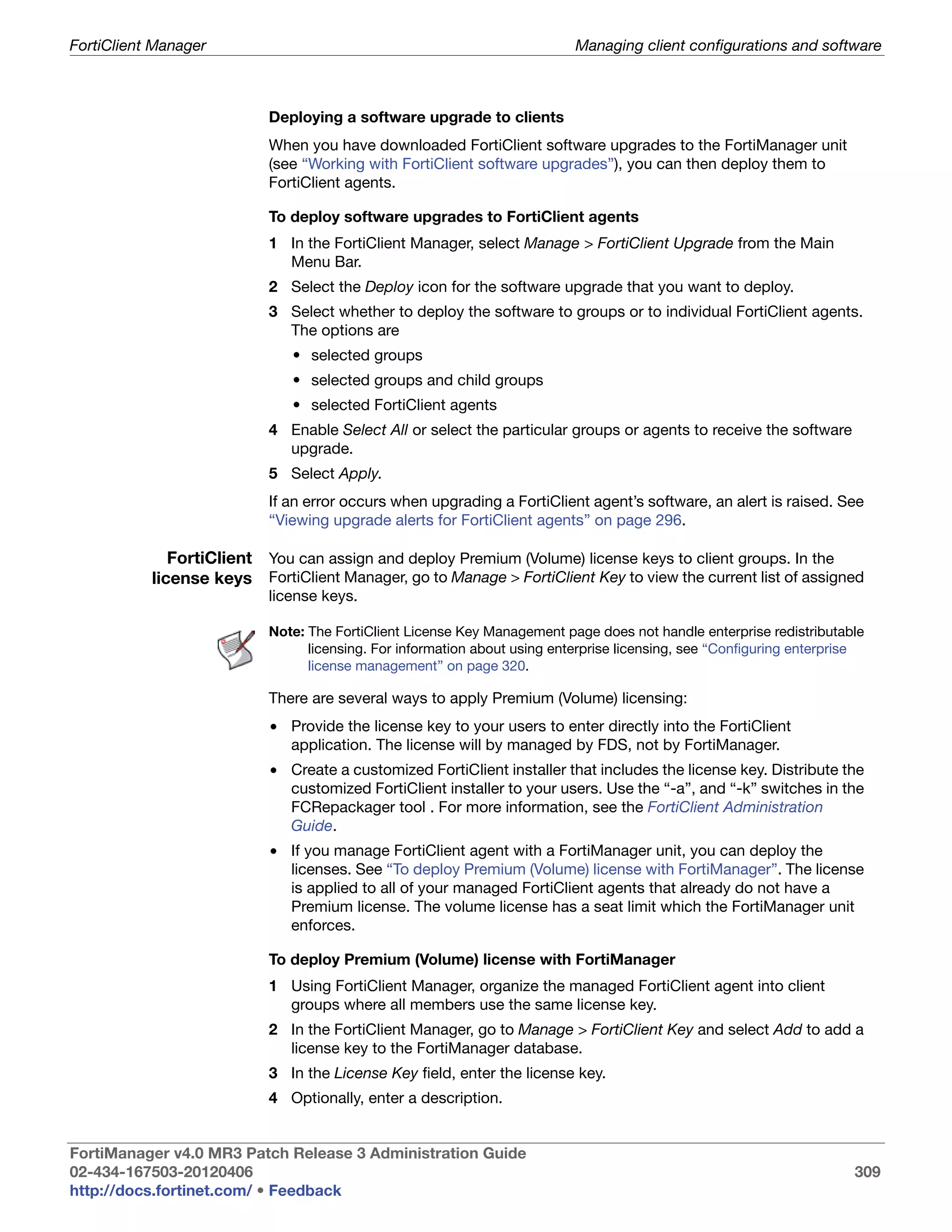 FortiClient Manager                                                        Managing client configurations and software



                           Deploying a software upgrade to clients
                           When you have downloaded FortiClient software upgrades to the FortiManager unit
                           (see “Working with FortiClient software upgrades”), you can then deploy them to
                           FortiClient agents.

                           To deploy software upgrades to FortiClient agents
                           1 In the FortiClient Manager, select Manage > FortiClient Upgrade from the Main
                             Menu Bar.
                           2 Select the Deploy icon for the software upgrade that you want to deploy.
                           3 Select whether to deploy the software to groups or to individual FortiClient agents.
                             The options are
                              • selected groups
                              • selected groups and child groups
                              • selected FortiClient agents
                           4 Enable Select All or select the particular groups or agents to receive the software
                             upgrade.
                           5 Select Apply.
                           If an error occurs when upgrading a FortiClient agent’s software, an alert is raised. See
                           “Viewing upgrade alerts for FortiClient agents” on page 296.

              FortiClient You can assign and deploy Premium (Volume) license keys to client groups. In the
           license keys FortiClient Manager, go to Manage > FortiClient Key to view the current list of assigned
                           license keys.

                           Note: The FortiClient License Key Management page does not handle enterprise redistributable
                                 licensing. For information about using enterprise licensing, see “Configuring enterprise
                                 license management” on page 320.

                           There are several ways to apply Premium (Volume) licensing:
                           • Provide the license key to your users to enter directly into the FortiClient
                             application. The license will by managed by FDS, not by FortiManager.
                           • Create a customized FortiClient installer that includes the license key. Distribute the
                             customized FortiClient installer to your users. Use the “-a”, and “-k” switches in the
                             FCRepackager tool . For more information, see the FortiClient Administration
                             Guide.
                           • If you manage FortiClient agent with a FortiManager unit, you can deploy the
                             licenses. See “To deploy Premium (Volume) license with FortiManager”. The license
                             is applied to all of your managed FortiClient agents that already do not have a
                             Premium license. The volume license has a seat limit which the FortiManager unit
                             enforces.

                           To deploy Premium (Volume) license with FortiManager
                           1 Using FortiClient Manager, organize the managed FortiClient agent into client
                             groups where all members use the same license key.
                           2 In the FortiClient Manager, go to Manage > FortiClient Key and select Add to add a
                             license key to the FortiManager database.
                           3 In the License Key field, enter the license key.
                           4 Optionally, enter a description.


FortiManager v4.0 MR3 Patch Release 3 Administration Guide
02-434-167503-20120406                                                                                                 309
http://docs.fortinet.com/ • Feedback
 