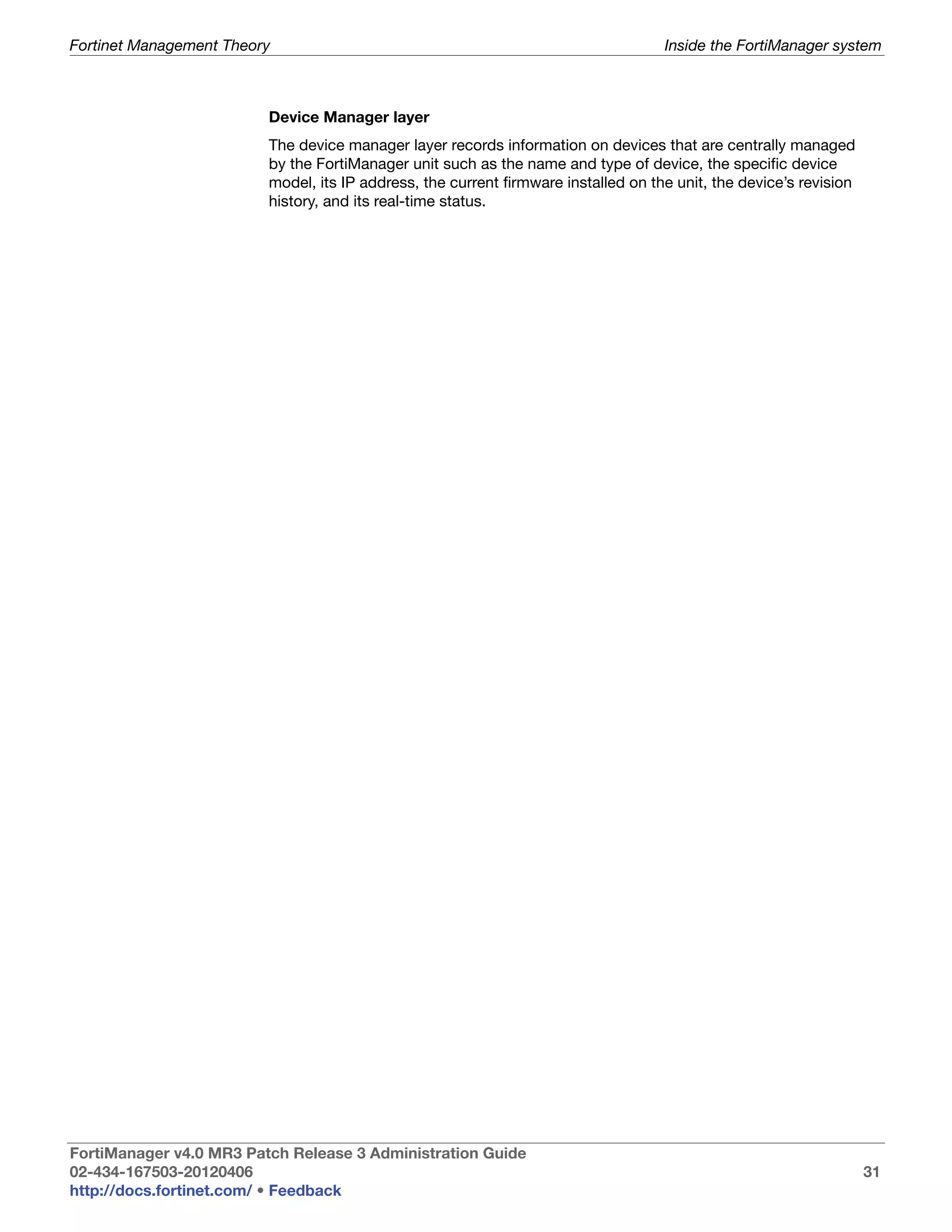Fortinet Management Theory                                                          Inside the FortiManager system



                         Device Manager layer
                         The device manager layer records information on devices that are centrally managed
                         by the FortiManager unit such as the name and type of device, the specific device
                         model, its IP address, the current firmware installed on the unit, the device’s revision
                         history, and its real-time status.




FortiManager v4.0 MR3 Patch Release 3 Administration Guide
02-434-167503-20120406                                                                                              31
http://docs.fortinet.com/ • Feedback
 