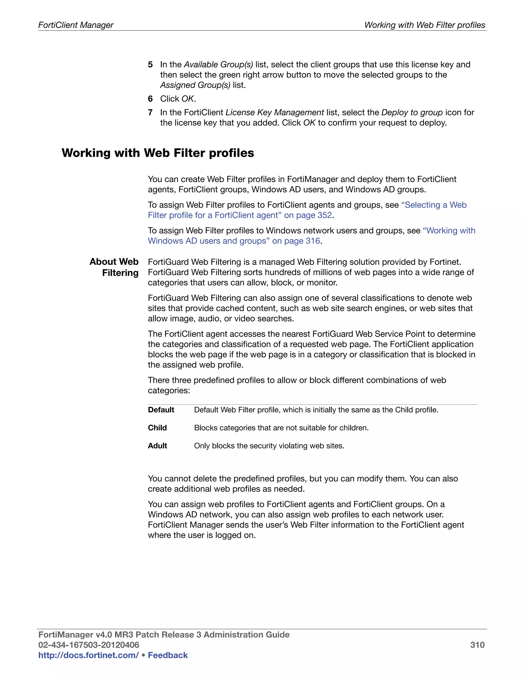 FortiClient Manager                                                                        Working with Web Filter profiles



                          5 In the Available Group(s) list, select the client groups that use this license key and
                            then select the green right arrow button to move the selected groups to the
                            Assigned Group(s) list.
                          6 Click OK.
                          7 In the FortiClient License Key Management list, select the Deploy to group icon for
                            the license key that you added. Click OK to confirm your request to deploy.


     Working with Web Filter profiles

                          You can create Web Filter profiles in FortiManager and deploy them to FortiClient
                          agents, FortiClient groups, Windows AD users, and Windows AD groups.
                          To assign Web Filter profiles to FortiClient agents and groups, see “Selecting a Web
                          Filter profile for a FortiClient agent” on page 352.
                          To assign Web Filter profiles to Windows network users and groups, see “Working with
                          Windows AD users and groups” on page 316.

            About Web FortiGuard Web Filtering is a managed Web Filtering solution provided by Fortinet.
              Filtering FortiGuard Web Filtering sorts hundreds of millions of web pages into a wide range of
                          categories that users can allow, block, or monitor.
                          FortiGuard Web Filtering can also assign one of several classifications to denote web
                          sites that provide cached content, such as web site search engines, or web sites that
                          allow image, audio, or video searches.
                          The FortiClient agent accesses the nearest FortiGuard Web Service Point to determine
                          the categories and classification of a requested web page. The FortiClient application
                          blocks the web page if the web page is in a category or classification that is blocked in
                          the assigned web profile.
                          There three predefined profiles to allow or block different combinations of web
                          categories:

                          Default     Default Web Filter profile, which is initially the same as the Child profile.

                          Child       Blocks categories that are not suitable for children.

                          Adult       Only blocks the security violating web sites.



                          You cannot delete the predefined profiles, but you can modify them. You can also
                          create additional web profiles as needed.
                          You can assign web profiles to FortiClient agents and FortiClient groups. On a
                          Windows AD network, you can also assign web profiles to each network user.
                          FortiClient Manager sends the user’s Web Filter information to the FortiClient agent
                          where the user is logged on.




FortiManager v4.0 MR3 Patch Release 3 Administration Guide
02-434-167503-20120406                                                                                                 310
http://docs.fortinet.com/ • Feedback
 