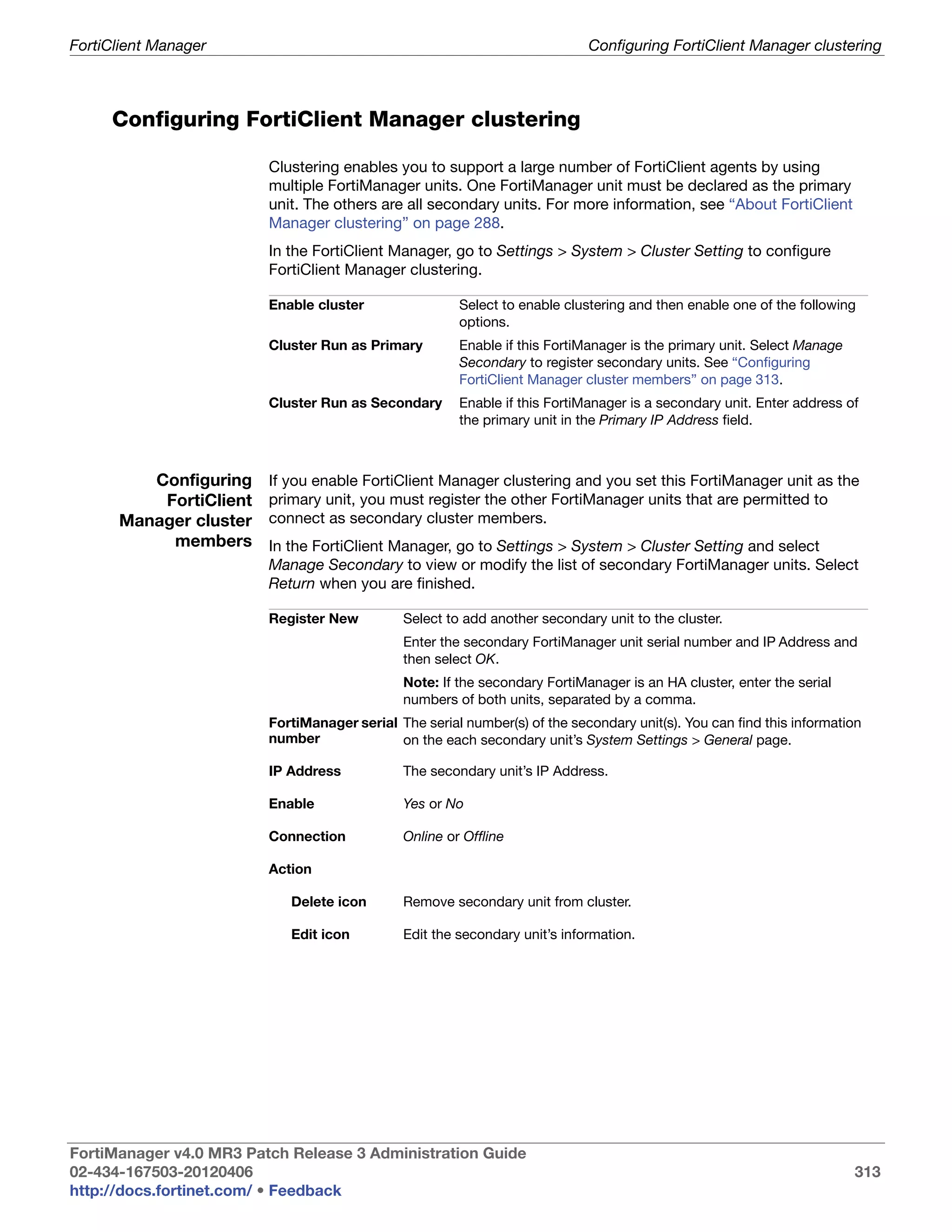FortiClient Manager                                                         Configuring FortiClient Manager clustering



     Configuring FortiClient Manager clustering

                         Clustering enables you to support a large number of FortiClient agents by using
                         multiple FortiManager units. One FortiManager unit must be declared as the primary
                         unit. The others are all secondary units. For more information, see “About FortiClient
                         Manager clustering” on page 288.
                         In the FortiClient Manager, go to Settings > System > Cluster Setting to configure
                         FortiClient Manager clustering.

                         Enable cluster                Select to enable clustering and then enable one of the following
                                                       options.
                         Cluster Run as Primary        Enable if this FortiManager is the primary unit. Select Manage
                                                       Secondary to register secondary units. See “Configuring
                                                       FortiClient Manager cluster members” on page 313.
                         Cluster Run as Secondary      Enable if this FortiManager is a secondary unit. Enter address of
                                                       the primary unit in the Primary IP Address field.



         Configuring     If you enable FortiClient Manager clustering and you set this FortiManager unit as the
          FortiClient    primary unit, you must register the other FortiManager units that are permitted to
      Manager cluster    connect as secondary cluster members.
           members       In the FortiClient Manager, go to Settings > System > Cluster Setting and select
                         Manage Secondary to view or modify the list of secondary FortiManager units. Select
                         Return when you are finished.

                         Register New         Select to add another secondary unit to the cluster.
                                              Enter the secondary FortiManager unit serial number and IP Address and
                                              then select OK.
                                              Note: If the secondary FortiManager is an HA cluster, enter the serial
                                              numbers of both units, separated by a comma.
                         FortiManager serial The serial number(s) of the secondary unit(s). You can find this information
                         number              on the each secondary unit’s System Settings > General page.

                         IP Address           The secondary unit’s IP Address.

                         Enable               Yes or No

                         Connection           Online or Offline

                         Action

                            Delete icon       Remove secondary unit from cluster.

                            Edit icon         Edit the secondary unit’s information.




FortiManager v4.0 MR3 Patch Release 3 Administration Guide
02-434-167503-20120406                                                                                                  313
http://docs.fortinet.com/ • Feedback
 
