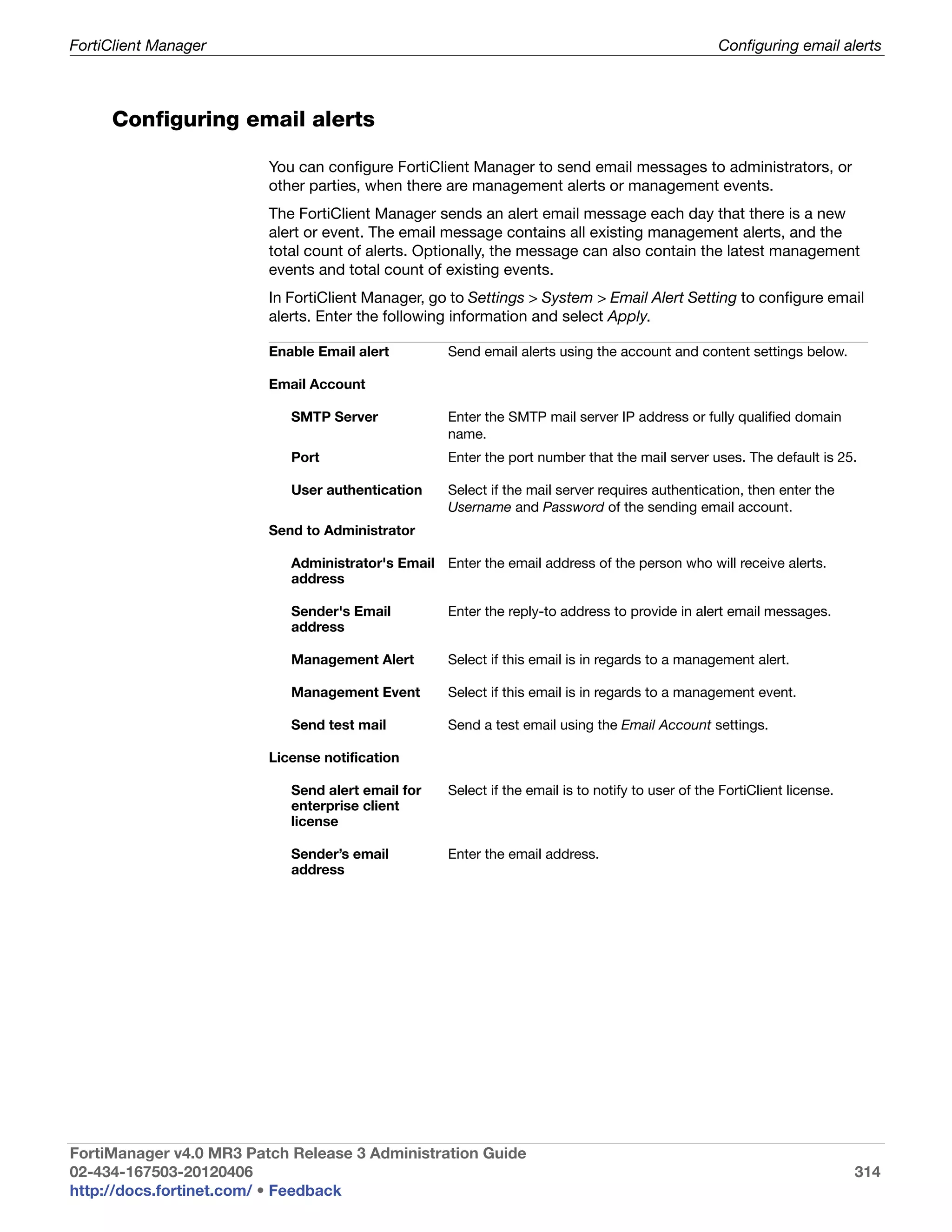 FortiClient Manager                                                                                Configuring email alerts



     Configuring email alerts

                         You can configure FortiClient Manager to send email messages to administrators, or
                         other parties, when there are management alerts or management events.
                         The FortiClient Manager sends an alert email message each day that there is a new
                         alert or event. The email message contains all existing management alerts, and the
                         total count of alerts. Optionally, the message can also contain the latest management
                         events and total count of existing events.
                         In FortiClient Manager, go to Settings > System > Email Alert Setting to configure email
                         alerts. Enter the following information and select Apply.

                         Enable Email alert         Send email alerts using the account and content settings below.

                         Email Account

                            SMTP Server             Enter the SMTP mail server IP address or fully qualified domain
                                                    name.
                            Port                    Enter the port number that the mail server uses. The default is 25.

                            User authentication     Select if the mail server requires authentication, then enter the
                                                    Username and Password of the sending email account.
                         Send to Administrator

                            Administrator's Email Enter the email address of the person who will receive alerts.
                            address

                            Sender's Email          Enter the reply-to address to provide in alert email messages.
                            address

                            Management Alert        Select if this email is in regards to a management alert.

                            Management Event        Select if this email is in regards to a management event.

                            Send test mail          Send a test email using the Email Account settings.

                         License notification

                            Send alert email for    Select if the email is to notify to user of the FortiClient license.
                            enterprise client
                            license

                            Sender’s email          Enter the email address.
                            address




FortiManager v4.0 MR3 Patch Release 3 Administration Guide
02-434-167503-20120406                                                                                                     314
http://docs.fortinet.com/ • Feedback
 