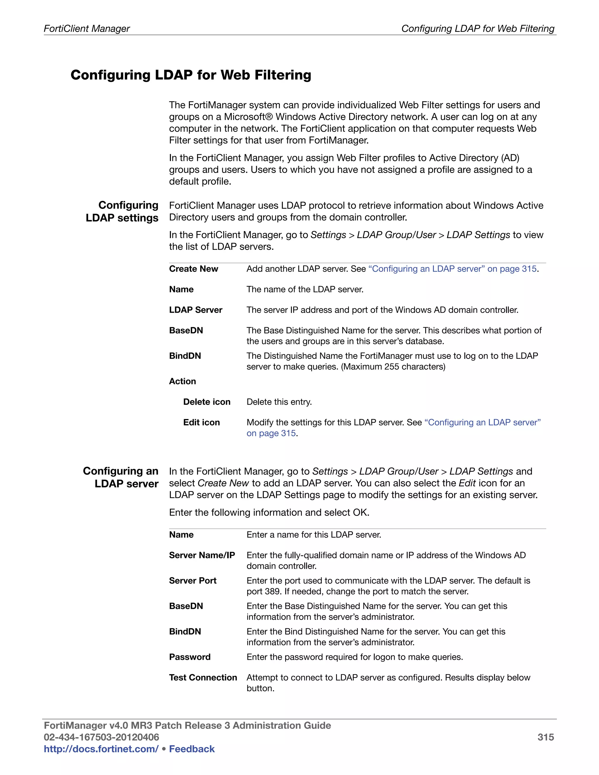 FortiClient Manager                                                                Configuring LDAP for Web Filtering



     Configuring LDAP for Web Filtering

                          The FortiManager system can provide individualized Web Filter settings for users and
                          groups on a Microsoft® Windows Active Directory network. A user can log on at any
                          computer in the network. The FortiClient application on that computer requests Web
                          Filter settings for that user from FortiManager.
                          In the FortiClient Manager, you assign Web Filter profiles to Active Directory (AD)
                          groups and users. Users to which you have not assigned a profile are assigned to a
                          default profile.

           Configuring FortiClient Manager uses LDAP protocol to retrieve information about Windows Active
         LDAP settings Directory users and groups from the domain controller.
                          In the FortiClient Manager, go to Settings > LDAP Group/User > LDAP Settings to view
                          the list of LDAP servers.

                          Create New        Add another LDAP server. See “Configuring an LDAP server” on page 315.

                          Name              The name of the LDAP server.

                          LDAP Server       The server IP address and port of the Windows AD domain controller.

                          BaseDN            The Base Distinguished Name for the server. This describes what portion of
                                            the users and groups are in this server’s database.
                          BindDN            The Distinguished Name the FortiManager must use to log on to the LDAP
                                            server to make queries. (Maximum 255 characters)
                          Action

                             Delete icon    Delete this entry.

                             Edit icon      Modify the settings for this LDAP server. See “Configuring an LDAP server”
                                            on page 315.



        Configuring an In the FortiClient Manager, go to Settings > LDAP Group/User > LDAP Settings and
          LDAP server select Create New to add an LDAP server. You can also select the Edit icon for an
                          LDAP server on the LDAP Settings page to modify the settings for an existing server.
                          Enter the following information and select OK.

                          Name              Enter a name for this LDAP server.

                          Server Name/IP    Enter the fully-qualified domain name or IP address of the Windows AD
                                            domain controller.
                          Server Port       Enter the port used to communicate with the LDAP server. The default is
                                            port 389. If needed, change the port to match the server.
                          BaseDN            Enter the Base Distinguished Name for the server. You can get this
                                            information from the server’s administrator.
                          BindDN            Enter the Bind Distinguished Name for the server. You can get this
                                            information from the server’s administrator.
                          Password          Enter the password required for logon to make queries.

                          Test Connection   Attempt to connect to LDAP server as configured. Results display below
                                            button.



FortiManager v4.0 MR3 Patch Release 3 Administration Guide
02-434-167503-20120406                                                                                                315
http://docs.fortinet.com/ • Feedback
 