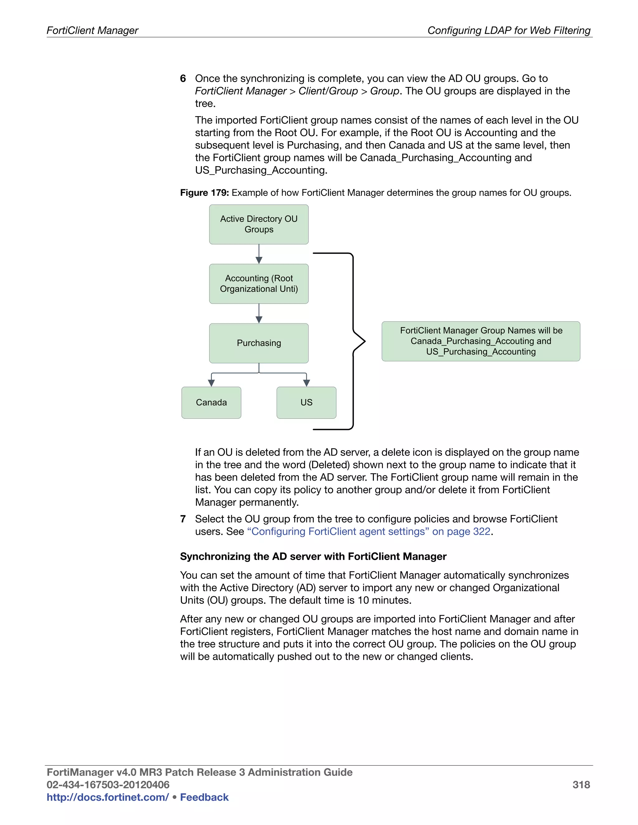 FortiClient Manager                                                             Configuring LDAP for Web Filtering



                         6 Once the synchronizing is complete, you can view the AD OU groups. Go to
                           FortiClient Manager > Client/Group > Group. The OU groups are displayed in the
                           tree.
                            The imported FortiClient group names consist of the names of each level in the OU
                            starting from the Root OU. For example, if the Root OU is Accounting and the
                            subsequent level is Purchasing, and then Canada and US at the same level, then
                            the FortiClient group names will be Canada_Purchasing_Accounting and
                            US_Purchasing_Accounting.

                         Figure 179: Example of how FortiClient Manager determines the group names for OU groups.

                                  Active Directory OU
                                        Groups




                                  Accounting (Root
                                 Organizational Unti)



                                                                          FortiClient Manager Group Names will be
                                      Purchasing                            Canada_Purchasing_Accouting and
                                                                                 US_Purchasing_Accounting




                            Canada                      US




                            If an OU is deleted from the AD server, a delete icon is displayed on the group name
                            in the tree and the word (Deleted) shown next to the group name to indicate that it
                            has been deleted from the AD server. The FortiClient group name will remain in the
                            list. You can copy its policy to another group and/or delete it from FortiClient
                            Manager permanently.
                         7 Select the OU group from the tree to configure policies and browse FortiClient
                           users. See “Configuring FortiClient agent settings” on page 322.

                         Synchronizing the AD server with FortiClient Manager
                         You can set the amount of time that FortiClient Manager automatically synchronizes
                         with the Active Directory (AD) server to import any new or changed Organizational
                         Units (OU) groups. The default time is 10 minutes.
                         After any new or changed OU groups are imported into FortiClient Manager and after
                         FortiClient registers, FortiClient Manager matches the host name and domain name in
                         the tree structure and puts it into the correct OU group. The policies on the OU group
                         will be automatically pushed out to the new or changed clients.




FortiManager v4.0 MR3 Patch Release 3 Administration Guide
02-434-167503-20120406                                                                                              318
http://docs.fortinet.com/ • Feedback
 