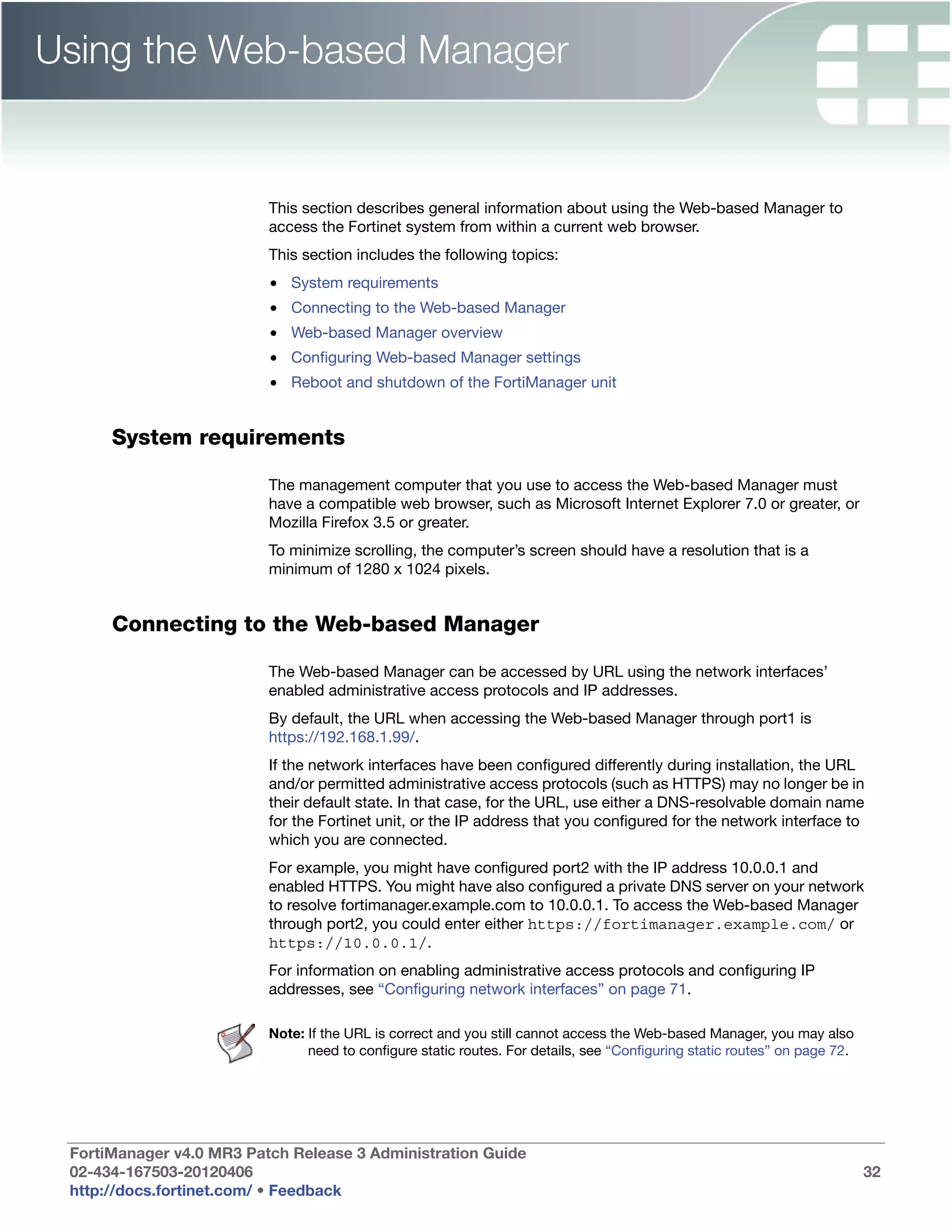 Using the Web-based Manager


                          This section describes general information about using the Web-based Manager to
                          access the Fortinet system from within a current web browser.
                          This section includes the following topics:
                          • System requirements
                          • Connecting to the Web-based Manager
                          • Web-based Manager overview
                          • Configuring Web-based Manager settings
                          • Reboot and shutdown of the FortiManager unit


      System requirements

                          The management computer that you use to access the Web-based Manager must
                          have a compatible web browser, such as Microsoft Internet Explorer 7.0 or greater, or
                          Mozilla Firefox 3.5 or greater.
                          To minimize scrolling, the computer’s screen should have a resolution that is a
                          minimum of 1280 x 1024 pixels.


      Connecting to the Web-based Manager

                          The Web-based Manager can be accessed by URL using the network interfaces’
                          enabled administrative access protocols and IP addresses.
                          By default, the URL when accessing the Web-based Manager through port1 is
                          https://192.168.1.99/.
                          If the network interfaces have been configured differently during installation, the URL
                          and/or permitted administrative access protocols (such as HTTPS) may no longer be in
                          their default state. In that case, for the URL, use either a DNS-resolvable domain name
                          for the Fortinet unit, or the IP address that you configured for the network interface to
                          which you are connected.
                          For example, you might have configured port2 with the IP address 10.0.0.1 and
                          enabled HTTPS. You might have also configured a private DNS server on your network
                          to resolve fortimanager.example.com to 10.0.0.1. To access the Web-based Manager
                          through port2, you could enter either https://fortimanager.example.com/ or
                          https://10.0.0.1/.
                          For information on enabling administrative access protocols and configuring IP
                          addresses, see “Configuring network interfaces” on page 71.

                          Note: If the URL is correct and you still cannot access the Web-based Manager, you may also
                                need to configure static routes. For details, see “Configuring static routes” on page 72.




 FortiManager v4.0 MR3 Patch Release 3 Administration Guide
 02-434-167503-20120406                                                                                                     32
 http://docs.fortinet.com/ • Feedback
 