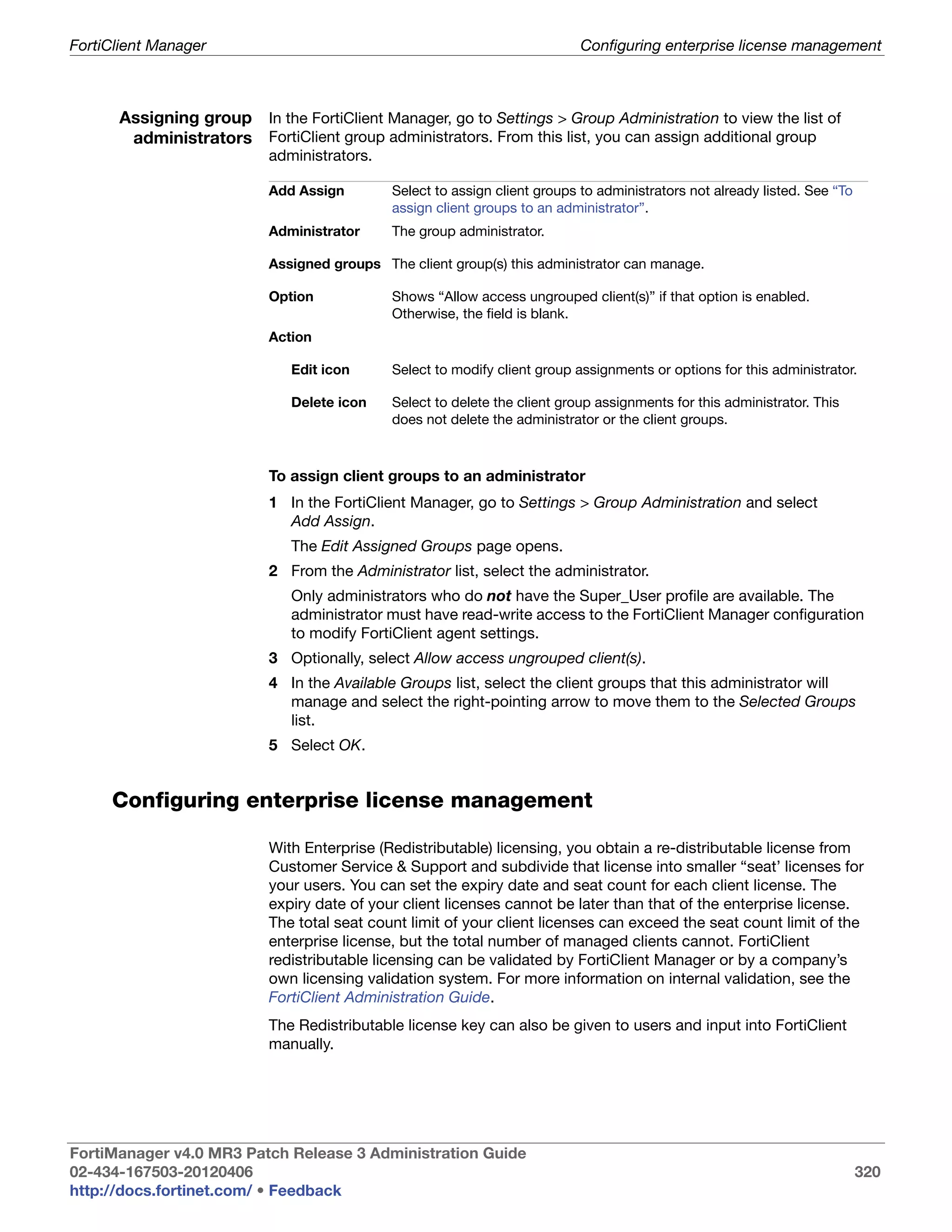 FortiClient Manager                                                        Configuring enterprise license management



      Assigning group In the FortiClient Manager, go to Settings > Group Administration to view the list of
       administrators FortiClient group administrators. From this list, you can assign additional group
                          administrators.

                          Add Assign        Select to assign client groups to administrators not already listed. See “To
                                            assign client groups to an administrator”.
                          Administrator     The group administrator.

                          Assigned groups The client group(s) this administrator can manage.

                          Option            Shows “Allow access ungrouped client(s)” if that option is enabled.
                                            Otherwise, the field is blank.
                          Action

                              Edit icon     Select to modify client group assignments or options for this administrator.

                              Delete icon   Select to delete the client group assignments for this administrator. This
                                            does not delete the administrator or the client groups.



                          To assign client groups to an administrator
                          1 In the FortiClient Manager, go to Settings > Group Administration and select
                            Add Assign.
                              The Edit Assigned Groups page opens.
                          2 From the Administrator list, select the administrator.
                              Only administrators who do not have the Super_User profile are available. The
                              administrator must have read-write access to the FortiClient Manager configuration
                              to modify FortiClient agent settings.
                          3 Optionally, select Allow access ungrouped client(s).
                          4 In the Available Groups list, select the client groups that this administrator will
                            manage and select the right-pointing arrow to move them to the Selected Groups
                            list.
                          5 Select OK.


     Configuring enterprise license management

                          With Enterprise (Redistributable) licensing, you obtain a re-distributable license from
                          Customer Service & Support and subdivide that license into smaller “seat’ licenses for
                          your users. You can set the expiry date and seat count for each client license. The
                          expiry date of your client licenses cannot be later than that of the enterprise license.
                          The total seat count limit of your client licenses can exceed the seat count limit of the
                          enterprise license, but the total number of managed clients cannot. FortiClient
                          redistributable licensing can be validated by FortiClient Manager or by a company’s
                          own licensing validation system. For more information on internal validation, see the
                          FortiClient Administration Guide.
                          The Redistributable license key can also be given to users and input into FortiClient
                          manually.




FortiManager v4.0 MR3 Patch Release 3 Administration Guide
02-434-167503-20120406                                                                                                     320
http://docs.fortinet.com/ • Feedback
 