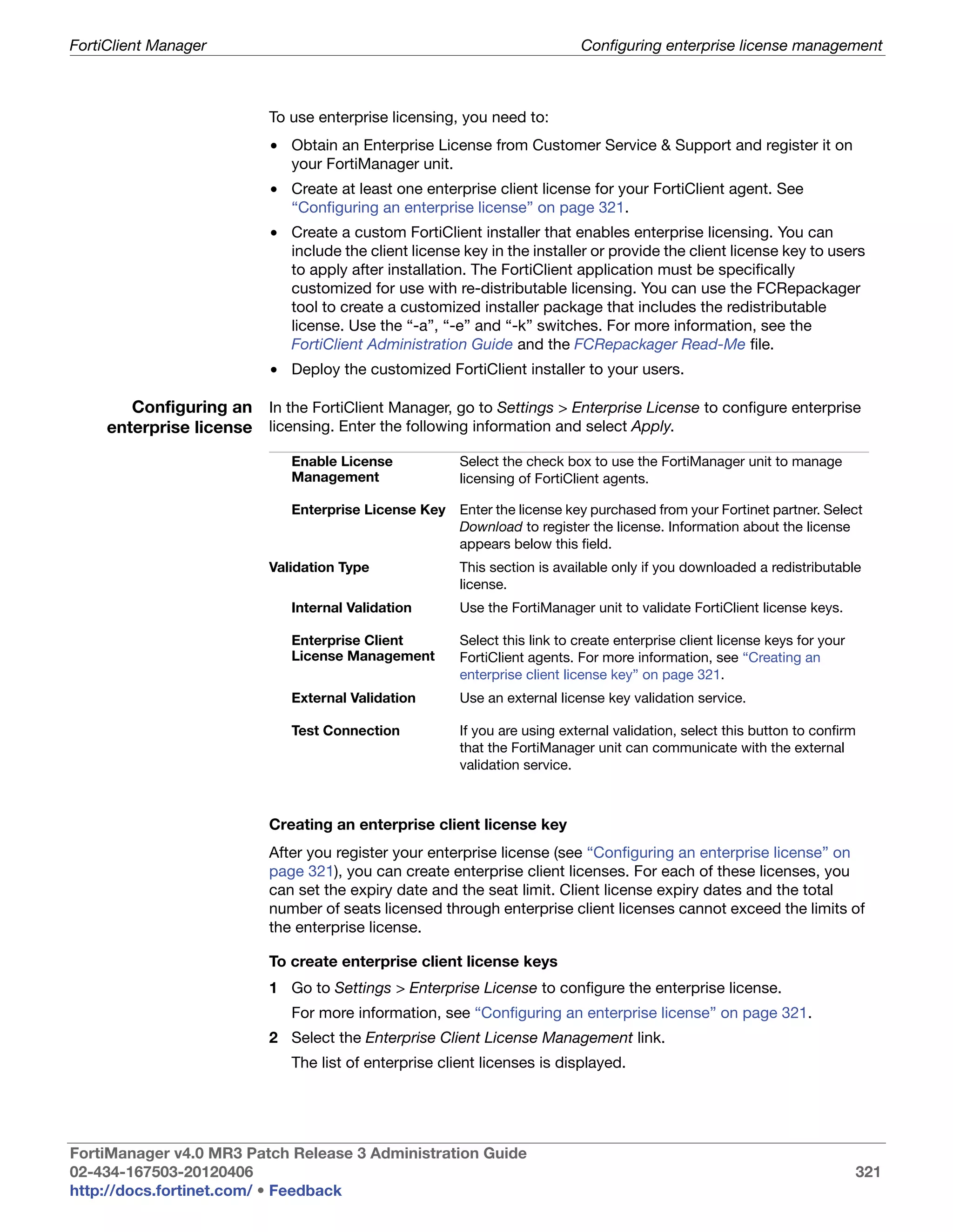 FortiClient Manager                                                         Configuring enterprise license management



                           To use enterprise licensing, you need to:
                           • Obtain an Enterprise License from Customer Service & Support and register it on
                             your FortiManager unit.
                           • Create at least one enterprise client license for your FortiClient agent. See
                             “Configuring an enterprise license” on page 321.
                           • Create a custom FortiClient installer that enables enterprise licensing. You can
                             include the client license key in the installer or provide the client license key to users
                             to apply after installation. The FortiClient application must be specifically
                             customized for use with re-distributable licensing. You can use the FCRepackager
                             tool to create a customized installer package that includes the redistributable
                             license. Use the “-a”, “-e” and “-k” switches. For more information, see the
                             FortiClient Administration Guide and the FCRepackager Read-Me file.
                           • Deploy the customized FortiClient installer to your users.

        Configuring an In the FortiClient Manager, go to Settings > Enterprise License to configure enterprise
     enterprise license licensing. Enter the following information and select Apply.
                              Enable License            Select the check box to use the FortiManager unit to manage
                              Management                licensing of FortiClient agents.

                              Enterprise License Key    Enter the license key purchased from your Fortinet partner. Select
                                                        Download to register the license. Information about the license
                                                        appears below this field.
                           Validation Type              This section is available only if you downloaded a redistributable
                                                        license.
                              Internal Validation       Use the FortiManager unit to validate FortiClient license keys.

                              Enterprise Client         Select this link to create enterprise client license keys for your
                              License Management        FortiClient agents. For more information, see “Creating an
                                                        enterprise client license key” on page 321.
                              External Validation       Use an external license key validation service.

                              Test Connection           If you are using external validation, select this button to confirm
                                                        that the FortiManager unit can communicate with the external
                                                        validation service.



                           Creating an enterprise client license key
                           After you register your enterprise license (see “Configuring an enterprise license” on
                           page 321), you can create enterprise client licenses. For each of these licenses, you
                           can set the expiry date and the seat limit. Client license expiry dates and the total
                           number of seats licensed through enterprise client licenses cannot exceed the limits of
                           the enterprise license.

                           To create enterprise client license keys
                           1 Go to Settings > Enterprise License to configure the enterprise license.
                              For more information, see “Configuring an enterprise license” on page 321.
                           2 Select the Enterprise Client License Management link.
                              The list of enterprise client licenses is displayed.




FortiManager v4.0 MR3 Patch Release 3 Administration Guide
02-434-167503-20120406                                                                                                       321
http://docs.fortinet.com/ • Feedback
 