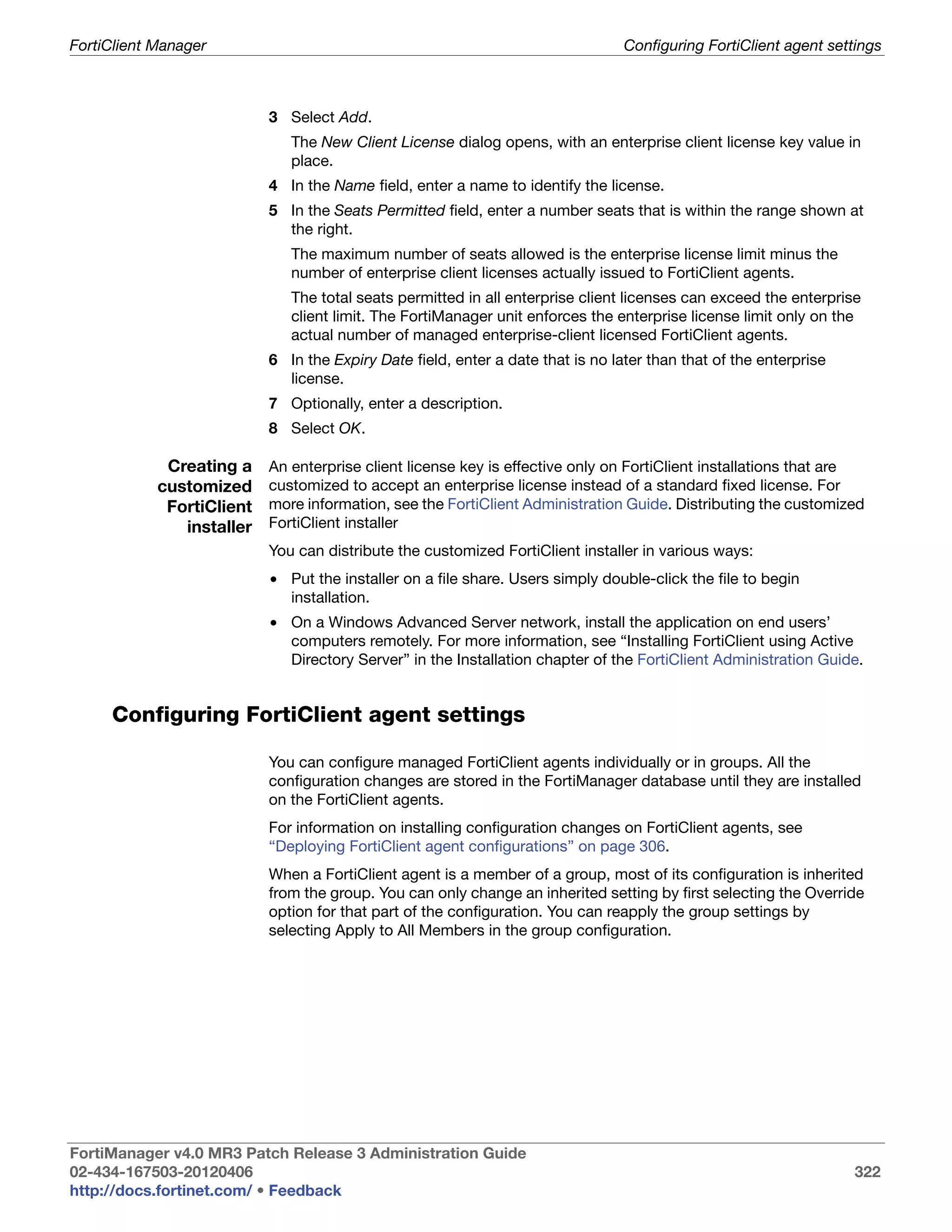 FortiClient Manager                                                              Configuring FortiClient agent settings



                           3 Select Add.
                              The New Client License dialog opens, with an enterprise client license key value in
                              place.
                           4 In the Name field, enter a name to identify the license.
                           5 In the Seats Permitted field, enter a number seats that is within the range shown at
                             the right.
                              The maximum number of seats allowed is the enterprise license limit minus the
                              number of enterprise client licenses actually issued to FortiClient agents.
                              The total seats permitted in all enterprise client licenses can exceed the enterprise
                              client limit. The FortiManager unit enforces the enterprise license limit only on the
                              actual number of managed enterprise-client licensed FortiClient agents.
                           6 In the Expiry Date field, enter a date that is no later than that of the enterprise
                             license.
                           7 Optionally, enter a description.
                           8 Select OK.

             Creating a    An enterprise client license key is effective only on FortiClient installations that are
            customized     customized to accept an enterprise license instead of a standard fixed license. For
             FortiClient   more information, see the FortiClient Administration Guide. Distributing the customized
               installer   FortiClient installer
                           You can distribute the customized FortiClient installer in various ways:
                           • Put the installer on a file share. Users simply double-click the file to begin
                             installation.
                           • On a Windows Advanced Server network, install the application on end users’
                             computers remotely. For more information, see “Installing FortiClient using Active
                             Directory Server” in the Installation chapter of the FortiClient Administration Guide.


     Configuring FortiClient agent settings

                           You can configure managed FortiClient agents individually or in groups. All the
                           configuration changes are stored in the FortiManager database until they are installed
                           on the FortiClient agents.
                           For information on installing configuration changes on FortiClient agents, see
                           “Deploying FortiClient agent configurations” on page 306.
                           When a FortiClient agent is a member of a group, most of its configuration is inherited
                           from the group. You can only change an inherited setting by first selecting the Override
                           option for that part of the configuration. You can reapply the group settings by
                           selecting Apply to All Members in the group configuration.




FortiManager v4.0 MR3 Patch Release 3 Administration Guide
02-434-167503-20120406                                                                                             322
http://docs.fortinet.com/ • Feedback
 