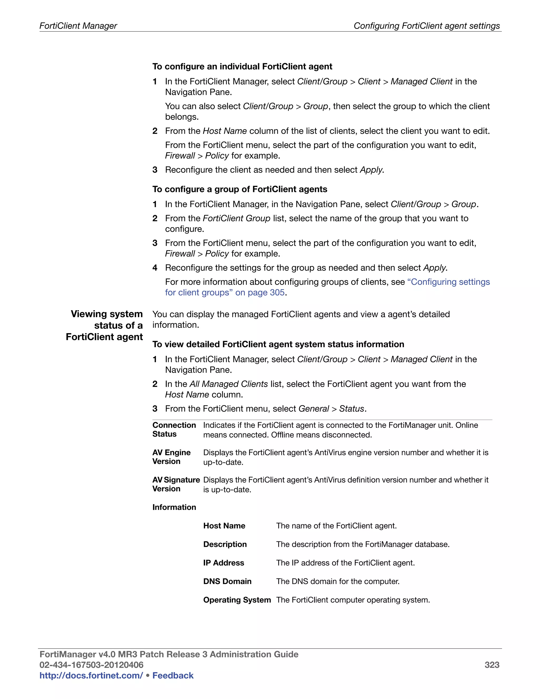 FortiClient Manager                                                                Configuring FortiClient agent settings



                          To configure an individual FortiClient agent
                          1 In the FortiClient Manager, select Client/Group > Client > Managed Client in the
                            Navigation Pane.
                             You can also select Client/Group > Group, then select the group to which the client
                             belongs.
                          2 From the Host Name column of the list of clients, select the client you want to edit.
                             From the FortiClient menu, select the part of the configuration you want to edit,
                             Firewall > Policy for example.
                          3 Reconfigure the client as needed and then select Apply.

                          To configure a group of FortiClient agents
                          1 In the FortiClient Manager, in the Navigation Pane, select Client/Group > Group.
                          2 From the FortiClient Group list, select the name of the group that you want to
                            configure.
                          3 From the FortiClient menu, select the part of the configuration you want to edit,
                            Firewall > Policy for example.
                          4 Reconfigure the settings for the group as needed and then select Apply.
                             For more information about configuring groups of clients, see “Configuring settings
                             for client groups” on page 305.

       Viewing system You can display the managed FortiClient agents and view a agent’s detailed
            status of a information.
      FortiClient agent
                          To view detailed FortiClient agent system status information
                          1 In the FortiClient Manager, select Client/Group > Client > Managed Client in the
                            Navigation Pane.
                          2 In the All Managed Clients list, select the FortiClient agent you want from the
                            Host Name column.
                          3 From the FortiClient menu, select General > Status.
                          Connection Indicates if the FortiClient agent is connected to the FortiManager unit. Online
                          Status     means connected. Offline means disconnected.

                          AV Engine     Displays the FortiClient agent’s AntiVirus engine version number and whether it is
                          Version       up-to-date.

                          AV Signature Displays the FortiClient agent’s AntiVirus definition version number and whether it
                          Version      is up-to-date.

                          Information

                                        Host Name            The name of the FortiClient agent.

                                        Description          The description from the FortiManager database.

                                        IP Address           The IP address of the FortiClient agent.

                                        DNS Domain           The DNS domain for the computer.

                                        Operating System The FortiClient computer operating system.




FortiManager v4.0 MR3 Patch Release 3 Administration Guide
02-434-167503-20120406                                                                                                  323
http://docs.fortinet.com/ • Feedback
 