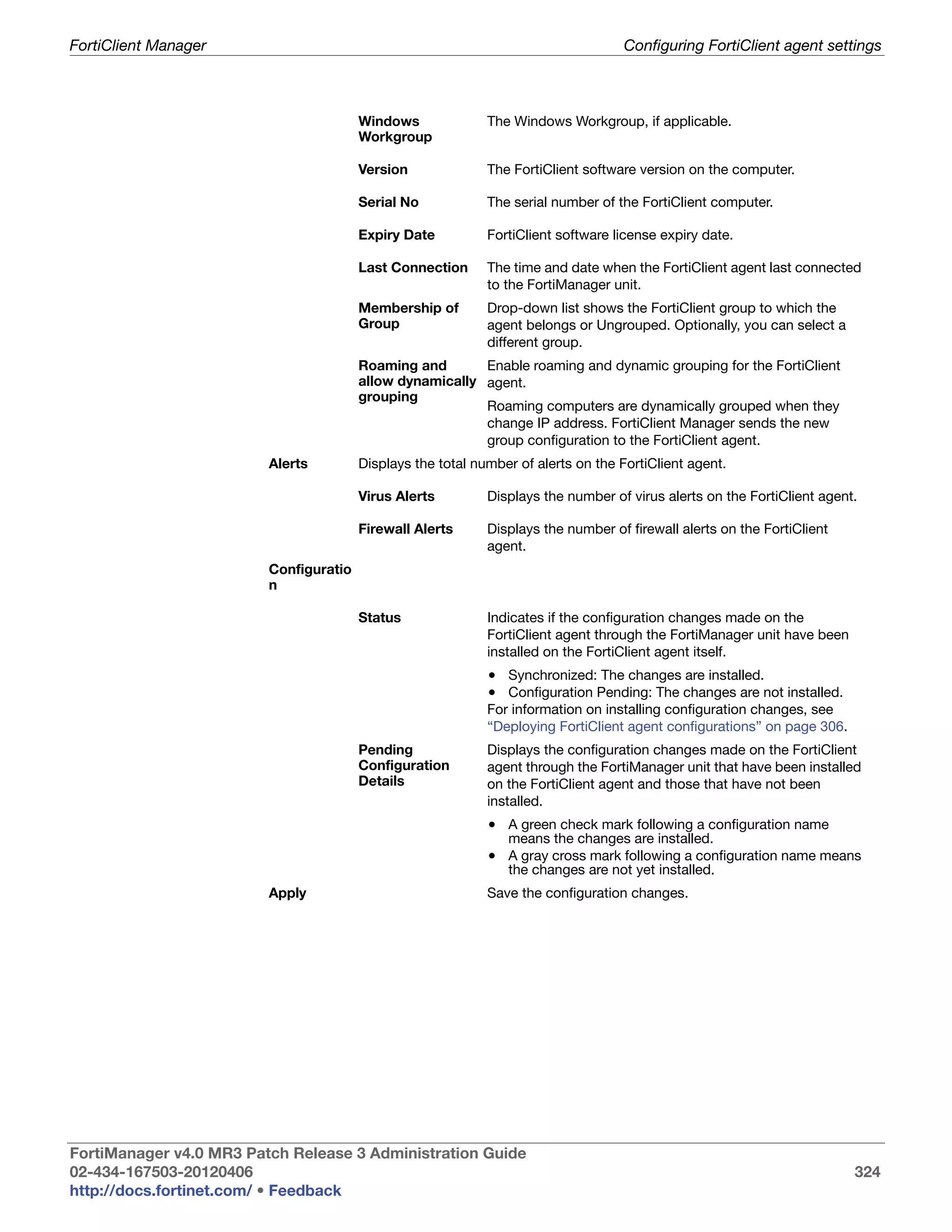 FortiClient Manager                                                                 Configuring FortiClient agent settings



                                        Windows              The Windows Workgroup, if applicable.
                                        Workgroup

                                        Version              The FortiClient software version on the computer.

                                        Serial No            The serial number of the FortiClient computer.

                                        Expiry Date          FortiClient software license expiry date.

                                        Last Connection      The time and date when the FortiClient agent last connected
                                                             to the FortiManager unit.
                                        Membership of        Drop-down list shows the FortiClient group to which the
                                        Group                agent belongs or Ungrouped. Optionally, you can select a
                                                             different group.
                                        Roaming and       Enable roaming and dynamic grouping for the FortiClient
                                        allow dynamically agent.
                                        grouping
                                                          Roaming computers are dynamically grouped when they
                                                          change IP address. FortiClient Manager sends the new
                                                          group configuration to the FortiClient agent.
                         Alerts         Displays the total number of alerts on the FortiClient agent.

                                        Virus Alerts         Displays the number of virus alerts on the FortiClient agent.

                                        Firewall Alerts      Displays the number of firewall alerts on the FortiClient
                                                             agent.
                         Configuratio
                         n

                                        Status               Indicates if the configuration changes made on the
                                                             FortiClient agent through the FortiManager unit have been
                                                             installed on the FortiClient agent itself.
                                                             • Synchronized: The changes are installed.
                                                             • Configuration Pending: The changes are not installed.
                                                             For information on installing configuration changes, see
                                                             “Deploying FortiClient agent configurations” on page 306.
                                        Pending              Displays the configuration changes made on the FortiClient
                                        Configuration        agent through the FortiManager unit that have been installed
                                        Details              on the FortiClient agent and those that have not been
                                                             installed.
                                                             • A green check mark following a configuration name
                                                                means the changes are installed.
                                                             • A gray cross mark following a configuration name means
                                                                the changes are not yet installed.
                         Apply                               Save the configuration changes.




FortiManager v4.0 MR3 Patch Release 3 Administration Guide
02-434-167503-20120406                                                                                                   324
http://docs.fortinet.com/ • Feedback
 