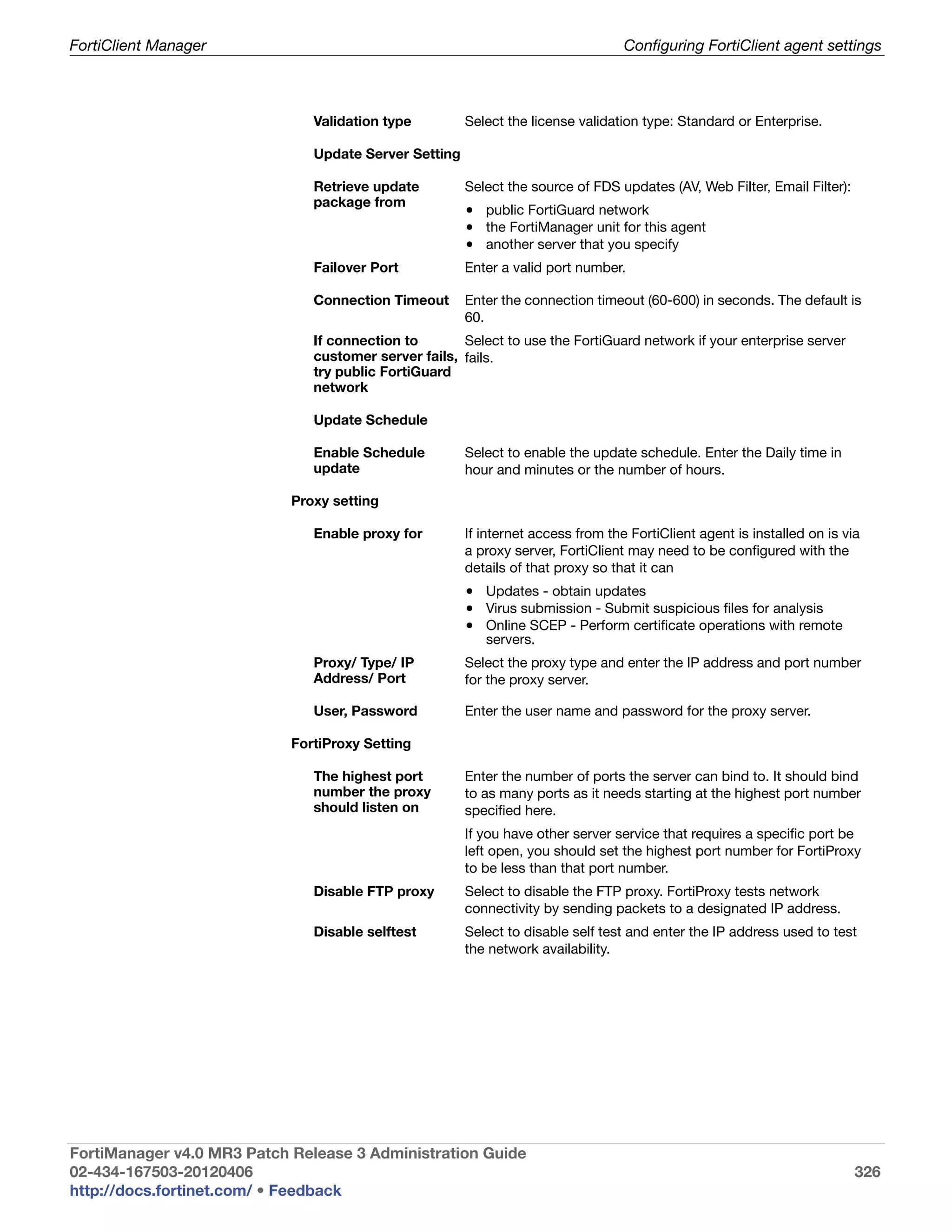 FortiClient Manager                                                               Configuring FortiClient agent settings



                               Validation type         Select the license validation type: Standard or Enterprise.

                               Update Server Setting

                               Retrieve update         Select the source of FDS updates (AV, Web Filter, Email Filter):
                               package from
                                                       • public FortiGuard network
                                                       • the FortiManager unit for this agent
                                                       • another server that you specify
                               Failover Port           Enter a valid port number.

                               Connection Timeout      Enter the connection timeout (60-600) in seconds. The default is
                                                       60.
                               If connection to       Select to use the FortiGuard network if your enterprise server
                               customer server fails, fails.
                               try public FortiGuard
                               network

                               Update Schedule

                               Enable Schedule         Select to enable the update schedule. Enter the Daily time in
                               update                  hour and minutes or the number of hours.

                            Proxy setting

                               Enable proxy for        If internet access from the FortiClient agent is installed on is via
                                                       a proxy server, FortiClient may need to be configured with the
                                                       details of that proxy so that it can
                                                       • Updates - obtain updates
                                                       • Virus submission - Submit suspicious files for analysis
                                                       • Online SCEP - Perform certificate operations with remote
                                                          servers.
                               Proxy/ Type/ IP         Select the proxy type and enter the IP address and port number
                               Address/ Port           for the proxy server.

                               User, Password          Enter the user name and password for the proxy server.

                            FortiProxy Setting

                               The highest port        Enter the number of ports the server can bind to. It should bind
                               number the proxy        to as many ports as it needs starting at the highest port number
                               should listen on        specified here.
                                                       If you have other server service that requires a specific port be
                                                       left open, you should set the highest port number for FortiProxy
                                                       to be less than that port number.
                               Disable FTP proxy       Select to disable the FTP proxy. FortiProxy tests network
                                                       connectivity by sending packets to a designated IP address.
                               Disable selftest        Select to disable self test and enter the IP address used to test
                                                       the network availability.




FortiManager v4.0 MR3 Patch Release 3 Administration Guide
02-434-167503-20120406                                                                                                    326
http://docs.fortinet.com/ • Feedback
 