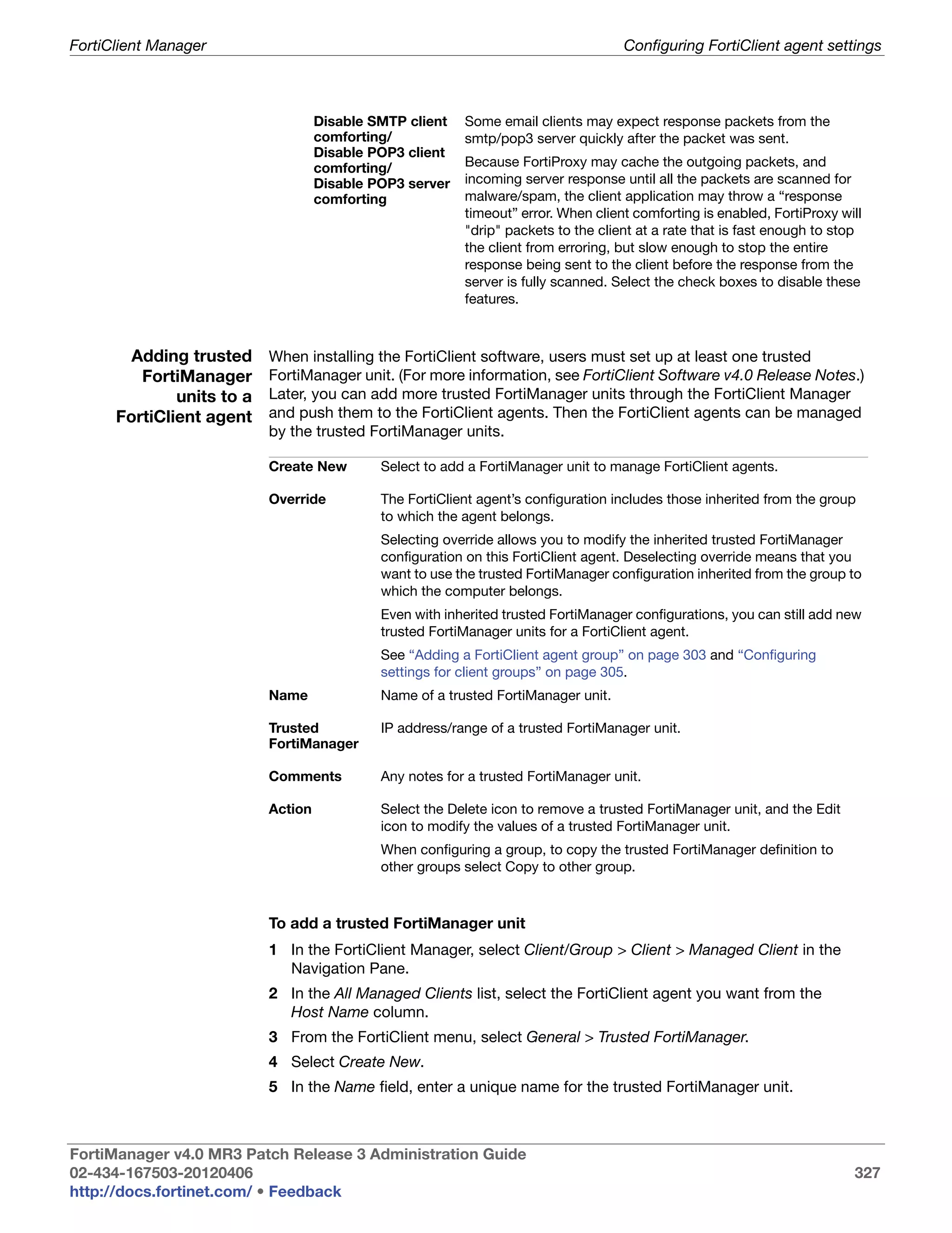 FortiClient Manager                                                                 Configuring FortiClient agent settings



                                    Disable SMTP client   Some email clients may expect response packets from the
                                    comforting/           smtp/pop3 server quickly after the packet was sent.
                                    Disable POP3 client
                                    comforting/           Because FortiProxy may cache the outgoing packets, and
                                    Disable POP3 server   incoming server response until all the packets are scanned for
                                    comforting            malware/spam, the client application may throw a “response
                                                          timeout” error. When client comforting is enabled, FortiProxy will
                                                          "drip" packets to the client at a rate that is fast enough to stop
                                                          the client from erroring, but slow enough to stop the entire
                                                          response being sent to the client before the response from the
                                                          server is fully scanned. Select the check boxes to disable these
                                                          features.



        Adding trusted     When installing the FortiClient software, users must set up at least one trusted
         FortiManager      FortiManager unit. (For more information, see FortiClient Software v4.0 Release Notes.)
              units to a   Later, you can add more trusted FortiManager units through the FortiClient Manager
      FortiClient agent    and push them to the FortiClient agents. Then the FortiClient agents can be managed
                           by the trusted FortiManager units.

                           Create New        Select to add a FortiManager unit to manage FortiClient agents.

                           Override          The FortiClient agent’s configuration includes those inherited from the group
                                             to which the agent belongs.
                                             Selecting override allows you to modify the inherited trusted FortiManager
                                             configuration on this FortiClient agent. Deselecting override means that you
                                             want to use the trusted FortiManager configuration inherited from the group to
                                             which the computer belongs.
                                             Even with inherited trusted FortiManager configurations, you can still add new
                                             trusted FortiManager units for a FortiClient agent.
                                             See “Adding a FortiClient agent group” on page 303 and “Configuring
                                             settings for client groups” on page 305.
                           Name              Name of a trusted FortiManager unit.

                           Trusted           IP address/range of a trusted FortiManager unit.
                           FortiManager

                           Comments          Any notes for a trusted FortiManager unit.

                           Action            Select the Delete icon to remove a trusted FortiManager unit, and the Edit
                                             icon to modify the values of a trusted FortiManager unit.
                                             When configuring a group, to copy the trusted FortiManager definition to
                                             other groups select Copy to other group.



                           To add a trusted FortiManager unit
                           1 In the FortiClient Manager, select Client/Group > Client > Managed Client in the
                             Navigation Pane.
                           2 In the All Managed Clients list, select the FortiClient agent you want from the
                             Host Name column.
                           3 From the FortiClient menu, select General > Trusted FortiManager.
                           4 Select Create New.
                           5 In the Name field, enter a unique name for the trusted FortiManager unit.



FortiManager v4.0 MR3 Patch Release 3 Administration Guide
02-434-167503-20120406                                                                                                    327
http://docs.fortinet.com/ • Feedback
 