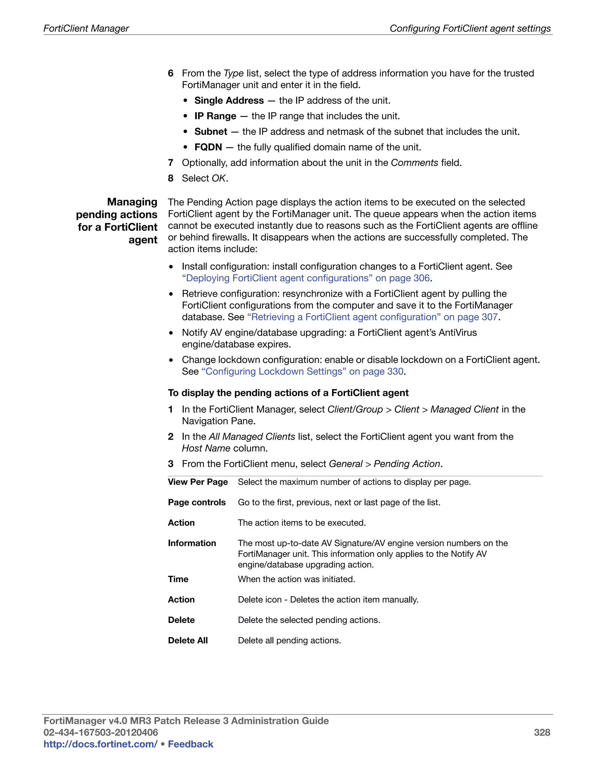 FortiClient Manager                                                                  Configuring FortiClient agent settings



                           6 From the Type list, select the type of address information you have for the trusted
                             FortiManager unit and enter it in the field.
                              • Single Address — the IP address of the unit.
                              • IP Range — the IP range that includes the unit.
                              • Subnet — the IP address and netmask of the subnet that includes the unit.
                              • FQDN — the fully qualified domain name of the unit.
                           7 Optionally, add information about the unit in the Comments field.
                           8 Select OK.

             Managing      The Pending Action page displays the action items to be executed on the selected
       pending actions     FortiClient agent by the FortiManager unit. The queue appears when the action items
       for a FortiClient   cannot be executed instantly due to reasons such as the FortiClient agents are offline
                  agent    or behind firewalls. It disappears when the actions are successfully completed. The
                           action items include:
                           • Install configuration: install configuration changes to a FortiClient agent. See
                             “Deploying FortiClient agent configurations” on page 306.
                           • Retrieve configuration: resynchronize with a FortiClient agent by pulling the
                             FortiClient configurations from the computer and save it to the FortiManager
                             database. See “Retrieving a FortiClient agent configuration” on page 307.
                           • Notify AV engine/database upgrading: a FortiClient agent’s AntiVirus
                             engine/database expires.
                           • Change lockdown configuration: enable or disable lockdown on a FortiClient agent.
                             See “Configuring Lockdown Settings” on page 330.

                           To display the pending actions of a FortiClient agent
                           1 In the FortiClient Manager, select Client/Group > Client > Managed Client in the
                             Navigation Pane.
                           2 In the All Managed Clients list, select the FortiClient agent you want from the
                             Host Name column.
                           3 From the FortiClient menu, select General > Pending Action.
                           View Per Page   Select the maximum number of actions to display per page.

                           Page controls   Go to the first, previous, next or last page of the list.

                           Action          The action items to be executed.

                           Information     The most up-to-date AV Signature/AV engine version numbers on the
                                           FortiManager unit. This information only applies to the Notify AV
                                           engine/database upgrading action.
                           Time            When the action was initiated.

                           Action          Delete icon - Deletes the action item manually.

                           Delete          Delete the selected pending actions.

                           Delete All      Delete all pending actions.




FortiManager v4.0 MR3 Patch Release 3 Administration Guide
02-434-167503-20120406                                                                                                328
http://docs.fortinet.com/ • Feedback
 